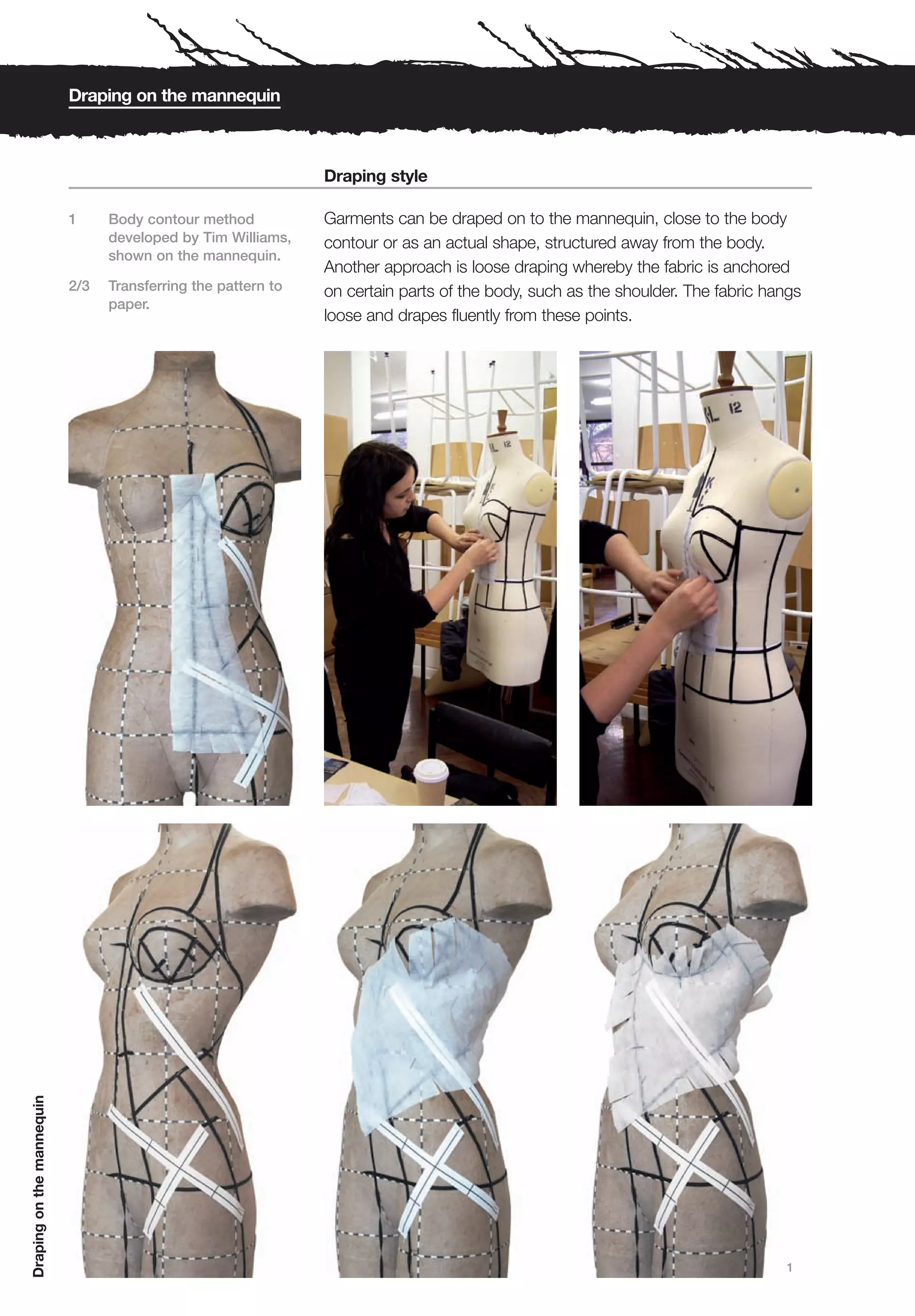 Draping on the mannequin



                                                               Draping style

                           1     Body contour method           Garments can be draped on to the mannequin, close to the body
                                 developed by Tim Williams,    contour or as an actual shape, structured away from the body.
                                 shown on the mannequin.
                                                               Another approach is loose draping whereby the fabric is anchored
                           2/3   Transferring the pattern to   on certain parts of the body, such as the shoulder. The fabric hangs
                                 paper.
                                                               loose and drapes fluently from these points.
Draping on the mannequin




                                                                                                                                1
 