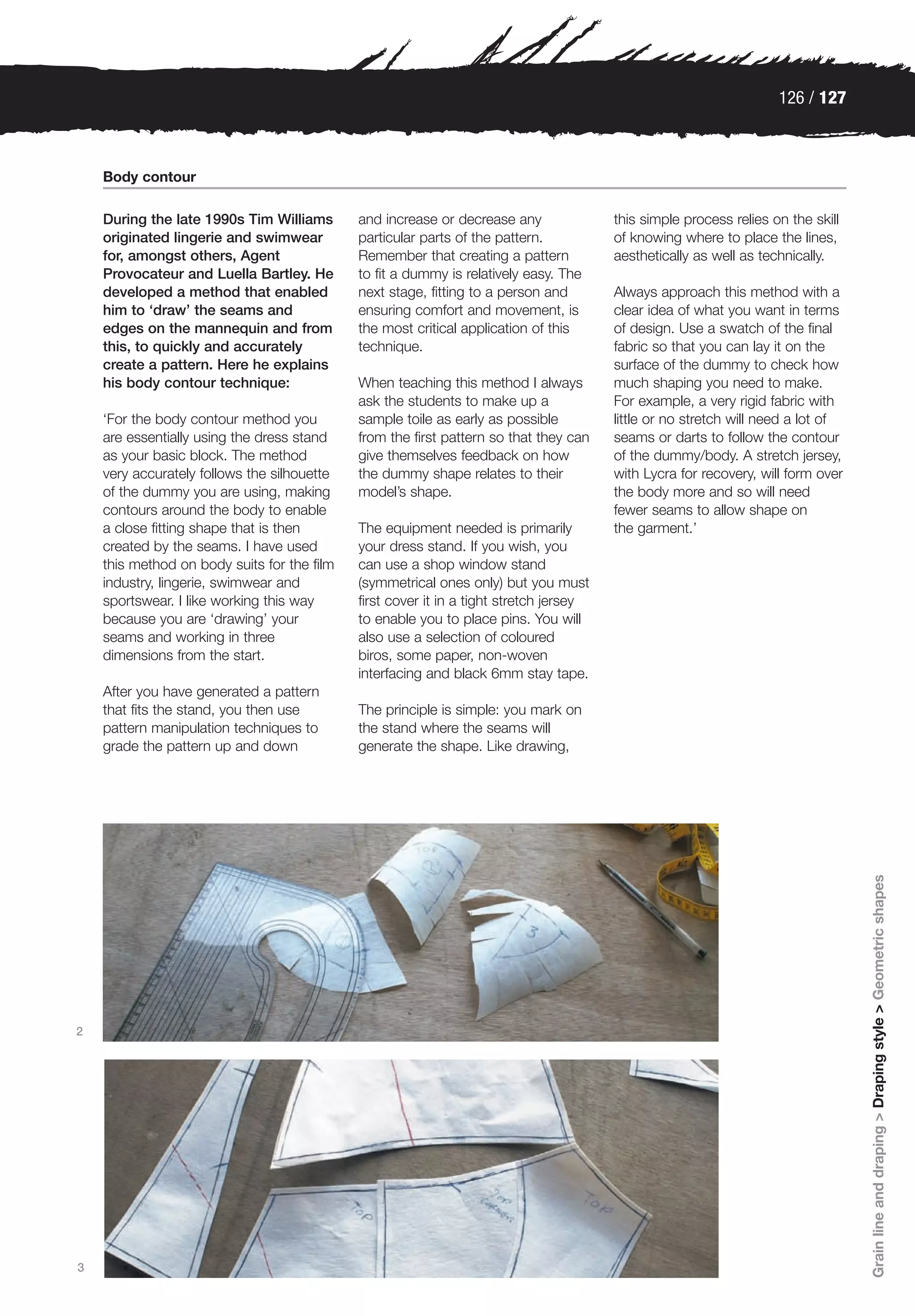 126 / 127



    Body contour

    During the late 1990s Tim Williams       and increase or decrease any               this simple process relies on the skill
    originated lingerie and swimwear         particular parts of the pattern.           of knowing where to place the lines,
    for, amongst others, Agent               Remember that creating a pattern           aesthetically as well as technically.
    Provocateur and Luella Bartley. He       to fit a dummy is relatively easy. The
    developed a method that enabled          next stage, fitting to a person and        Always approach this method with a
    him to ‘draw’ the seams and              ensuring comfort and movement, is          clear idea of what you want in terms
    edges on the mannequin and from          the most critical application of this      of design. Use a swatch of the final
    this, to quickly and accurately          technique.                                 fabric so that you can lay it on the
    create a pattern. Here he explains                                                  surface of the dummy to check how
    his body contour technique:              When teaching this method I always         much shaping you need to make.
                                             ask the students to make up a              For example, a very rigid fabric with
    ‘For the body contour method you         sample toile as early as possible          little or no stretch will need a lot of
    are essentially using the dress stand    from the first pattern so that they can    seams or darts to follow the contour
    as your basic block. The method          give themselves feedback on how            of the dummy/body. A stretch jersey,
    very accurately follows the silhouette   the dummy shape relates to their           with Lycra for recovery, will form over
    of the dummy you are using, making       model’s shape.                             the body more and so will need
    contours around the body to enable                                                  fewer seams to allow shape on
    a close fitting shape that is then       The equipment needed is primarily          the garment.’
    created by the seams. I have used        your dress stand. If you wish, you
    this method on body suits for the film   can use a shop window stand
    industry, lingerie, swimwear and         (symmetrical ones only) but you must
    sportswear. I like working this way      first cover it in a tight stretch jersey
    because you are ‘drawing’ your           to enable you to place pins. You will
    seams and working in three               also use a selection of coloured
    dimensions from the start.               biros, some paper, non-woven
                                             interfacing and black 6mm stay tape.
    After you have generated a pattern
    that fits the stand, you then use        The principle is simple: you mark on
    pattern manipulation techniques to       the stand where the seams will
    grade the pattern up and down            generate the shape. Like drawing,




                                                                                                                                  Grain line and draping > Draping style > Geometric shapes




2




3
 