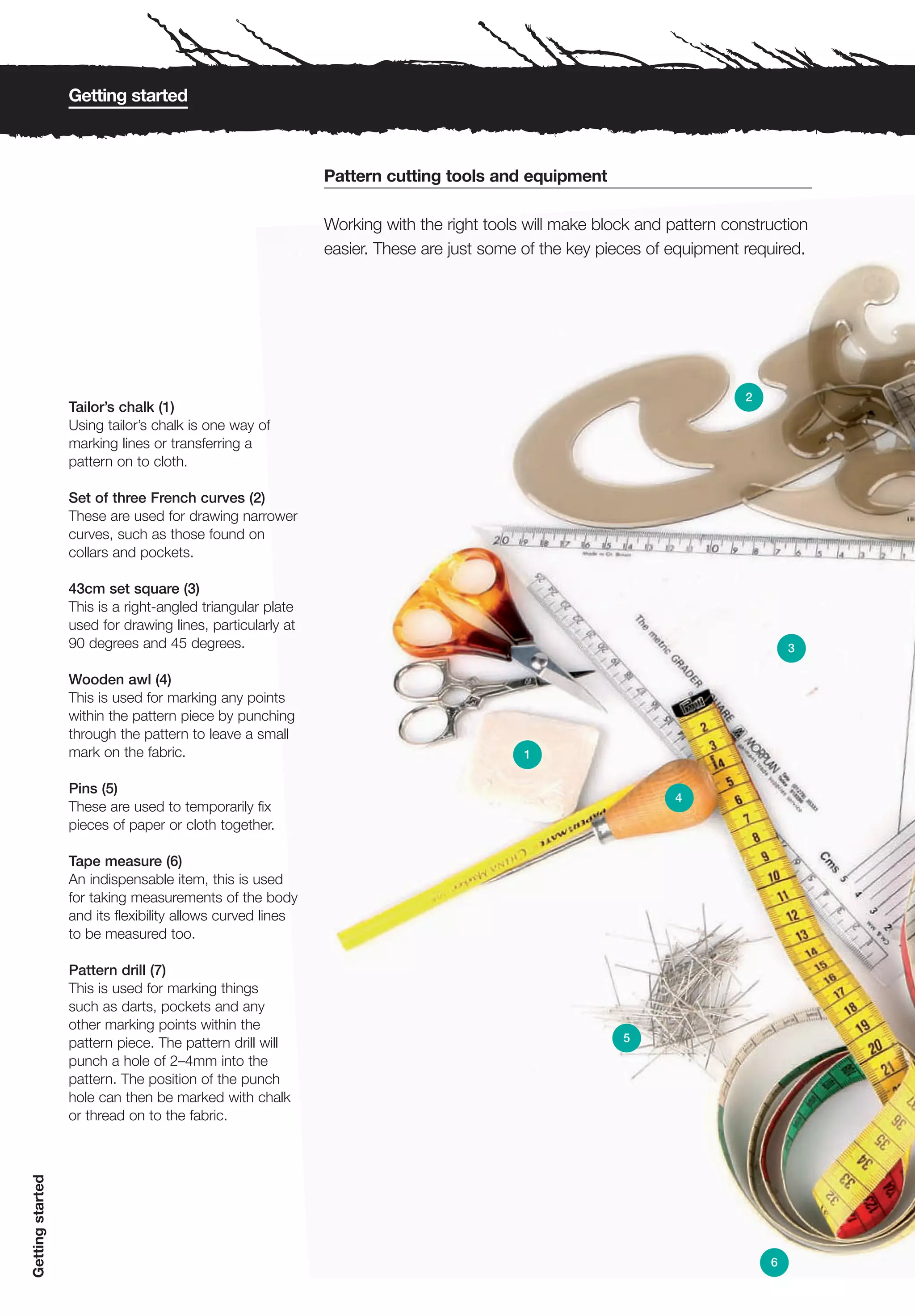 Getting started



                                                            Pattern cutting tools and equipment

                                                            Working with the right tools will make block and pattern construction
                                                            easier. These are just some of the key pieces of equipment required.




                                                                                                                        2
                  Tailor’s chalk (1)
                  Using tailor’s chalk is one way of
                  marking lines or transferring a
                  pattern on to cloth.

                  Set of three French curves (2)
                  These are used for drawing narrower
                  curves, such as those found on
                  collars and pockets.

                  43cm set square (3)
                  This is a right-angled triangular plate
                  used for drawing lines, particularly at
                  90 degrees and 45 degrees.                                                                                    3

                  Wooden awl (4)
                  This is used for marking any points
                  within the pattern piece by punching
                  through the pattern to leave a small
                  mark on the fabric.                                                   1

                  Pins (5)
                                                                                                              4
                  These are used to temporarily fix
                  pieces of paper or cloth together.

                  Tape measure (6)
                  An indispensable item, this is used
                  for taking measurements of the body
                  and its flexibility allows curved lines
                  to be measured too.

                  Pattern drill (7)
                  This is used for marking things
                  such as darts, pockets and any
                  other marking points within the
                  pattern piece. The pattern drill will                                               5
                  punch a hole of 2–4mm into the
                  pattern. The position of the punch
                  hole can then be marked with chalk
                  or thread on to the fabric.
Getting started




                                                                                                                            6
 