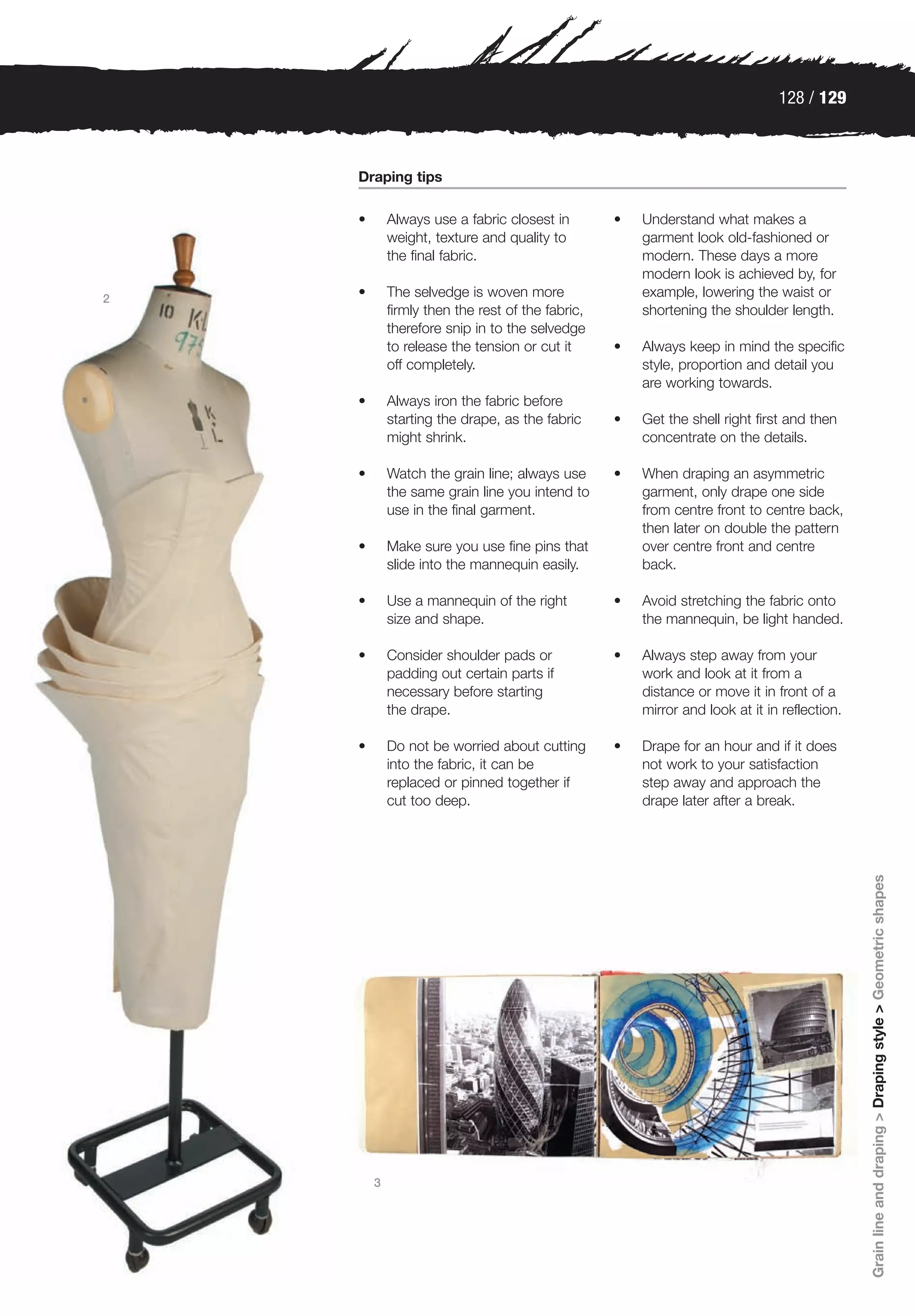 128 / 129



    Draping tips

    •       Always use a fabric closest in        •   Understand what makes a
            weight, texture and quality to            garment look old-fashioned or
            the final fabric.                         modern. These days a more
                                                      modern look is achieved by, for
2   •       The selvedge is woven more                example, lowering the waist or
            firmly then the rest of the fabric,       shortening the shoulder length.
            therefore snip in to the selvedge
            to release the tension or cut it      •   Always keep in mind the specific
            off completely.                           style, proportion and detail you
                                                      are working towards.
    •       Always iron the fabric before
            starting the drape, as the fabric     •   Get the shell right first and then
            might shrink.                             concentrate on the details.

    •       Watch the grain line; always use      •   When draping an asymmetric
            the same grain line you intend to         garment, only drape one side
            use in the final garment.                 from centre front to centre back,
                                                      then later on double the pattern
    •       Make sure you use fine pins that          over centre front and centre
            slide into the mannequin easily.          back.

    •       Use a mannequin of the right          •   Avoid stretching the fabric onto
            size and shape.                           the mannequin, be light handed.

    •       Consider shoulder pads or             •   Always step away from your
            padding out certain parts if              work and look at it from a
            necessary before starting                 distance or move it in front of a
            the drape.                                mirror and look at it in reflection.

    •       Do not be worried about cutting       •   Drape for an hour and if it does
            into the fabric, it can be                not work to your satisfaction
            replaced or pinned together if            step away and approach the
            cut too deep.                             drape later after a break.




                                                                                             Grain line and draping > Draping style > Geometric shapes




        3
 