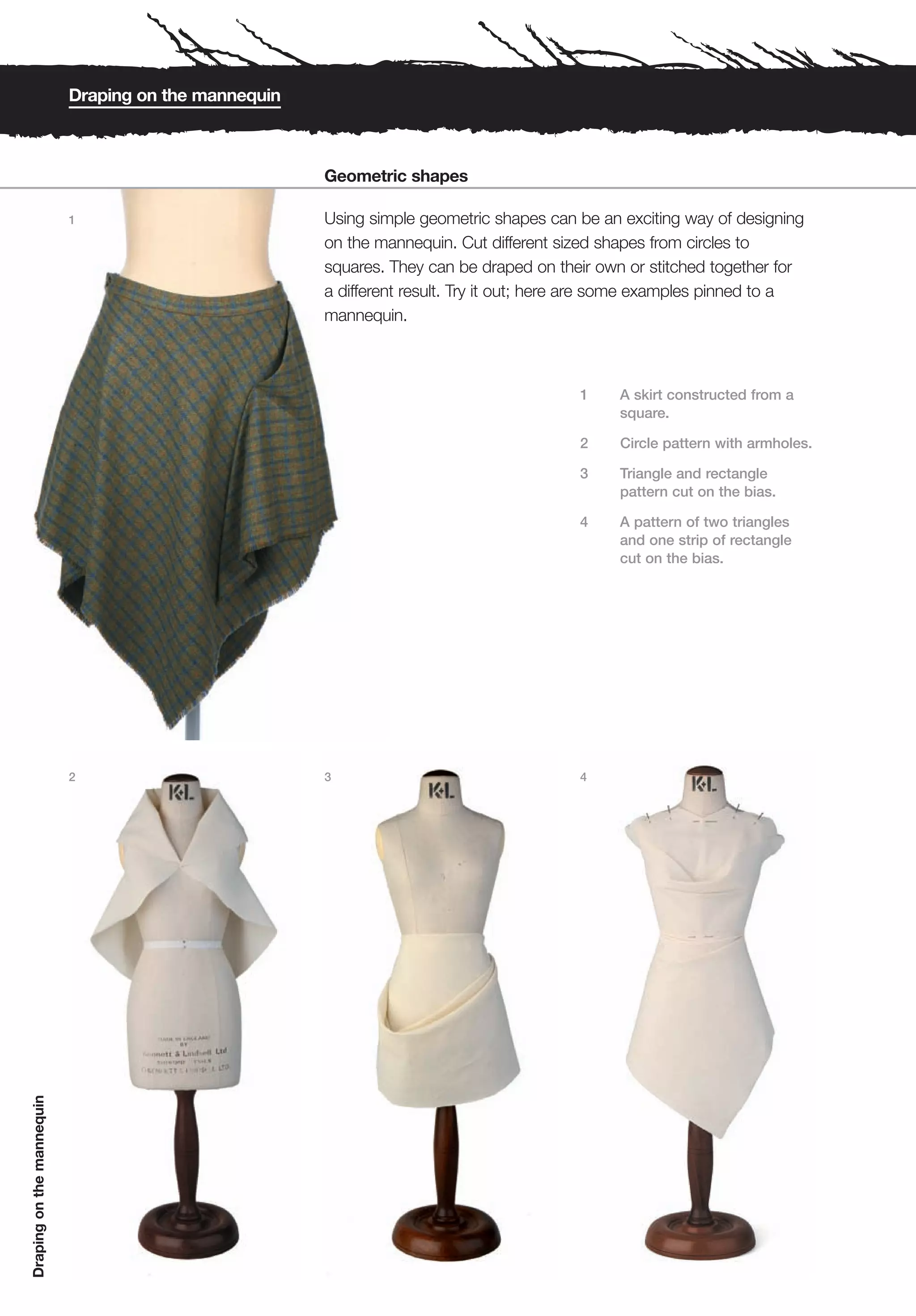 Draping on the mannequin



                                                      Geometric shapes

                           1                          Using simple geometric shapes can be an exciting way of designing
                                                      on the mannequin. Cut different sized shapes from circles to
                                                      squares. They can be draped on their own or stitched together for
                                                      a different result. Try it out; here are some examples pinned to a
                                                      mannequin.



                                                                                         1    A skirt constructed from a
                                                                                              square.

                                                                                         2    Circle pattern with armholes.

                                                                                         3    Triangle and rectangle
                                                                                              pattern cut on the bias.

                                                                                         4    A pattern of two triangles
                                                                                              and one strip of rectangle
                                                                                              cut on the bias.




                           2                          3                                  4
Draping on the mannequin
 