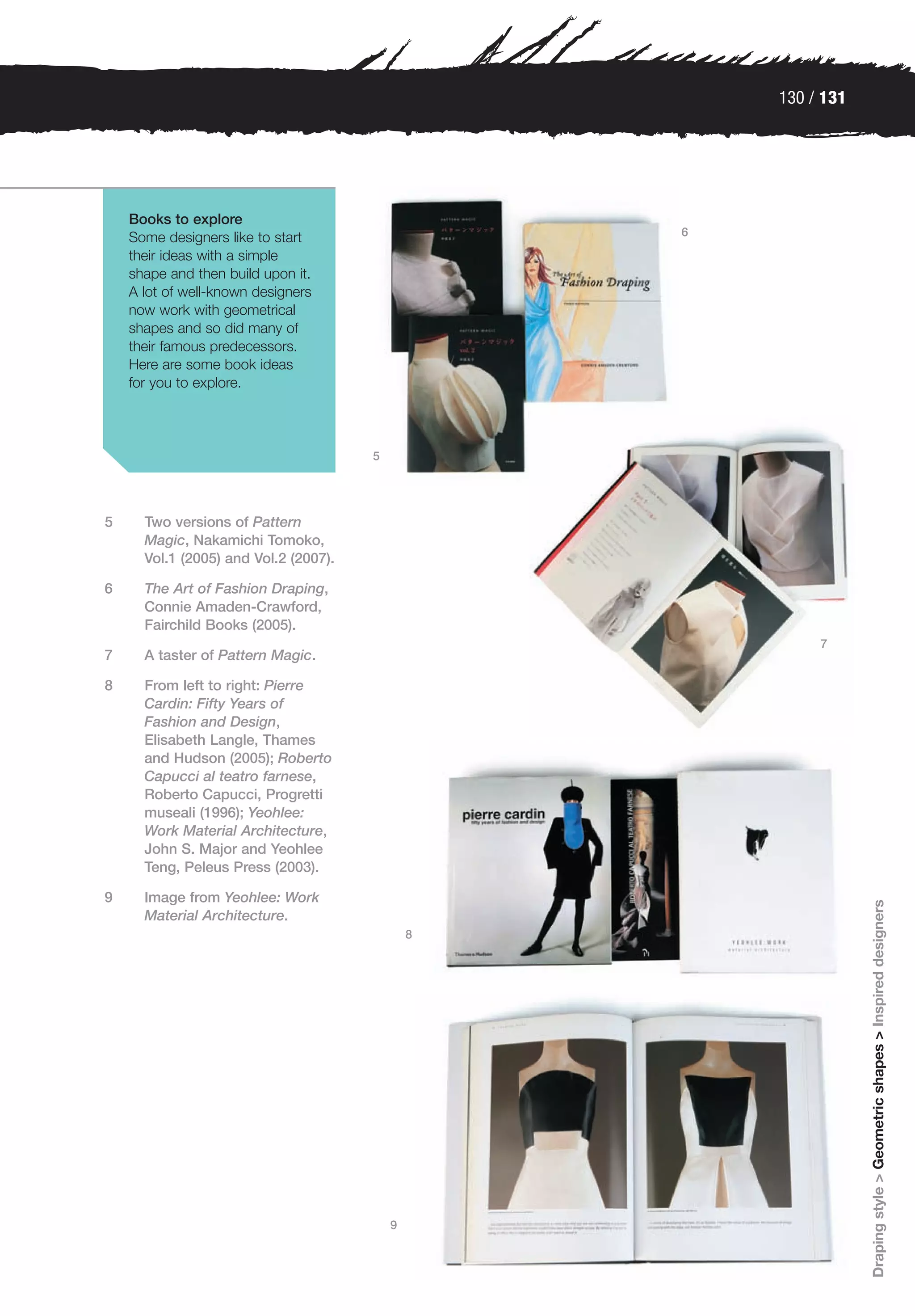 130 / 131




    Books to explore
    Some designers like to start                   6
    their ideas with a simple
    shape and then build upon it.
    A lot of well-known designers
    now work with geometrical
    shapes and so did many of
    their famous predecessors.
    Here are some book ideas
    for you to explore.




                                       5




5     Two versions of Pattern
      Magic, Nakamichi Tomoko,
      Vol.1 (2005) and Vol.2 (2007).

6     The Art of Fashion Draping,
      Connie Amaden-Crawford,
      Fairchild Books (2005).
                                                            7
7     A taster of Pattern Magic.

8     From left to right: Pierre
      Cardin: Fifty Years of
      Fashion and Design,
      Elisabeth Langle, Thames
      and Hudson (2005); Roberto
      Capucci al teatro farnese,
      Roberto Capucci, Progretti
      museali (1996); Yeohlee:
      Work Material Architecture,
      John S. Major and Yeohlee
      Teng, Peleus Press (2003).

9     Image from Yeohlee: Work
                                                                   Draping style > Geometric shapes > Inspired designers

      Material Architecture.
                                               8




                                           9
 