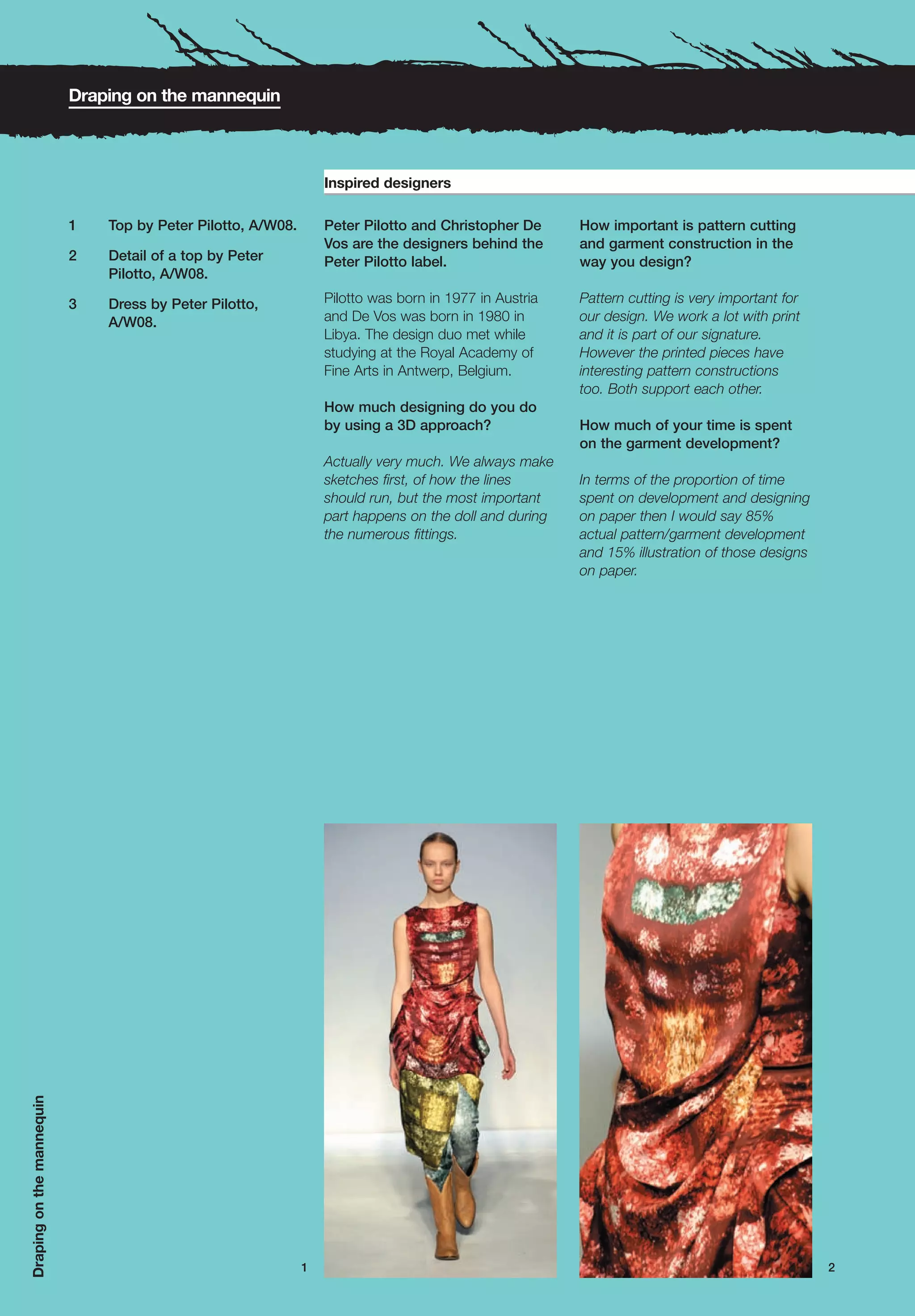 Draping on the mannequin



                                                                  Inspired designers

                           1   Top by Peter Pilotto, A/W08.       Peter Pilotto and Christopher De      How important is pattern cutting
                                                                  Vos are the designers behind the      and garment construction in the
                           2   Detail of a top by Peter           Peter Pilotto label.                  way you design?
                               Pilotto, A/W08.

                           3   Dress by Peter Pilotto,            Pilotto was born in 1977 in Austria   Pattern cutting is very important for
                               A/W08.                             and De Vos was born in 1980 in        our design. We work a lot with print
                                                                  Libya. The design duo met while       and it is part of our signature.
                                                                  studying at the Royal Academy of      However the printed pieces have
                                                                  Fine Arts in Antwerp, Belgium.        interesting pattern constructions
                                                                                                        too. Both support each other.
                                                                  How much designing do you do
                                                                  by using a 3D approach?               How much of your time is spent
                                                                                                        on the garment development?
                                                                  Actually very much. We always make
                                                                  sketches first, of how the lines      In terms of the proportion of time
                                                                  should run, but the most important    spent on development and designing
                                                                  part happens on the doll and during   on paper then I would say 85%
                                                                  the numerous fittings.                actual pattern/garment development
                                                                                                        and 15% illustration of those designs
                                                                                                        on paper.
Draping on the mannequin




                                                              1                                                                                 2
 