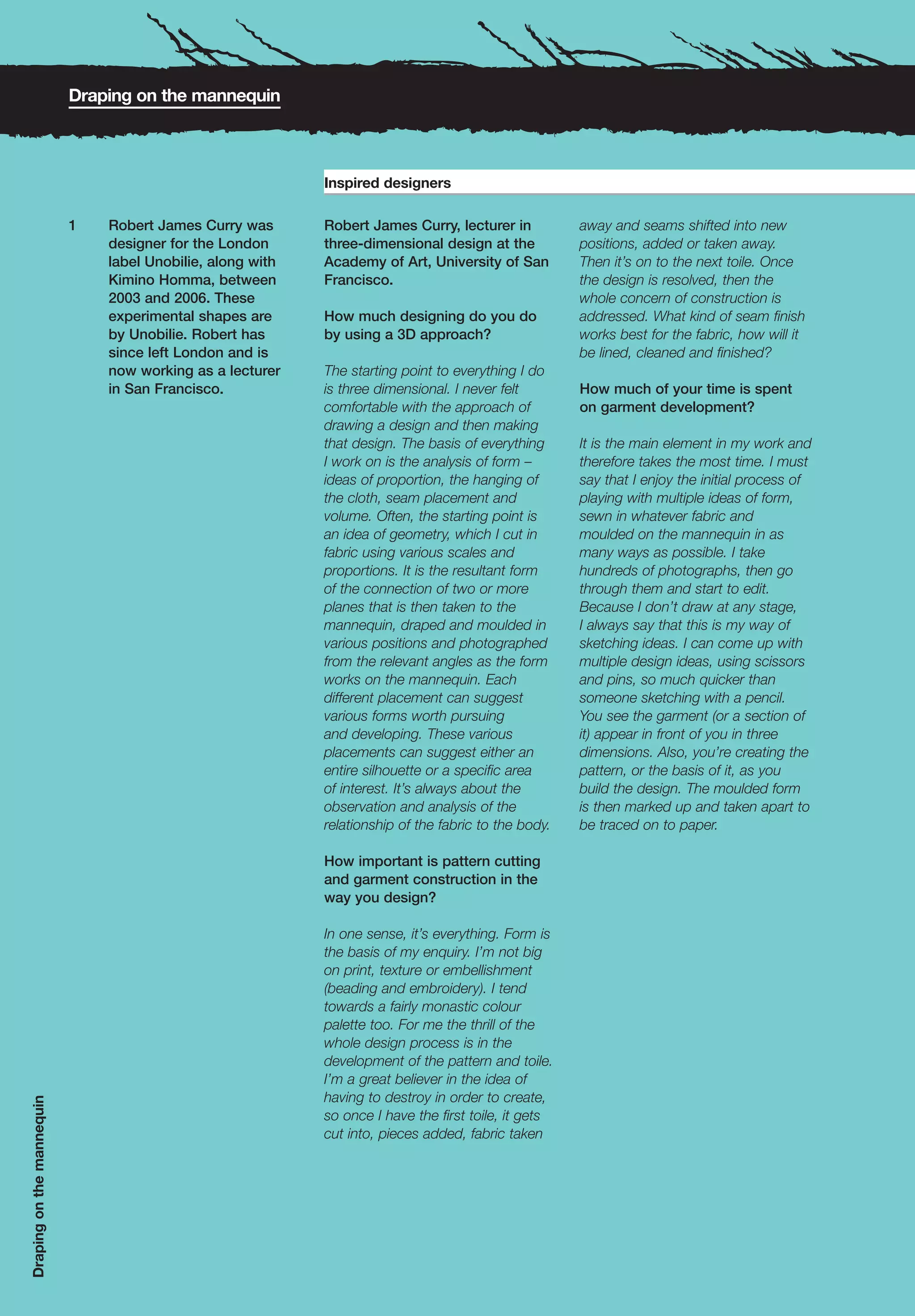 Draping on the mannequin



                                                            Inspired designers

                           1   Robert James Curry was       Robert James Curry, lecturer in           away and seams shifted into new
                               designer for the London      three-dimensional design at the           positions, added or taken away.
                               label Unobilie, along with   Academy of Art, University of San         Then it’s on to the next toile. Once
                               Kimino Homma, between        Francisco.                                the design is resolved, then the
                               2003 and 2006. These                                                   whole concern of construction is
                               experimental shapes are      How much designing do you do              addressed. What kind of seam finish
                               by Unobilie. Robert has      by using a 3D approach?                   works best for the fabric, how will it
                               since left London and is                                               be lined, cleaned and finished?
                               now working as a lecturer    The starting point to everything I do
                               in San Francisco.            is three dimensional. I never felt        How much of your time is spent
                                                            comfortable with the approach of          on garment development?
                                                            drawing a design and then making
                                                            that design. The basis of everything      It is the main element in my work and
                                                            I work on is the analysis of form –       therefore takes the most time. I must
                                                            ideas of proportion, the hanging of       say that I enjoy the initial process of
                                                            the cloth, seam placement and             playing with multiple ideas of form,
                                                            volume. Often, the starting point is      sewn in whatever fabric and
                                                            an idea of geometry, which I cut in       moulded on the mannequin in as
                                                            fabric using various scales and           many ways as possible. I take
                                                            proportions. It is the resultant form     hundreds of photographs, then go
                                                            of the connection of two or more          through them and start to edit.
                                                            planes that is then taken to the          Because I don’t draw at any stage,
                                                            mannequin, draped and moulded in          I always say that this is my way of
                                                            various positions and photographed        sketching ideas. I can come up with
                                                            from the relevant angles as the form      multiple design ideas, using scissors
                                                            works on the mannequin. Each              and pins, so much quicker than
                                                            different placement can suggest           someone sketching with a pencil.
                                                            various forms worth pursuing              You see the garment (or a section of
                                                            and developing. These various             it) appear in front of you in three
                                                            placements can suggest either an          dimensions. Also, you’re creating the
                                                            entire silhouette or a specific area      pattern, or the basis of it, as you
                                                            of interest. It’s always about the        build the design. The moulded form
                                                            observation and analysis of the           is then marked up and taken apart to
                                                            relationship of the fabric to the body.   be traced on to paper.

                                                            How important is pattern cutting
                                                            and garment construction in the
                                                            way you design?

                                                            In one sense, it’s everything. Form is
                                                            the basis of my enquiry. I’m not big
                                                            on print, texture or embellishment
                                                            (beading and embroidery). I tend
                                                            towards a fairly monastic colour
                                                            palette too. For me the thrill of the
                                                            whole design process is in the
                                                            development of the pattern and toile.
                                                            I’m a great believer in the idea of
                                                            having to destroy in order to create,
Draping on the mannequin




                                                            so once I have the first toile, it gets
                                                            cut into, pieces added, fabric taken
 
