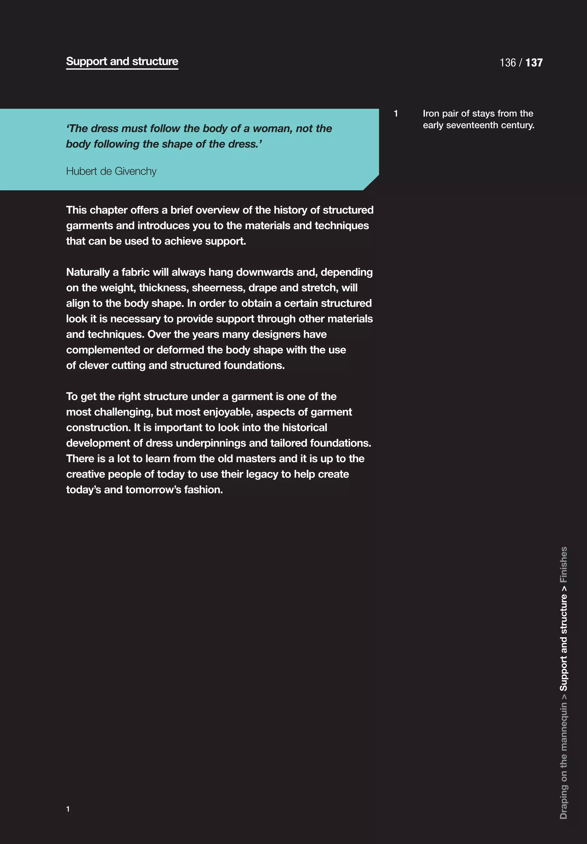 Support and structure                                                                     136 / 137



                                                                    1   Iron pair of stays from the
‘The dress must follow the body of a woman, not the                     early seventeenth century.

body following the shape of the dress.’

Hubert de Givenchy


This chapter offers a brief overview of the history of structured
garments and introduces you to the materials and techniques
that can be used to achieve support.

Naturally a fabric will always hang downwards and, depending
on the weight, thickness, sheerness, drape and stretch, will
align to the body shape. In order to obtain a certain structured
look it is necessary to provide support through other materials
and techniques. Over the years many designers have
complemented or deformed the body shape with the use
of clever cutting and structured foundations.

To get the right structure under a garment is one of the
most challenging, but most enjoyable, aspects of garment
construction. It is important to look into the historical
development of dress underpinnings and tailored foundations.
There is a lot to learn from the old masters and it is up to the
creative people of today to use their legacy to help create
today’s and tomorrow’s fashion.




                                                                                                      Draping on the mannequin > Support and structure > Finishes




1
 