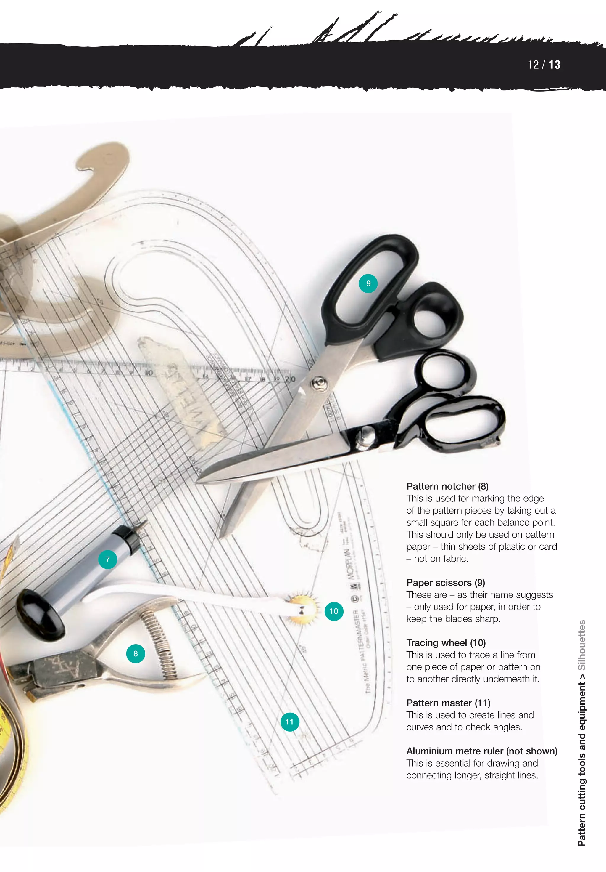 12 / 13




                  9




                      Pattern notcher (8)
                      This is used for marking the edge
                      of the pattern pieces by taking out a
                      small square for each balance point.
                      This should only be used on pattern
                      paper – thin sheets of plastic or card
7                     – not on fabric.

                      Paper scissors (9)
                      These are – as their name suggests
             10
                      – only used for paper, in order to
                      keep the blades sharp.
                                                               Pattern cutting tools and equipment > Silhouettes




                      Tracing wheel (10)
    8                 This is used to trace a line from
                      one piece of paper or pattern on
                      to another directly underneath it.

                      Pattern master (11)
                      This is used to create lines and
        11
                      curves and to check angles.

                      Aluminium metre ruler (not shown)
                      This is essential for drawing and
                      connecting longer, straight lines.
 