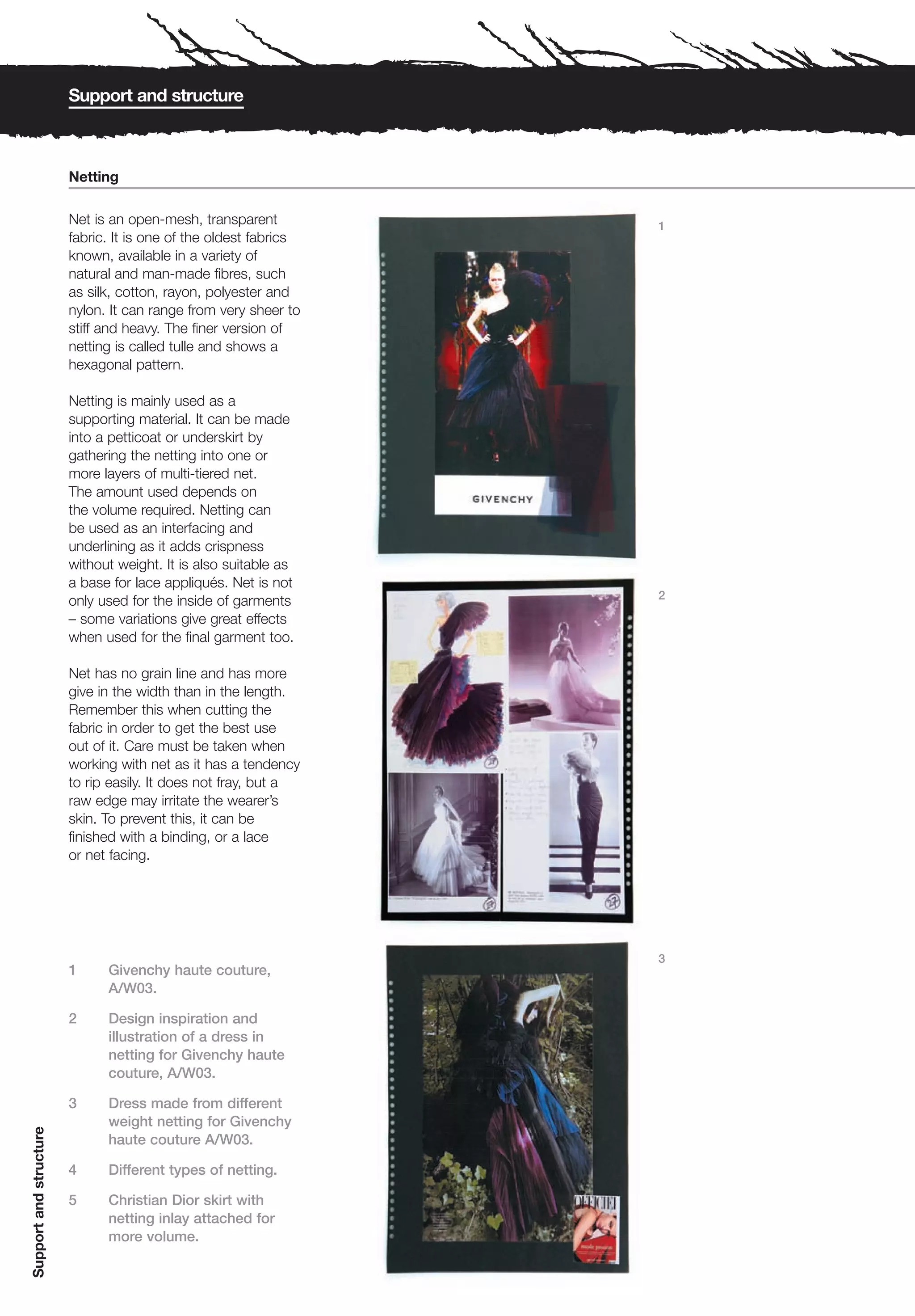 Support and structure



                        Netting

                        Net is an open-mesh, transparent          1
                        fabric. It is one of the oldest fabrics
                        known, available in a variety of
                        natural and man-made fibres, such
                        as silk, cotton, rayon, polyester and
                        nylon. It can range from very sheer to
                        stiff and heavy. The finer version of
                        netting is called tulle and shows a
                        hexagonal pattern.

                        Netting is mainly used as a
                        supporting material. It can be made
                        into a petticoat or underskirt by
                        gathering the netting into one or
                        more layers of multi-tiered net.
                        The amount used depends on
                        the volume required. Netting can
                        be used as an interfacing and
                        underlining as it adds crispness
                        without weight. It is also suitable as
                        a base for lace appliqués. Net is not
                                                                  2
                        only used for the inside of garments
                        – some variations give great effects
                        when used for the final garment too.

                        Net has no grain line and has more
                        give in the width than in the length.
                        Remember this when cutting the
                        fabric in order to get the best use
                        out of it. Care must be taken when
                        working with net as it has a tendency
                        to rip easily. It does not fray, but a
                        raw edge may irritate the wearer’s
                        skin. To prevent this, it can be
                        finished with a binding, or a lace
                        or net facing.




                                                                  3
                        1     Givenchy haute couture,
                              A/W03.

                        2     Design inspiration and
                              illustration of a dress in
                              netting for Givenchy haute
                              couture, A/W03.

                        3     Dress made from different
                              weight netting for Givenchy
Support and structure




                              haute couture A/W03.

                        4     Different types of netting.

                        5     Christian Dior skirt with
                              netting inlay attached for
                              more volume.
 