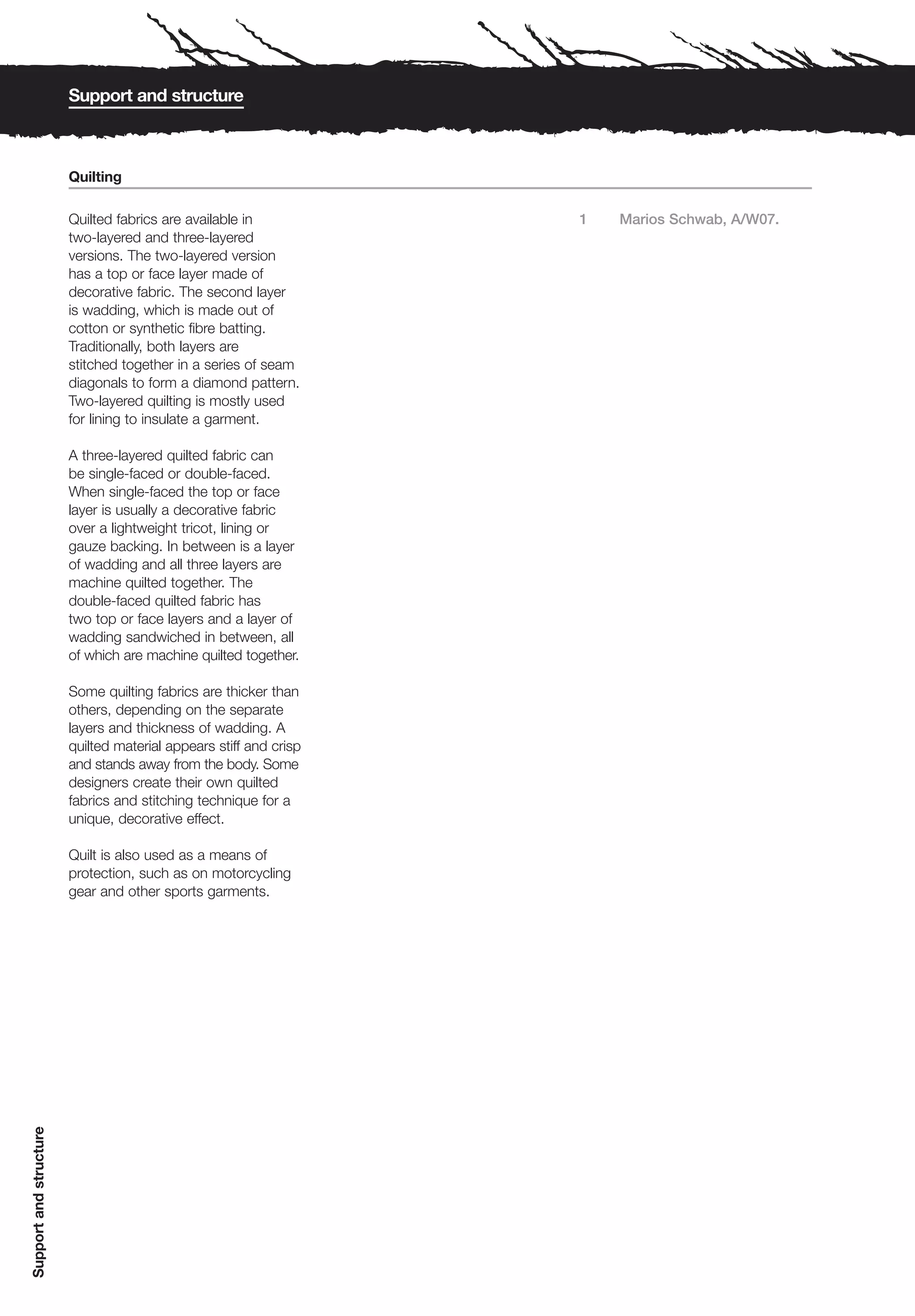 Support and structure



                        Quilting

                        Quilted fabrics are available in           1   Marios Schwab, A/W07.
                        two-layered and three-layered
                        versions. The two-layered version
                        has a top or face layer made of
                        decorative fabric. The second layer
                        is wadding, which is made out of
                        cotton or synthetic fibre batting.
                        Traditionally, both layers are
                        stitched together in a series of seam
                        diagonals to form a diamond pattern.
                        Two-layered quilting is mostly used
                        for lining to insulate a garment.

                        A three-layered quilted fabric can
                        be single-faced or double-faced.
                        When single-faced the top or face
                        layer is usually a decorative fabric
                        over a lightweight tricot, lining or
                        gauze backing. In between is a layer
                        of wadding and all three layers are
                        machine quilted together. The
                        double-faced quilted fabric has
                        two top or face layers and a layer of
                        wadding sandwiched in between, all
                        of which are machine quilted together.

                        Some quilting fabrics are thicker than
                        others, depending on the separate
                        layers and thickness of wadding. A
                        quilted material appears stiff and crisp
                        and stands away from the body. Some
                        designers create their own quilted
                        fabrics and stitching technique for a
                        unique, decorative effect.

                        Quilt is also used as a means of
                        protection, such as on motorcycling
                        gear and other sports garments.
Support and structure
 