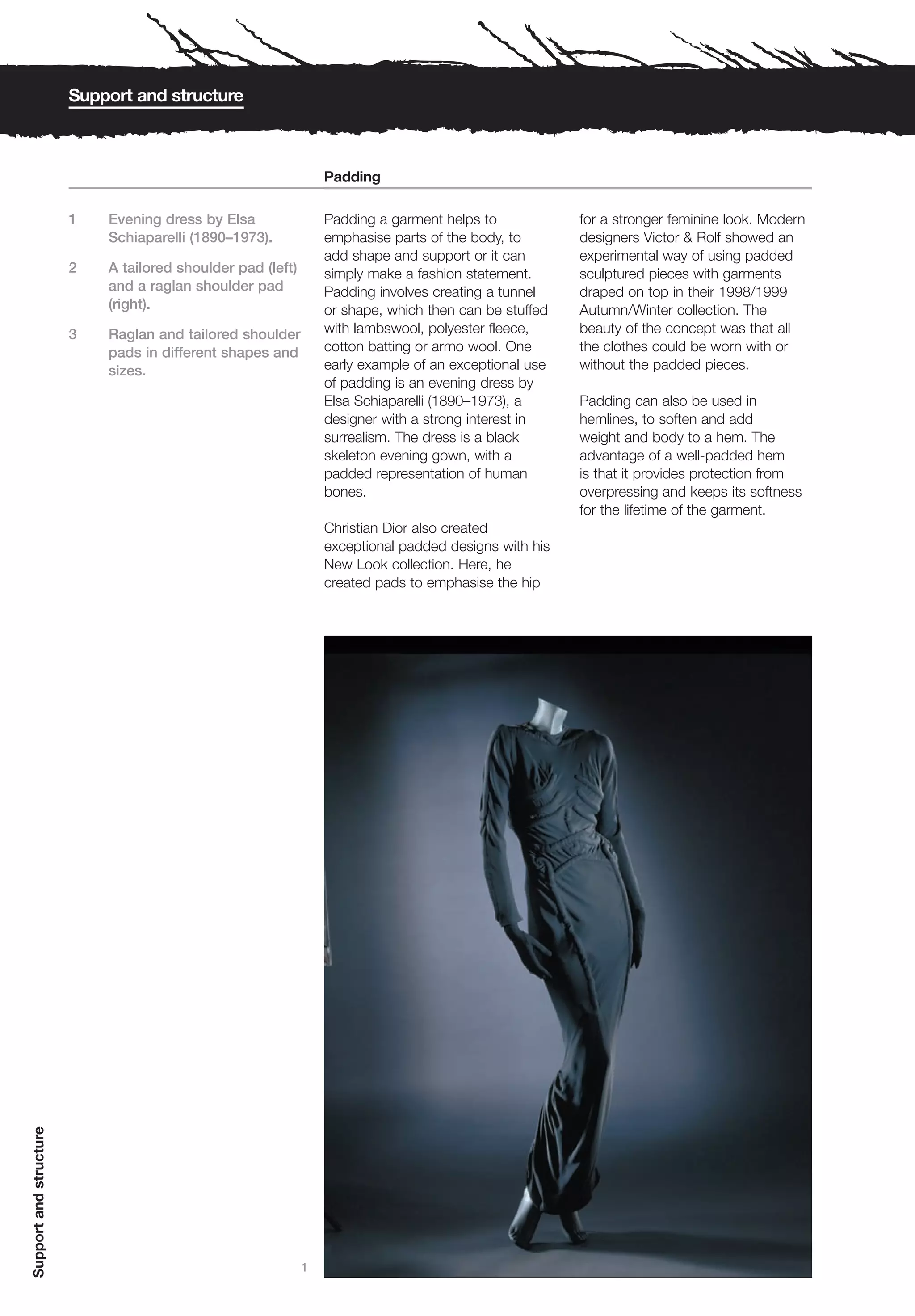 Support and structure



                                                                 Padding

                        1   Evening dress by Elsa                Padding a garment helps to            for a stronger feminine look. Modern
                            Schiaparelli (1890–1973).            emphasise parts of the body, to       designers Victor & Rolf showed an
                                                                 add shape and support or it can       experimental way of using padded
                        2   A tailored shoulder pad (left)       simply make a fashion statement.      sculptured pieces with garments
                            and a raglan shoulder pad            Padding involves creating a tunnel    draped on top in their 1998/1999
                            (right).                             or shape, which then can be stuffed   Autumn/Winter collection. The
                        3   Raglan and tailored shoulder         with lambswool, polyester fleece,     beauty of the concept was that all
                            pads in different shapes and         cotton batting or armo wool. One      the clothes could be worn with or
                            sizes.                               early example of an exceptional use   without the padded pieces.
                                                                 of padding is an evening dress by
                                                                 Elsa Schiaparelli (1890–1973), a      Padding can also be used in
                                                                 designer with a strong interest in    hemlines, to soften and add
                                                                 surrealism. The dress is a black      weight and body to a hem. The
                                                                 skeleton evening gown, with a         advantage of a well-padded hem
                                                                 padded representation of human        is that it provides protection from
                                                                 bones.                                overpressing and keeps its softness
                                                                                                       for the lifetime of the garment.
                                                                 Christian Dior also created
                                                                 exceptional padded designs with his
                                                                 New Look collection. Here, he
                                                                 created pads to emphasise the hip
Support and structure




                                                             1
 