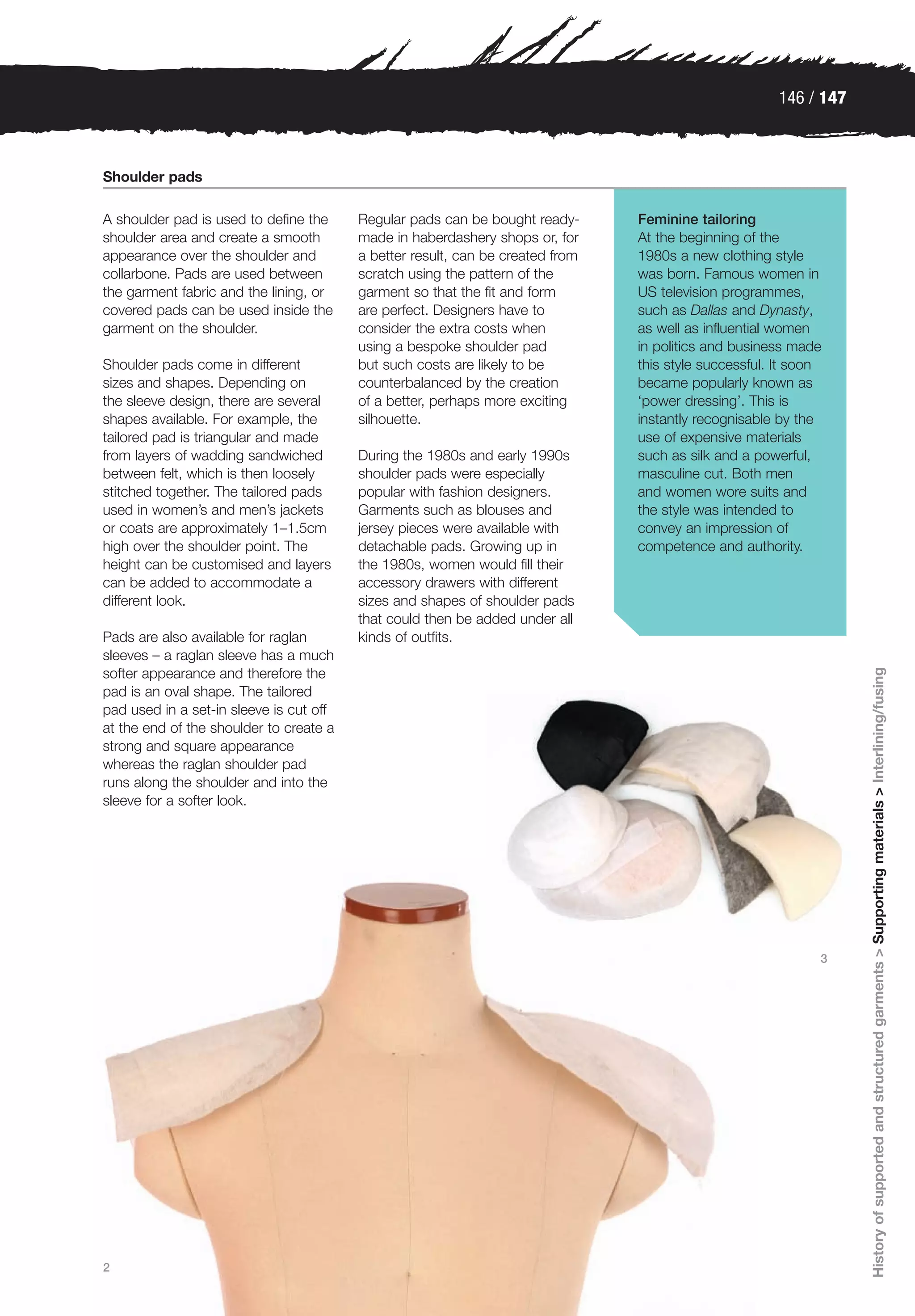 146 / 147



Shoulder pads

A shoulder pad is used to define the     Regular pads can be bought ready-      Feminine tailoring
shoulder area and create a smooth        made in haberdashery shops or, for     At the beginning of the
appearance over the shoulder and         a better result, can be created from   1980s a new clothing style
collarbone. Pads are used between        scratch using the pattern of the       was born. Famous women in
the garment fabric and the lining, or    garment so that the fit and form       US television programmes,
covered pads can be used inside the      are perfect. Designers have to         such as Dallas and Dynasty,
garment on the shoulder.                 consider the extra costs when          as well as influential women
                                         using a bespoke shoulder pad           in politics and business made
Shoulder pads come in different          but such costs are likely to be        this style successful. It soon
sizes and shapes. Depending on           counterbalanced by the creation        became popularly known as
the sleeve design, there are several     of a better, perhaps more exciting     ‘power dressing’. This is
shapes available. For example, the       silhouette.                            instantly recognisable by the
tailored pad is triangular and made                                             use of expensive materials
from layers of wadding sandwiched        During the 1980s and early 1990s       such as silk and a powerful,
between felt, which is then loosely      shoulder pads were especially          masculine cut. Both men
stitched together. The tailored pads     popular with fashion designers.        and women wore suits and
used in women’s and men’s jackets        Garments such as blouses and           the style was intended to
or coats are approximately 1–1.5cm       jersey pieces were available with      convey an impression of
high over the shoulder point. The        detachable pads. Growing up in         competence and authority.
height can be customised and layers      the 1980s, women would fill their
can be added to accommodate a            accessory drawers with different
different look.                          sizes and shapes of shoulder pads
                                         that could then be added under all
Pads are also available for raglan       kinds of outfits.
sleeves – a raglan sleeve has a much




                                                                                                                   History of supported and structured garments > Supporting materials > Interlining/fusing
softer appearance and therefore the
pad is an oval shape. The tailored
pad used in a set-in sleeve is cut off
at the end of the shoulder to create a
strong and square appearance
whereas the raglan shoulder pad
runs along the shoulder and into the
sleeve for a softer look.




                                                                                                             3




2
 