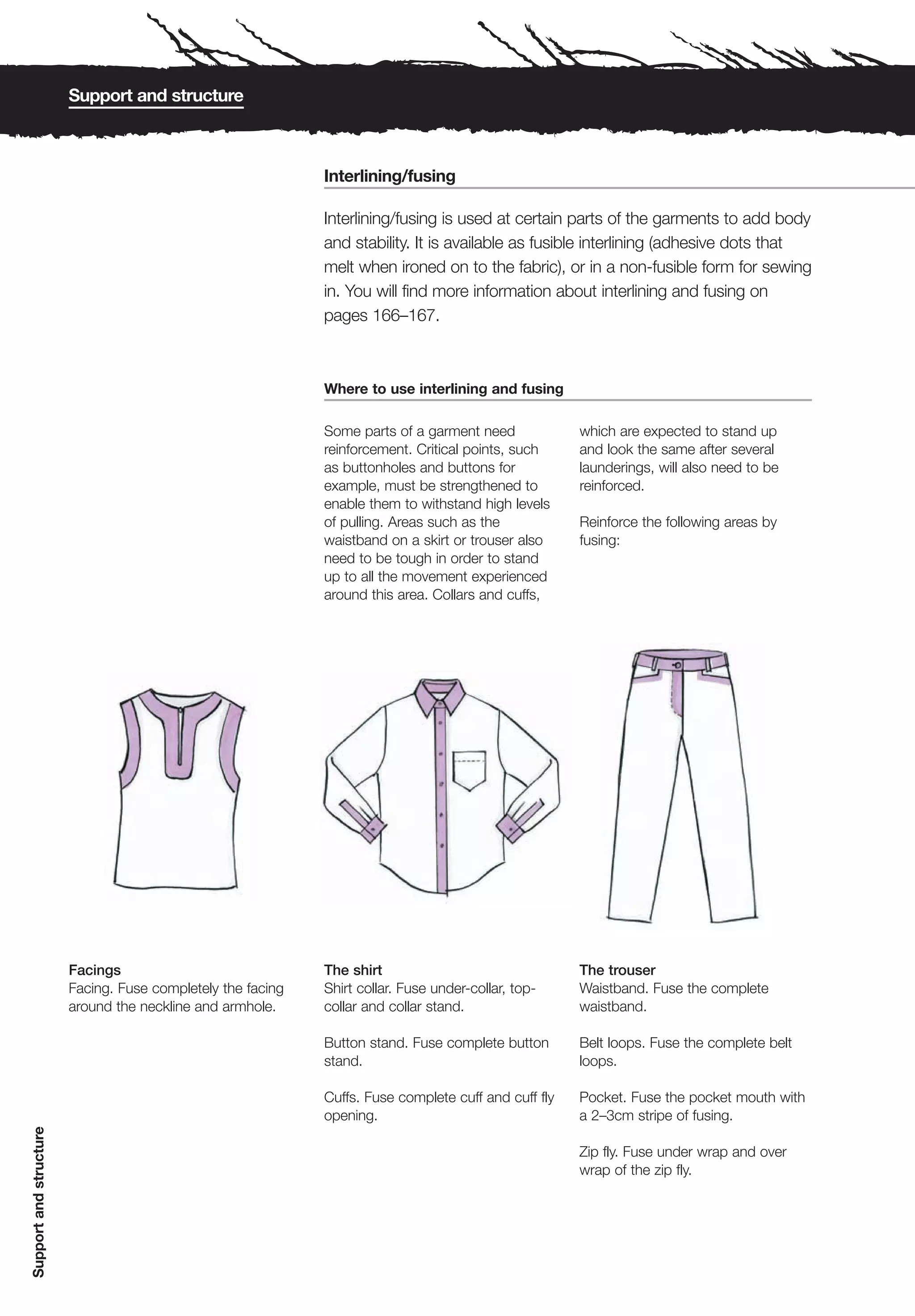 Support and structure



                                                             Interlining/fusing

                                                             Interlining/fusing is used at certain parts of the garments to add body
                                                             and stability. It is available as fusible interlining (adhesive dots that
                                                             melt when ironed on to the fabric), or in a non-fusible form for sewing
                                                             in. You will find more information about interlining and fusing on
                                                             pages 166–167.



                                                             Where to use interlining and fusing

                                                             Some parts of a garment need             which are expected to stand up
                                                             reinforcement. Critical points, such     and look the same after several
                                                             as buttonholes and buttons for           launderings, will also need to be
                                                             example, must be strengthened to         reinforced.
                                                             enable them to withstand high levels
                                                             of pulling. Areas such as the            Reinforce the following areas by
                                                             waistband on a skirt or trouser also     fusing:
                                                             need to be tough in order to stand
                                                             up to all the movement experienced
                                                             around this area. Collars and cuffs,




                        Facings                              The shirt                                The trouser
                        Facing. Fuse completely the facing   Shirt collar. Fuse under-collar, top-    Waistband. Fuse the complete
                        around the neckline and armhole.     collar and collar stand.                 waistband.

                                                             Button stand. Fuse complete button       Belt loops. Fuse the complete belt
                                                             stand.                                   loops.

                                                             Cuffs. Fuse complete cuff and cuff fly   Pocket. Fuse the pocket mouth with
                                                             opening.                                 a 2–3cm stripe of fusing.
Support and structure




                                                                                                      Zip fly. Fuse under wrap and over
                                                                                                      wrap of the zip fly.
 