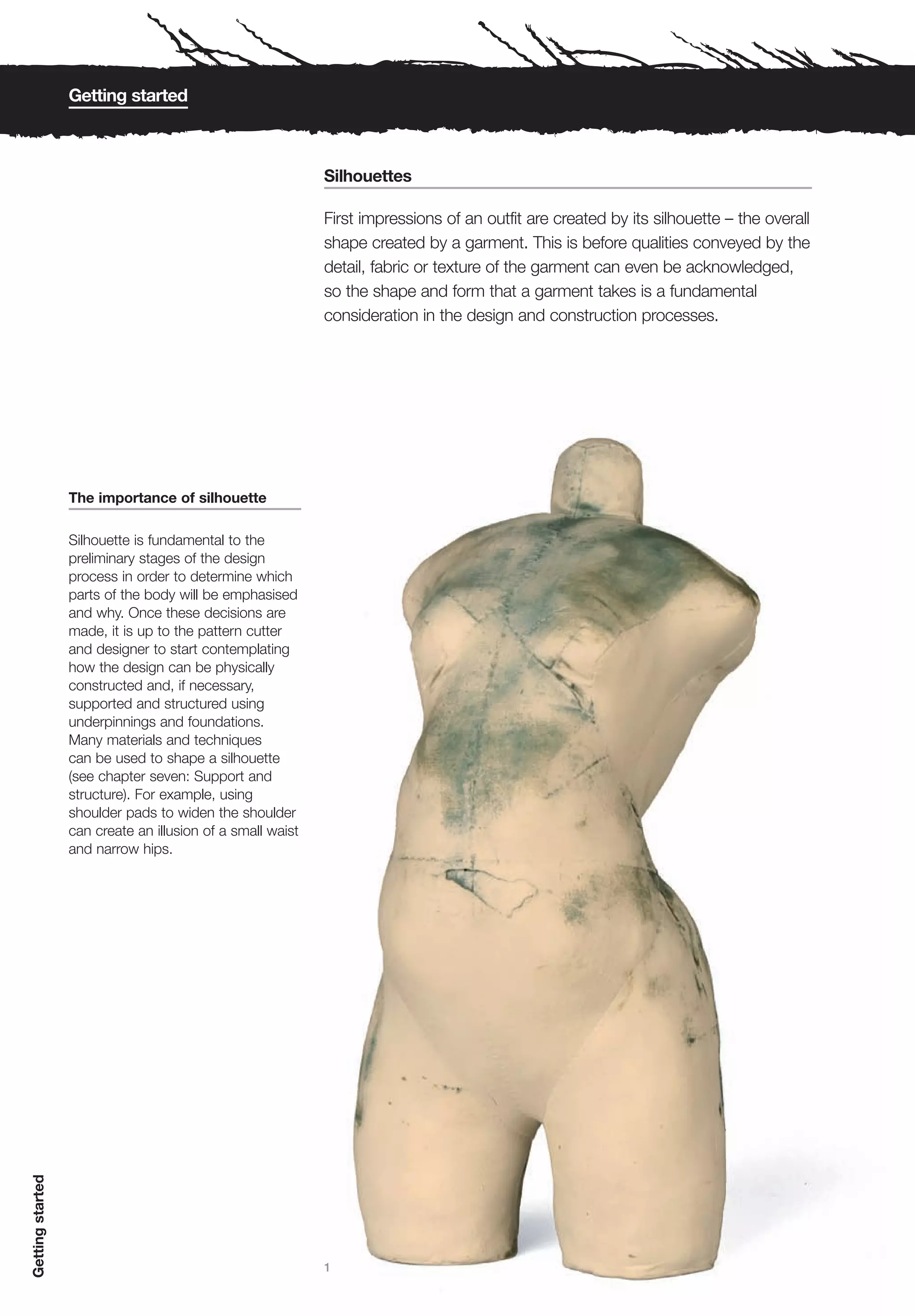 Getting started



                                                            Silhouettes

                                                            First impressions of an outfit are created by its silhouette – the overall
                                                            shape created by a garment. This is before qualities conveyed by the
                                                            detail, fabric or texture of the garment can even be acknowledged,
                                                            so the shape and form that a garment takes is a fundamental
                                                            consideration in the design and construction processes.




                  The importance of silhouette

                  Silhouette is fundamental to the
                  preliminary stages of the design
                  process in order to determine which
                  parts of the body will be emphasised
                  and why. Once these decisions are
                  made, it is up to the pattern cutter
                  and designer to start contemplating
                  how the design can be physically
                  constructed and, if necessary,
                  supported and structured using
                  underpinnings and foundations.
                  Many materials and techniques
                  can be used to shape a silhouette
                  (see chapter seven: Support and
                  structure). For example, using
                  shoulder pads to widen the shoulder
                  can create an illusion of a small waist
                  and narrow hips.
Getting started




                                                            1
 