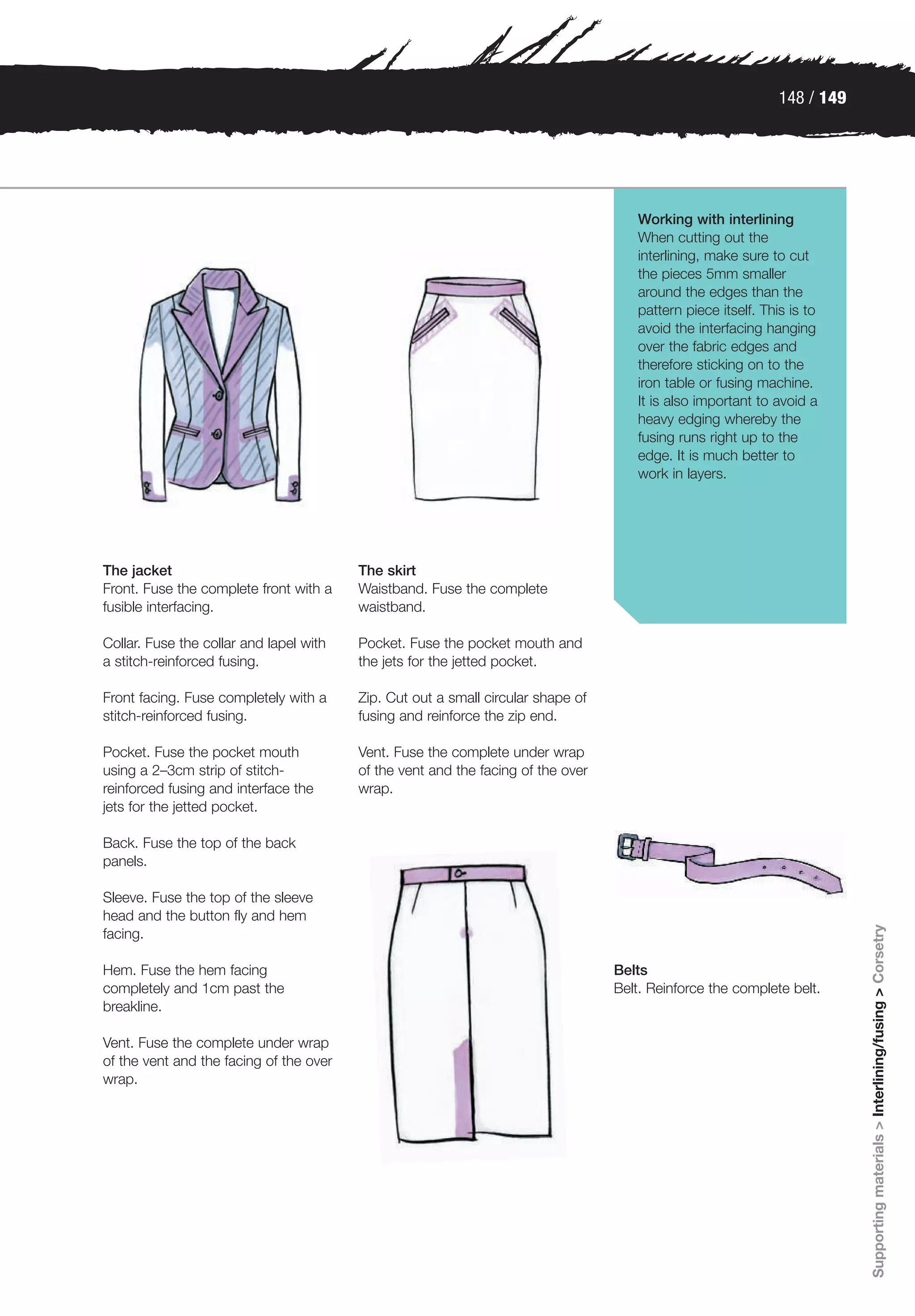 148 / 149




                                                                                     Working with interlining
                                                                                     When cutting out the
                                                                                     interlining, make sure to cut
                                                                                     the pieces 5mm smaller
                                                                                     around the edges than the
                                                                                     pattern piece itself. This is to
                                                                                     avoid the interfacing hanging
                                                                                     over the fabric edges and
                                                                                     therefore sticking on to the
                                                                                     iron table or fusing machine.
                                                                                     It is also important to avoid a
                                                                                     heavy edging whereby the
                                                                                     fusing runs right up to the
                                                                                     edge. It is much better to
                                                                                     work in layers.




The jacket                               The skirt
Front. Fuse the complete front with a    Waistband. Fuse the complete
fusible interfacing.                     waistband.

Collar. Fuse the collar and lapel with   Pocket. Fuse the pocket mouth and
a stitch-reinforced fusing.              the jets for the jetted pocket.

Front facing. Fuse completely with a     Zip. Cut out a small circular shape of
stitch-reinforced fusing.                fusing and reinforce the zip end.

Pocket. Fuse the pocket mouth            Vent. Fuse the complete under wrap
using a 2–3cm strip of stitch-           of the vent and the facing of the over
reinforced fusing and interface the      wrap.
jets for the jetted pocket.

Back. Fuse the top of the back
panels.

Sleeve. Fuse the top of the sleeve
head and the button fly and hem
                                                                                                                          Supporting materials > Interlining/fusing > Corsetry


facing.

Hem. Fuse the hem facing                                                          Belts
completely and 1cm past the                                                       Belt. Reinforce the complete belt.
breakline.

Vent. Fuse the complete under wrap
of the vent and the facing of the over
wrap.
 