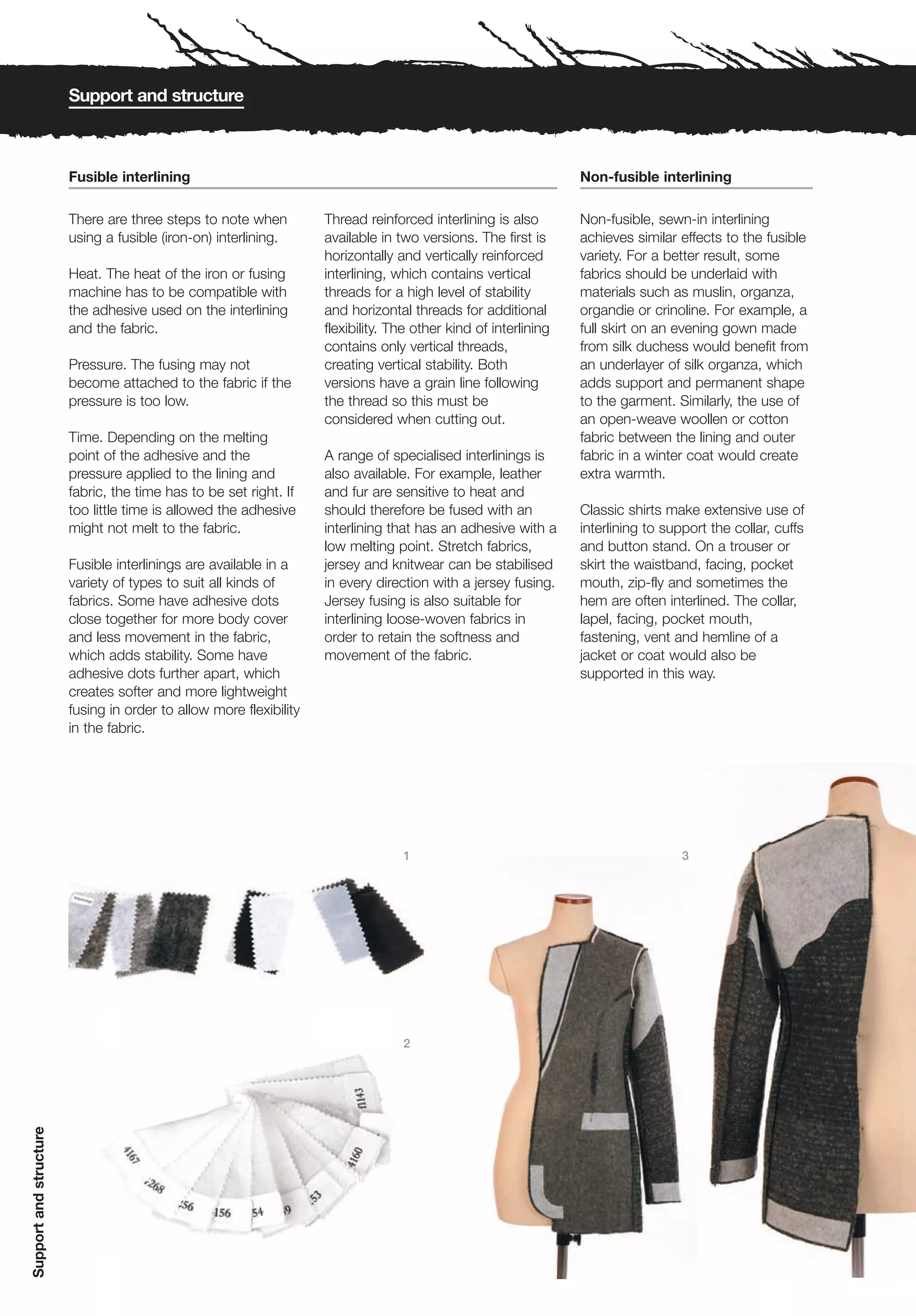 Support and structure



                        Fusible interlining                                                                      Non-fusible interlining

                        There are three steps to note when          Thread reinforced interlining is also        Non-fusible, sewn-in interlining
                        using a fusible (iron-on) interlining.      available in two versions. The first is      achieves similar effects to the fusible
                                                                    horizontally and vertically reinforced       variety. For a better result, some
                        Heat. The heat of the iron or fusing        interlining, which contains vertical         fabrics should be underlaid with
                        machine has to be compatible with           threads for a high level of stability        materials such as muslin, organza,
                        the adhesive used on the interlining        and horizontal threads for additional        organdie or crinoline. For example, a
                        and the fabric.                             flexibility. The other kind of interlining   full skirt on an evening gown made
                                                                    contains only vertical threads,              from silk duchess would benefit from
                        Pressure. The fusing may not                creating vertical stability. Both            an underlayer of silk organza, which
                        become attached to the fabric if the        versions have a grain line following         adds support and permanent shape
                        pressure is too low.                        the thread so this must be                   to the garment. Similarly, the use of
                                                                    considered when cutting out.                 an open-weave woollen or cotton
                        Time. Depending on the melting                                                           fabric between the lining and outer
                        point of the adhesive and the               A range of specialised interlinings is       fabric in a winter coat would create
                        pressure applied to the lining and          also available. For example, leather         extra warmth.
                        fabric, the time has to be set right. If    and fur are sensitive to heat and
                        too little time is allowed the adhesive     should therefore be fused with an            Classic shirts make extensive use of
                        might not melt to the fabric.               interlining that has an adhesive with a      interlining to support the collar, cuffs
                                                                    low melting point. Stretch fabrics,          and button stand. On a trouser or
                        Fusible interlinings are available in a     jersey and knitwear can be stabilised        skirt the waistband, facing, pocket
                        variety of types to suit all kinds of       in every direction with a jersey fusing.     mouth, zip-fly and sometimes the
                        fabrics. Some have adhesive dots            Jersey fusing is also suitable for           hem are often interlined. The collar,
                        close together for more body cover          interlining loose-woven fabrics in           lapel, facing, pocket mouth,
                        and less movement in the fabric,            order to retain the softness and             fastening, vent and hemline of a
                        which adds stability. Some have             movement of the fabric.                      jacket or coat would also be
                        adhesive dots further apart, which                                                       supported in this way.
                        creates softer and more lightweight
                        fusing in order to allow more flexibility
                        in the fabric.




                                                                                  1                                                3




                                                                                  2
Support and structure
 