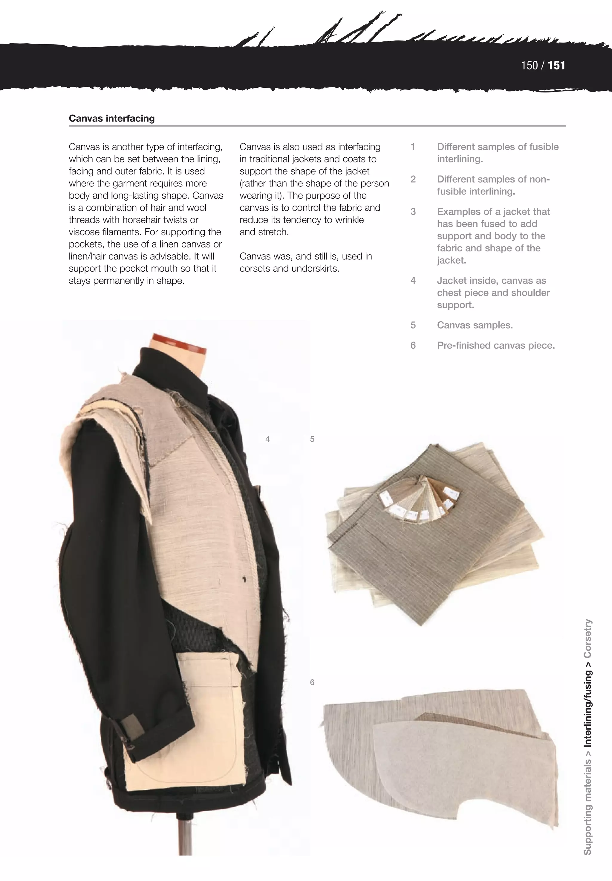 150 / 151



Canvas interfacing

Canvas is another type of interfacing,    Canvas is also used as interfacing     1   Different samples of fusible
which can be set between the lining,      in traditional jackets and coats to        interlining.
facing and outer fabric. It is used       support the shape of the jacket
where the garment requires more           (rather than the shape of the person   2   Different samples of non-
body and long-lasting shape. Canvas       wearing it). The purpose of the            fusible interlining.
is a combination of hair and wool         canvas is to control the fabric and    3   Examples of a jacket that
threads with horsehair twists or          reduce its tendency to wrinkle             has been fused to add
viscose filaments. For supporting the     and stretch.                               support and body to the
pockets, the use of a linen canvas or                                                fabric and shape of the
linen/hair canvas is advisable. It will   Canvas was, and still is, used in          jacket.
support the pocket mouth so that it       corsets and underskirts.
stays permanently in shape.                                                      4   Jacket inside, canvas as
                                                                                     chest piece and shoulder
                                                                                     support.

                                                                                 5   Canvas samples.

                                                                                 6   Pre-finished canvas piece.




                                                4          5




                                                                                                                    Supporting materials > Interlining/fusing > Corsetry




                                                           6
 