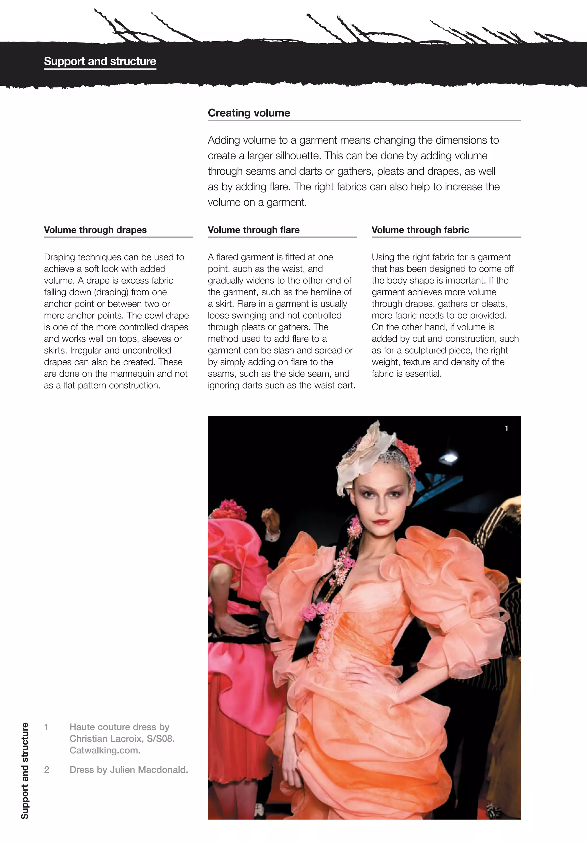 Support and structure



                                                               Creating volume

                                                               Adding volume to a garment means changing the dimensions to
                                                               create a larger silhouette. This can be done by adding volume
                                                               through seams and darts or gathers, pleats and drapes, as well
                                                               as by adding flare. The right fabrics can also help to increase the
                                                               volume on a garment.

                        Volume through drapes                  Volume through flare                     Volume through fabric

                        Draping techniques can be used to      A flared garment is fitted at one        Using the right fabric for a garment
                        achieve a soft look with added         point, such as the waist, and            that has been designed to come off
                        volume. A drape is excess fabric       gradually widens to the other end of     the body shape is important. If the
                        falling down (draping) from one        the garment, such as the hemline of      garment achieves more volume
                        anchor point or between two or         a skirt. Flare in a garment is usually   through drapes, gathers or pleats,
                        more anchor points. The cowl drape     loose swinging and not controlled        more fabric needs to be provided.
                        is one of the more controlled drapes   through pleats or gathers. The           On the other hand, if volume is
                        and works well on tops, sleeves or     method used to add flare to a            added by cut and construction, such
                        skirts. Irregular and uncontrolled     garment can be slash and spread or       as for a sculptured piece, the right
                        drapes can also be created. These      by simply adding on flare to the         weight, texture and density of the
                        are done on the mannequin and not      seams, such as the side seam, and        fabric is essential.
                        as a flat pattern construction.        ignoring darts such as the waist dart.



                                                                                                                                        1
Support and structure




                        1     Haute couture dress by
                              Christian Lacroix, S/S08.
                              Catwalking.com.

                        2     Dress by Julien Macdonald.
 