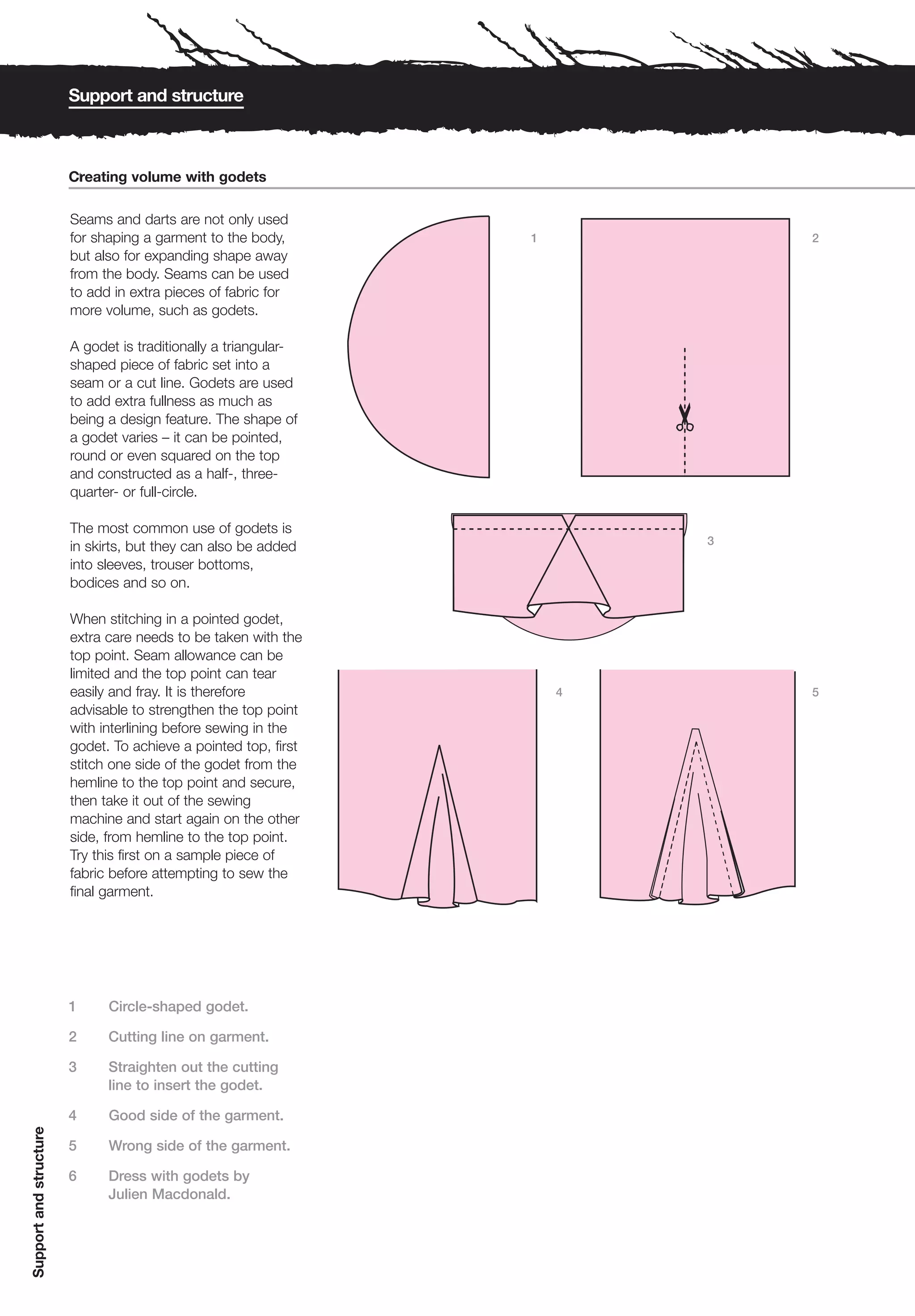 Support and structure



                        Creating volume with godets
                         1


                        Seams and darts are not only used
                        for shaping a garment to the body,       1           2
                        but also for expanding shape away
                        from the body. Seams can be used
                        to add in extra pieces of fabric for
                        more volume, such as godets.

                        A godet is traditionally a triangular-
                        shaped piece of fabric set into a
                        seam or a cut line. Godets are used
                        to add extra fullness as much as
                        being a design feature. The shape of
                        a godet varies – it can be pointed,
                        round or even squared on the top
                        and constructed as a half-, three-
                        quarter- or full-circle.

                        The most common use of godets is
                                                                         3
                        in skirts, but they can also be added
                        into sleeves, trouser bottoms,
                        bodices and so on.

                        When stitching in a pointed godet,
                        extra care needs to be taken with the
                        top point. Seam allowance can be
                        limited and the top point can tear
                        easily and fray. It is therefore             4       5
                        advisable to strengthen the top point
                        with interlining before sewing in the
                        godet. To achieve a pointed top, first
                        stitch one side of the godet from the
                        hemline to the top point and secure,
                        then take it out of the sewing
                        machine and start again on the other
                        side, from hemline to the top point.
                        Try this first on a sample piece of
                        fabric before attempting to sew the
                        final garment.




                        1     Circle-shaped godet.

                        2     Cutting line on garment.

                        3     Straighten out the cutting
                              line to insert the godet.

                        4     Good side of the garment.
Support and structure




                        5     Wrong side of the garment.

                        6     Dress with godets by
                              Julien Macdonald.
 