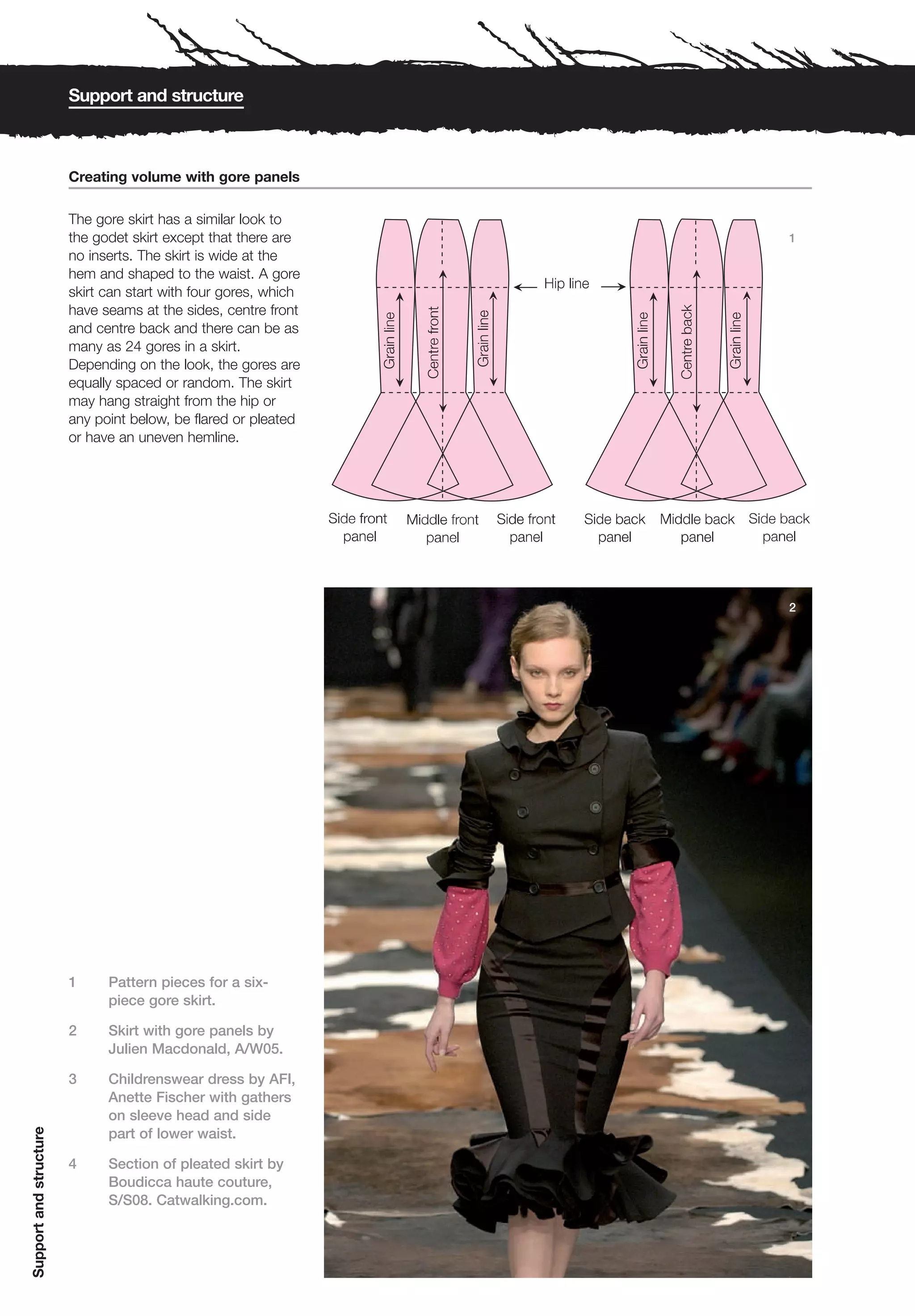 Support and structure



                        Creating volume with gore panels

                        The gore skirt has a similar look to
                        the godet skirt except that there are    1
                        no inserts. The skirt is wide at the
                        hem and shaped to the waist. A gore
                        skirt can start with four gores, which
                        have seams at the sides, centre front
                        and centre back and there can be as
                        many as 24 gores in a skirt.
                        Depending on the look, the gores are
                        equally spaced or random. The skirt
                        may hang straight from the hip or
                        any point below, be flared or pleated
                        or have an uneven hemline.




                                                                 2




                        1     Pattern pieces for a six-
                              piece gore skirt.

                        2     Skirt with gore panels by
                              Julien Macdonald, A/W05.

                        3     Childrenswear dress by AFI,
                              Anette Fischer with gathers
                              on sleeve head and side
Support and structure




                              part of lower waist.

                        4     Section of pleated skirt by
                              Boudicca haute couture,
                              S/S08. Catwalking.com.
 