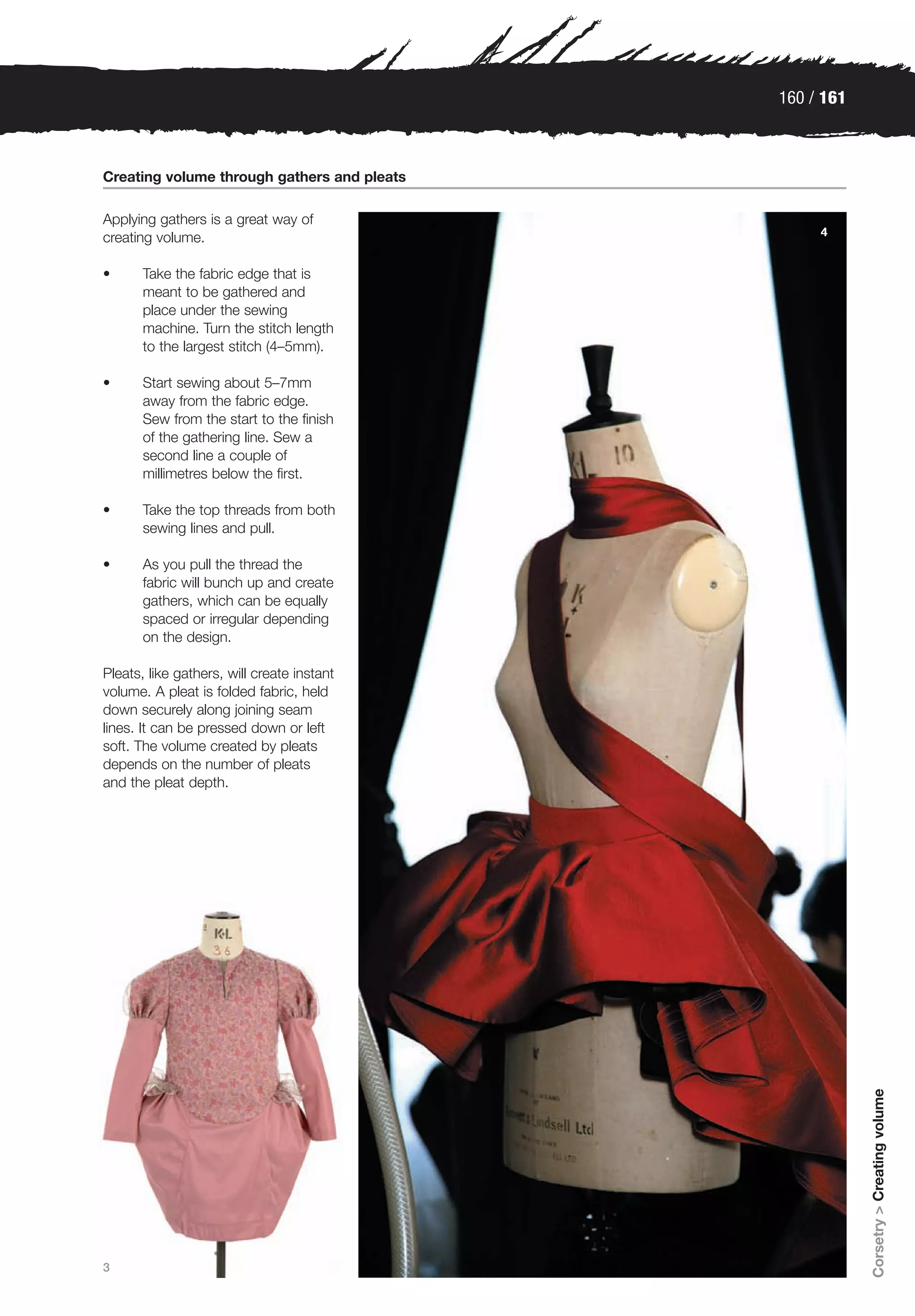 160 / 161



Creating volume through gathers and pleats

Applying gathers is a great way of
                                                  4
creating volume.

•      Take the fabric edge that is
       meant to be gathered and
       place under the sewing
       machine. Turn the stitch length
       to the largest stitch (4–5mm).

•      Start sewing about 5–7mm
       away from the fabric edge.
       Sew from the start to the finish
       of the gathering line. Sew a
       second line a couple of
       millimetres below the first.

•      Take the top threads from both
       sewing lines and pull.

•      As you pull the thread the
       fabric will bunch up and create
       gathers, which can be equally
       spaced or irregular depending
       on the design.

Pleats, like gathers, will create instant
volume. A pleat is folded fabric, held
down securely along joining seam
lines. It can be pressed down or left
soft. The volume created by pleats
depends on the number of pleats
and the pleat depth.




                                                         Corsetry > Creating volume




3
 