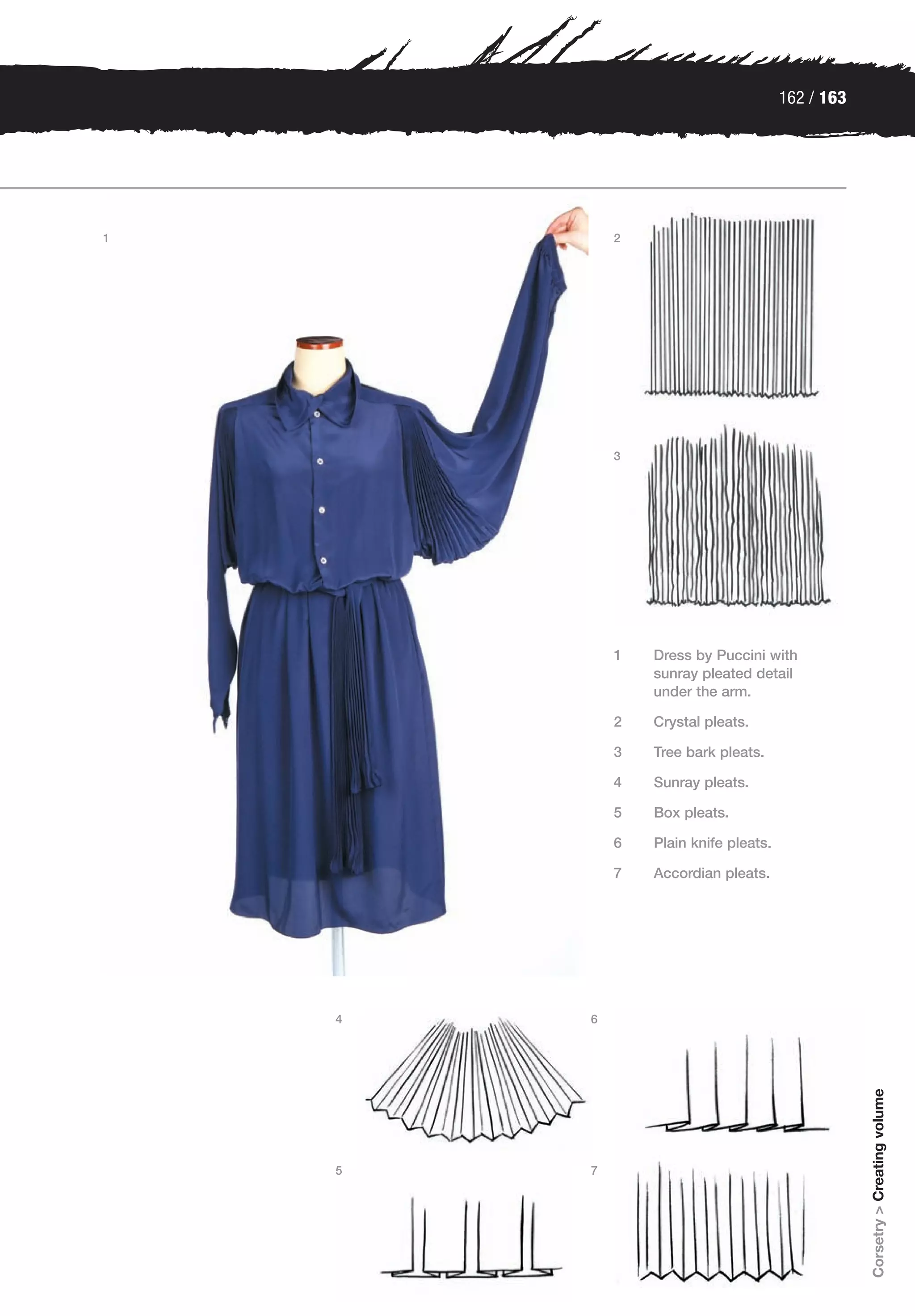 162 / 163




1           2




            3




            1   Dress by Puccini with
                sunray pleated detail
                under the arm.

            2   Crystal pleats.

            3   Tree bark pleats.

            4   Sunray pleats.

            5   Box pleats.

            6   Plain knife pleats.

            7   Accordian pleats.




    4   6
                                                  Corsetry > Creating volume




    5   7
 
