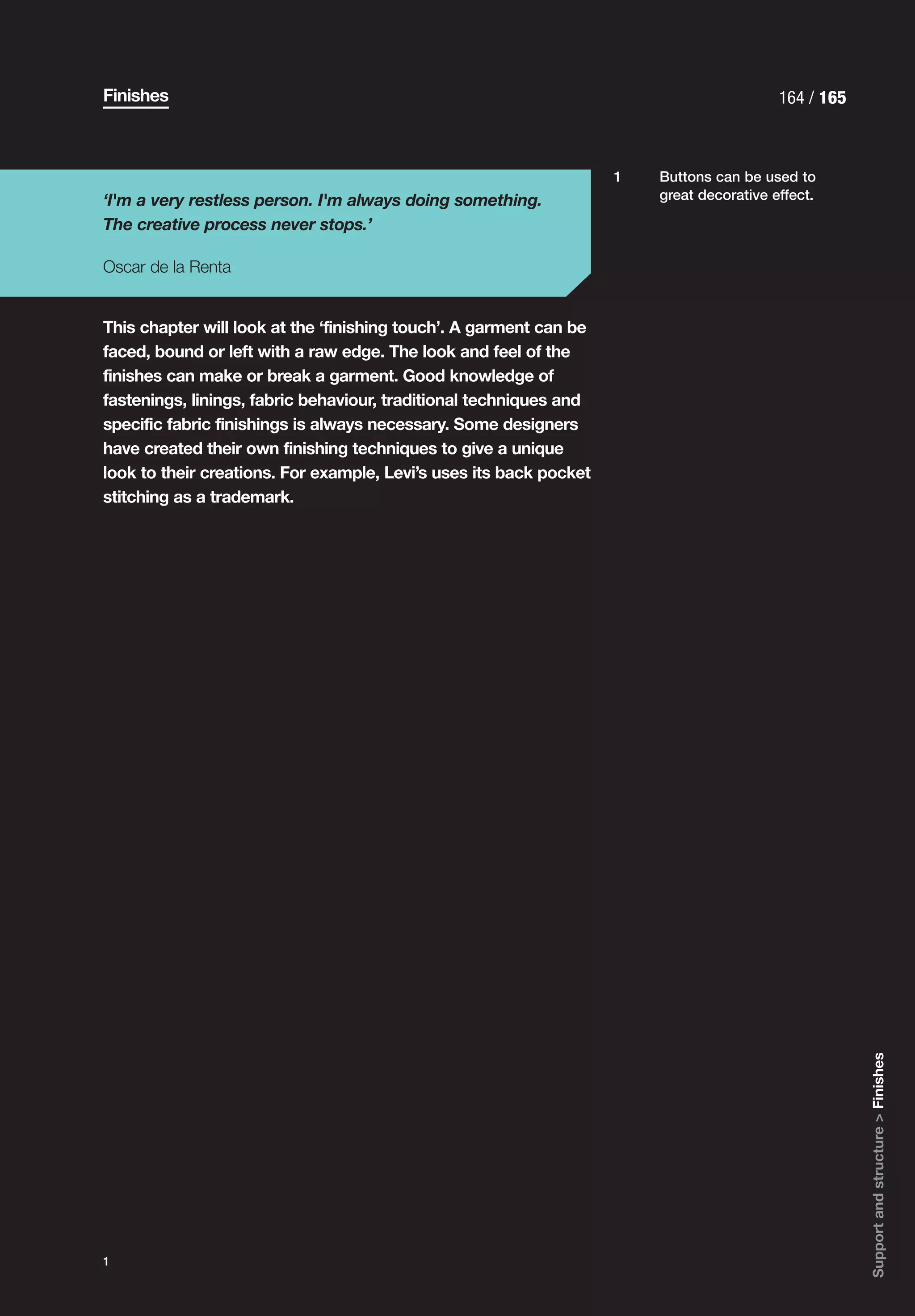 Finishes                                                                                  164 / 165



                                                                    1   Buttons can be used to
‘I'm a very restless person. I'm always doing something.                great decorative effect.

The creative process never stops.’

Oscar de la Renta


This chapter will look at the ‘finishing touch’. A garment can be
faced, bound or left with a raw edge. The look and feel of the
finishes can make or break a garment. Good knowledge of
fastenings, linings, fabric behaviour, traditional techniques and
specific fabric finishings is always necessary. Some designers
have created their own finishing techniques to give a unique
look to their creations. For example, Levi’s uses its back pocket
stitching as a trademark.




                                                                                                      Support and structure > Finishes




1
 