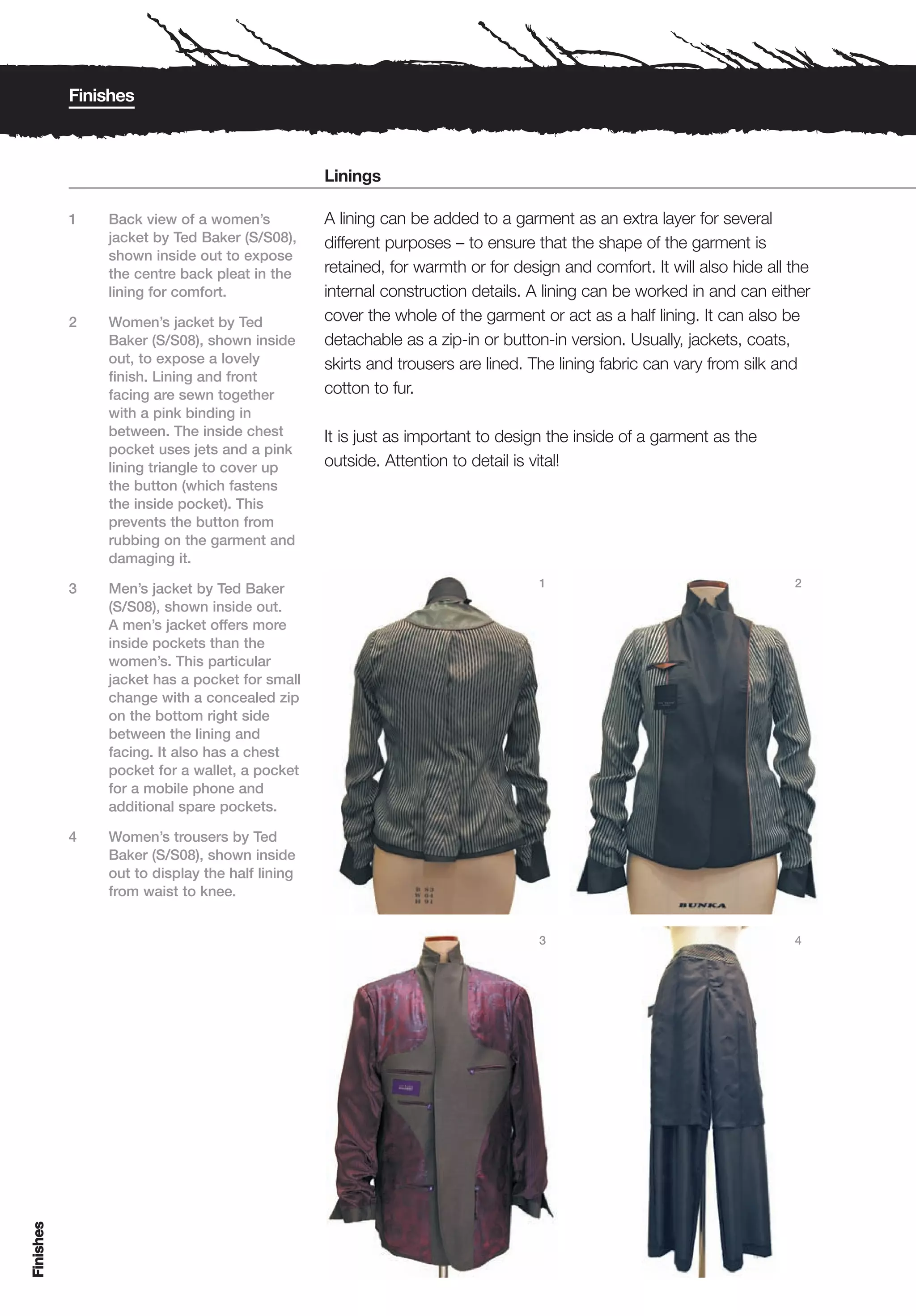 Finishes



                                                Linings

           1   Back view of a women’s           A lining can be added to a garment as an extra layer for several
               jacket by Ted Baker (S/S08),     different purposes – to ensure that the shape of the garment is
               shown inside out to expose
               the centre back pleat in the     retained, for warmth or for design and comfort. It will also hide all the
               lining for comfort.              internal construction details. A lining can be worked in and can either
           2   Women’s jacket by Ted            cover the whole of the garment or act as a half lining. It can also be
               Baker (S/S08), shown inside      detachable as a zip-in or button-in version. Usually, jackets, coats,
               out, to expose a lovely          skirts and trousers are lined. The lining fabric can vary from silk and
               finish. Lining and front
               facing are sewn together         cotton to fur.
               with a pink binding in
               between. The inside chest        It is just as important to design the inside of a garment as the
               pocket uses jets and a pink
               lining triangle to cover up      outside. Attention to detail is vital!
               the button (which fastens
               the inside pocket). This
               prevents the button from
               rubbing on the garment and
               damaging it.
                                                                                1                                     2
           3   Men’s jacket by Ted Baker
               (S/S08), shown inside out.
               A men’s jacket offers more
               inside pockets than the
               women’s. This particular
               jacket has a pocket for small
               change with a concealed zip
               on the bottom right side
               between the lining and
               facing. It also has a chest
               pocket for a wallet, a pocket
               for a mobile phone and
               additional spare pockets.

           4   Women’s trousers by Ted
               Baker (S/S08), shown inside
               out to display the half lining
               from waist to knee.


                                                                                3                                     4
Finishes
 