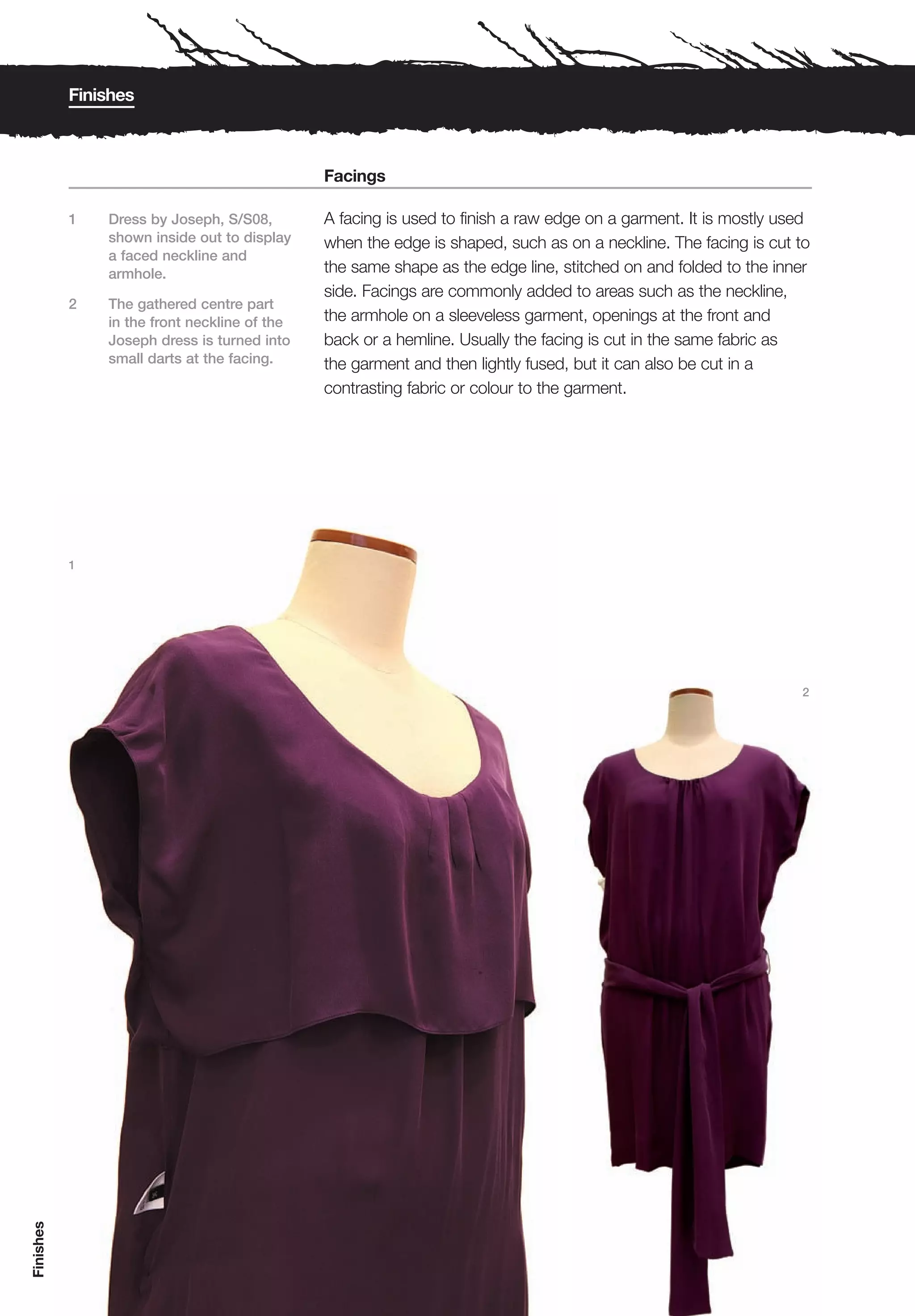Finishes



                                              Facings

           1   Dress by Joseph, S/S08,        A facing is used to finish a raw edge on a garment. It is mostly used
               shown inside out to display    when the edge is shaped, such as on a neckline. The facing is cut to
               a faced neckline and
               armhole.                       the same shape as the edge line, stitched on and folded to the inner
                                              side. Facings are commonly added to areas such as the neckline,
           2   The gathered centre part
               in the front neckline of the   the armhole on a sleeveless garment, openings at the front and
               Joseph dress is turned into    back or a hemline. Usually the facing is cut in the same fabric as
               small darts at the facing.     the garment and then lightly fused, but it can also be cut in a
                                              contrasting fabric or colour to the garment.




           1




                                                                                                                 2
Finishes
 
