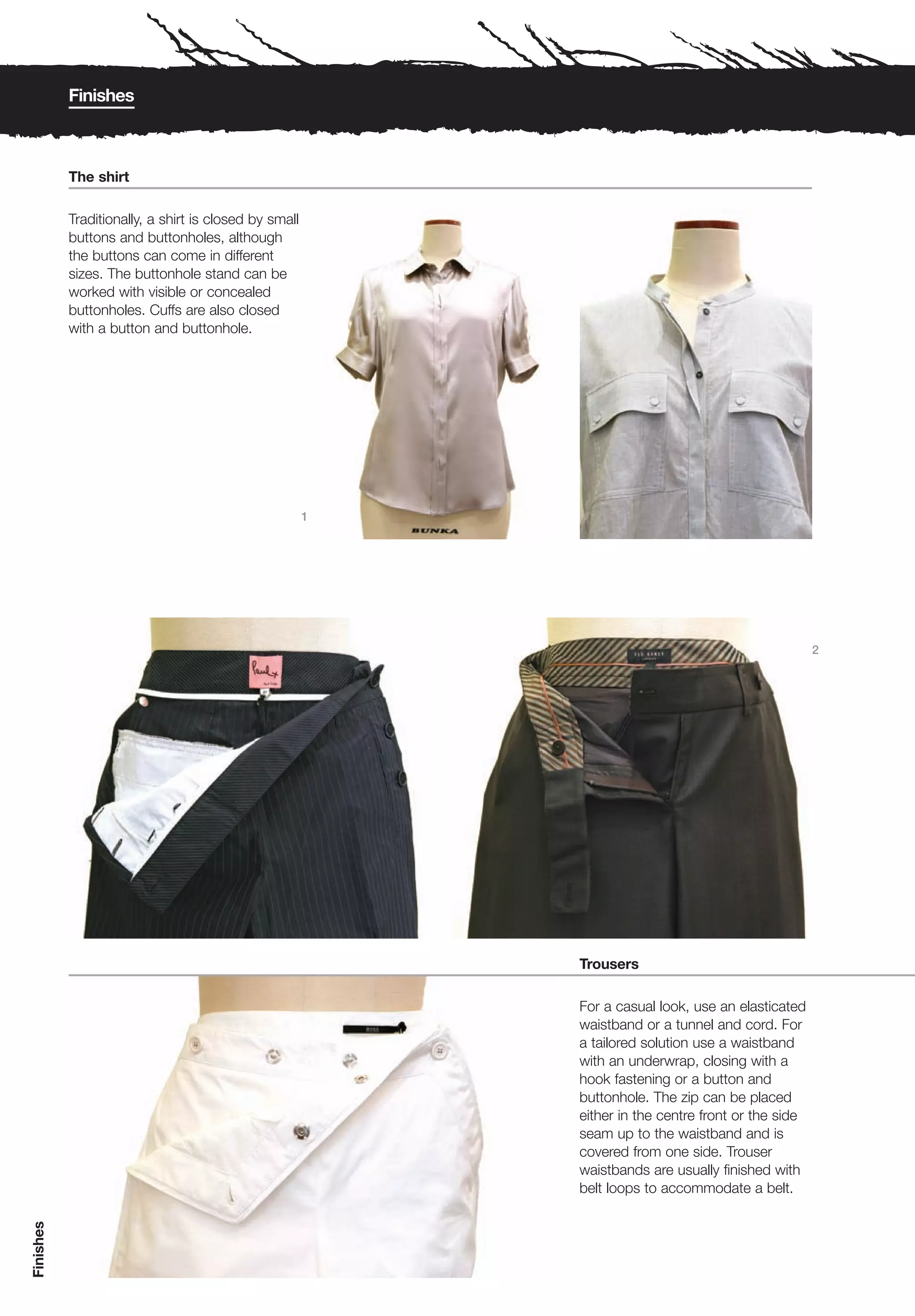 Finishes



           The shirt

           Traditionally, a shirt is closed by small
           buttons and buttonholes, although
           the buttons can come in different
           sizes. The buttonhole stand can be
           worked with visible or concealed
           buttonholes. Cuffs are also closed
           with a button and buttonhole.




                                                       1




                                                                                                    2




                                                           Trousers

                                                           For a casual look, use an elasticated
                                                           waistband or a tunnel and cord. For
                                                           a tailored solution use a waistband
                                                           with an underwrap, closing with a
                                                           hook fastening or a button and
                                                           buttonhole. The zip can be placed
                                                           either in the centre front or the side
                                                           seam up to the waistband and is
                                                           covered from one side. Trouser
                                                           waistbands are usually finished with
                                                           belt loops to accommodate a belt.
Finishes
 