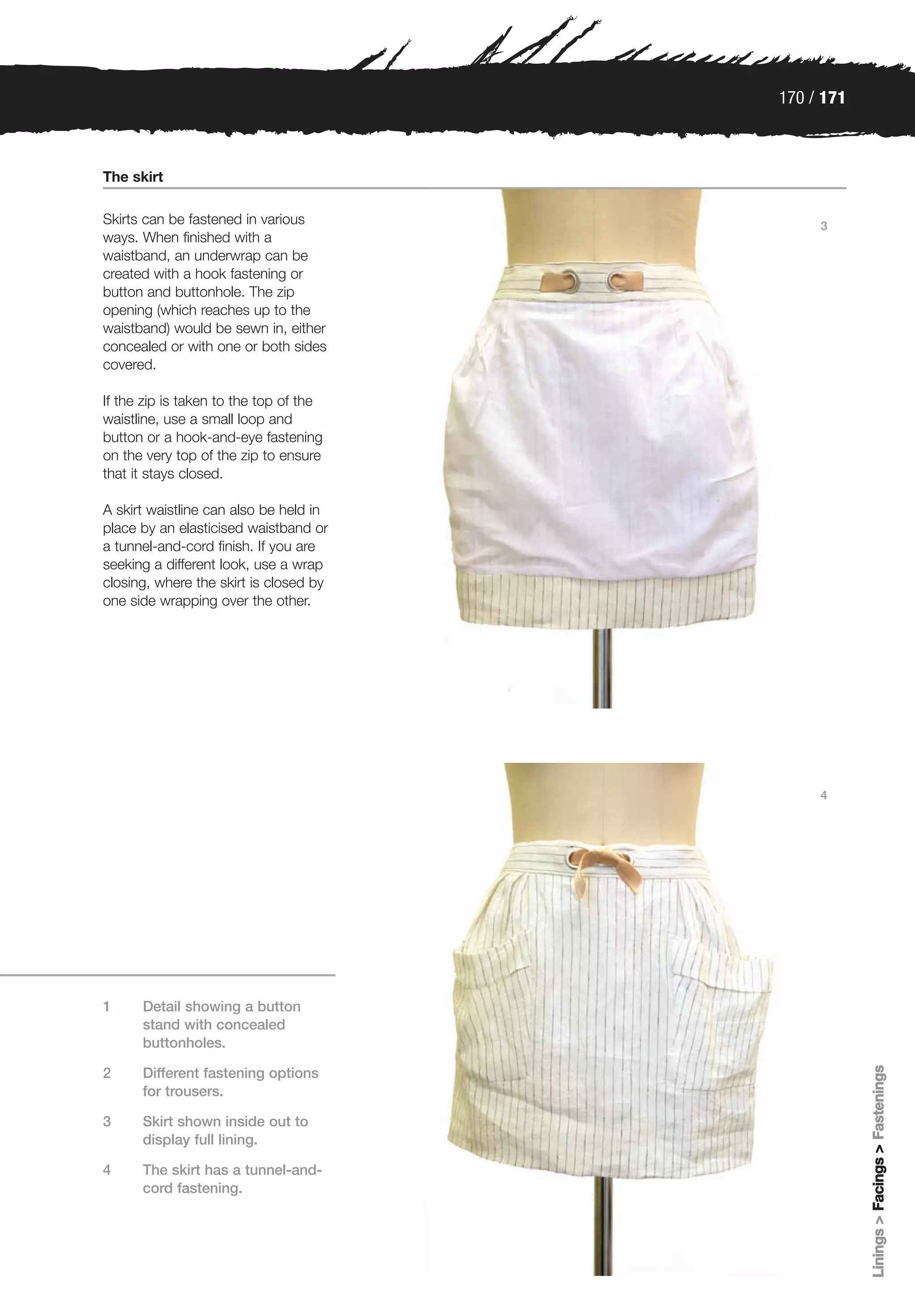 170 / 171



The skirt

Skirts can be fastened in various            3
ways. When finished with a
waistband, an underwrap can be
created with a hook fastening or
button and buttonhole. The zip
opening (which reaches up to the
waistband) would be sewn in, either
concealed or with one or both sides
covered.

If the zip is taken to the top of the
waistline, use a small loop and
button or a hook-and-eye fastening
on the very top of the zip to ensure
that it stays closed.

A skirt waistline can also be held in
place by an elasticised waistband or
a tunnel-and-cord finish. If you are
seeking a different look, use a wrap
closing, where the skirt is closed by
one side wrapping over the other.




                                             4




1     Detail showing a button
      stand with concealed
      buttonholes.
                                                    Linings > Facings > Fastenings




2     Different fastening options
      for trousers.

3     Skirt shown inside out to
      display full lining.

4     The skirt has a tunnel-and-
      cord fastening.
 