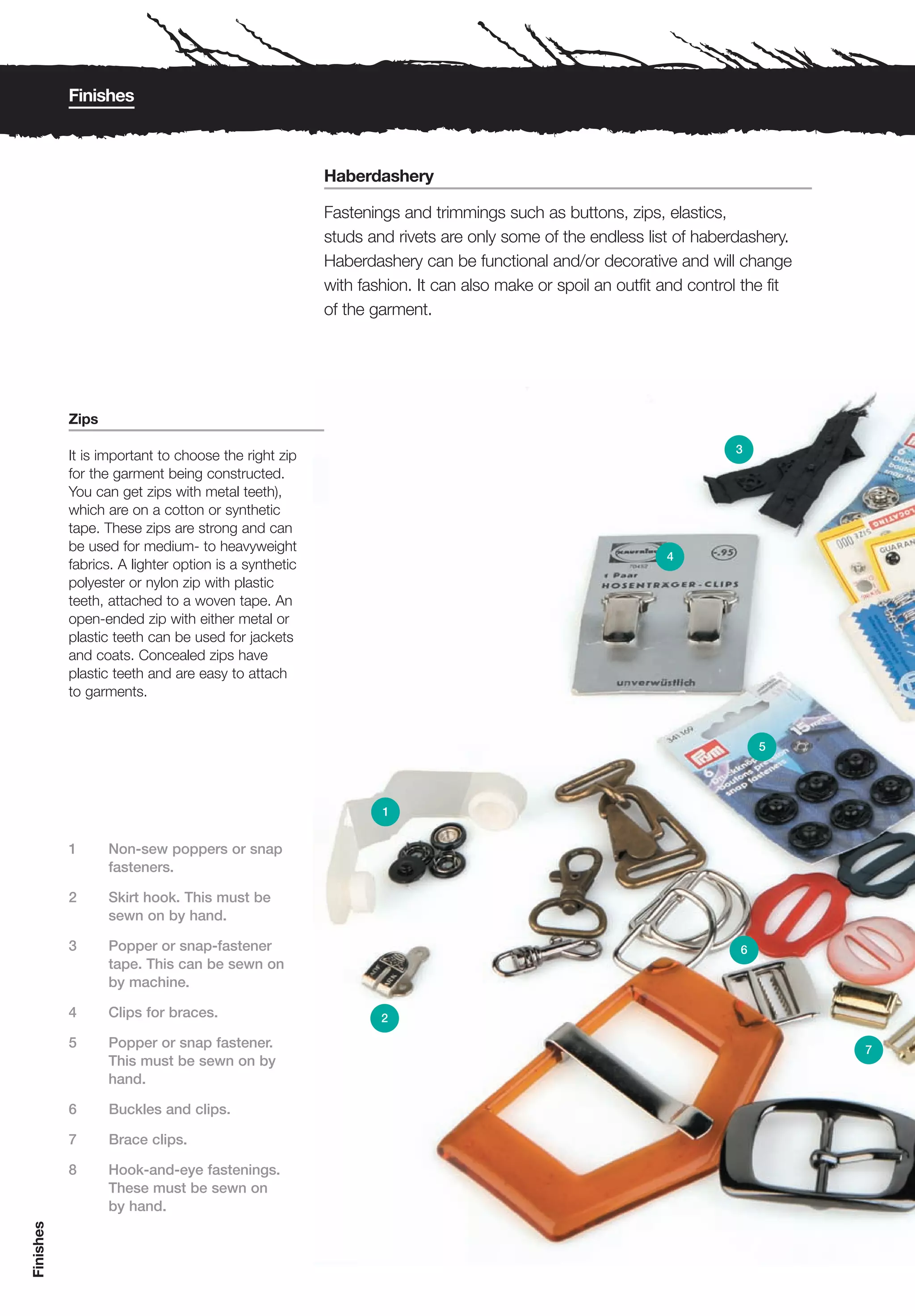 Finishes



                                                      Haberdashery

                                                      Fastenings and trimmings such as buttons, zips, elastics,
                                                      studs and rivets are only some of the endless list of haberdashery.
                                                      Haberdashery can be functional and/or decorative and will change
                                                      with fashion. It can also make or spoil an outfit and control the fit
                                                      of the garment.




           Zips

                                                                                                                  3
           It is important to choose the right zip
           for the garment being constructed.
           You can get zips with metal teeth),
           which are on a cotton or synthetic
           tape. These zips are strong and can
           be used for medium- to heavyweight
                                                                                                        4
           fabrics. A lighter option is a synthetic
           polyester or nylon zip with plastic
           teeth, attached to a woven tape. An
           open-ended zip with either metal or
           plastic teeth can be used for jackets
           and coats. Concealed zips have
           plastic teeth and are easy to attach
           to garments.


                                                                                                                       5




                                                              1


           1      Non-sew poppers or snap
                  fasteners.

           2      Skirt hook. This must be
                  sewn on by hand.

           3      Popper or snap-fastener                                                                          6
                  tape. This can be sewn on
                  by machine.

           4      Clips for braces.                           2

           5      Popper or snap fastener.                                                                                    7
                  This must be sewn on by
                  hand.

           6      Buckles and clips.

           7      Brace clips.

           8      Hook-and-eye fastenings.
                  These must be sewn on
                  by hand.
Finishes
 