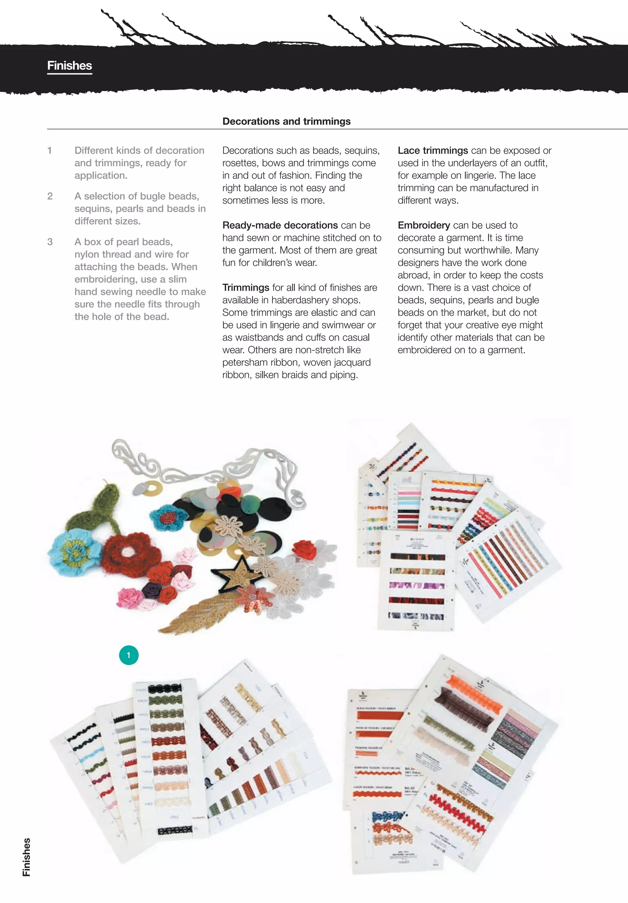 Finishes



                                               Decorations and trimmings

           1   Different kinds of decoration   Decorations such as beads, sequins,      Lace trimmings can be exposed or
               and trimmings, ready for        rosettes, bows and trimmings come        used in the underlayers of an outfit,
               application.                    in and out of fashion. Finding the       for example on lingerie. The lace
                                               right balance is not easy and            trimming can be manufactured in
           2   A selection of bugle beads,     sometimes less is more.                  different ways.
               sequins, pearls and beads in
               different sizes.                Ready-made decorations can be            Embroidery can be used to
           3   A box of pearl beads,           hand sewn or machine stitched on to      decorate a garment. It is time
               nylon thread and wire for       the garment. Most of them are great      consuming but worthwhile. Many
               attaching the beads. When       fun for children’s wear.                 designers have the work done
               embroidering, use a slim                                                 abroad, in order to keep the costs
               hand sewing needle to make      Trimmings for all kind of finishes are   down. There is a vast choice of
               sure the needle fits through    available in haberdashery shops.         beads, sequins, pearls and bugle
               the hole of the bead.           Some trimmings are elastic and can       beads on the market, but do not
                                               be used in lingerie and swimwear or      forget that your creative eye might
                                               as waistbands and cuffs on casual        identify other materials that can be
                                               wear. Others are non-stretch like        embroidered on to a garment.
                                               petersham ribbon, woven jacquard
                                               ribbon, silken braids and piping.




                          1
Finishes
 