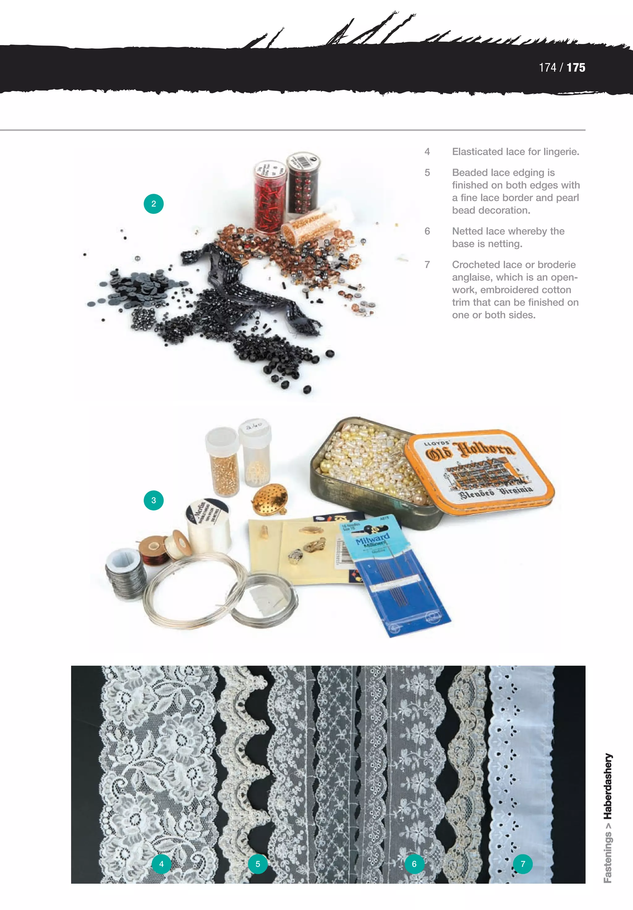 174 / 175




                4   Elasticated lace for lingerie.

                5   Beaded lace edging is
                    finished on both edges with
                    a fine lace border and pearl
2
                    bead decoration.

                6   Netted lace whereby the
                    base is netting.

                7   Crocheted lace or broderie
                    anglaise, which is an open-
                    work, embroidered cotton
                    trim that can be finished on
                    one or both sides.




3




                                                     Fastenings > Haberdashery




    4   5   6                       7
 