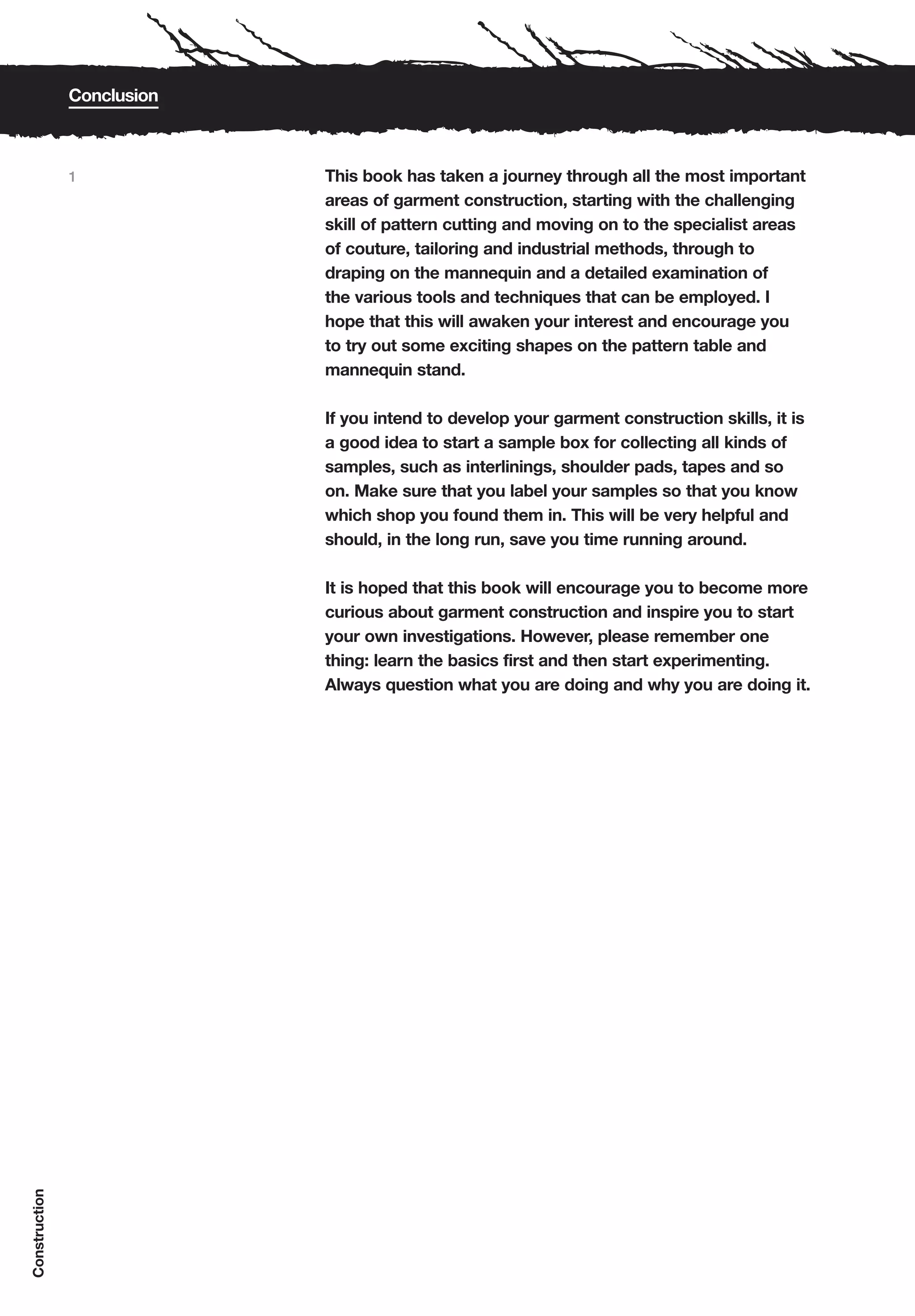 Conclusion



               1            This book has taken a journey through all the most important
                            areas of garment construction, starting with the challenging
                            skill of pattern cutting and moving on to the specialist areas
                            of couture, tailoring and industrial methods, through to
                            draping on the mannequin and a detailed examination of
                            the various tools and techniques that can be employed. I
                            hope that this will awaken your interest and encourage you
                            to try out some exciting shapes on the pattern table and
                            mannequin stand.

                            If you intend to develop your garment construction skills, it is
                            a good idea to start a sample box for collecting all kinds of
                            samples, such as interlinings, shoulder pads, tapes and so
                            on. Make sure that you label your samples so that you know
                            which shop you found them in. This will be very helpful and
                            should, in the long run, save you time running around.

                            It is hoped that this book will encourage you to become more
                            curious about garment construction and inspire you to start
                            your own investigations. However, please remember one
                            thing: learn the basics first and then start experimenting.
                            Always question what you are doing and why you are doing it.
Construction
 