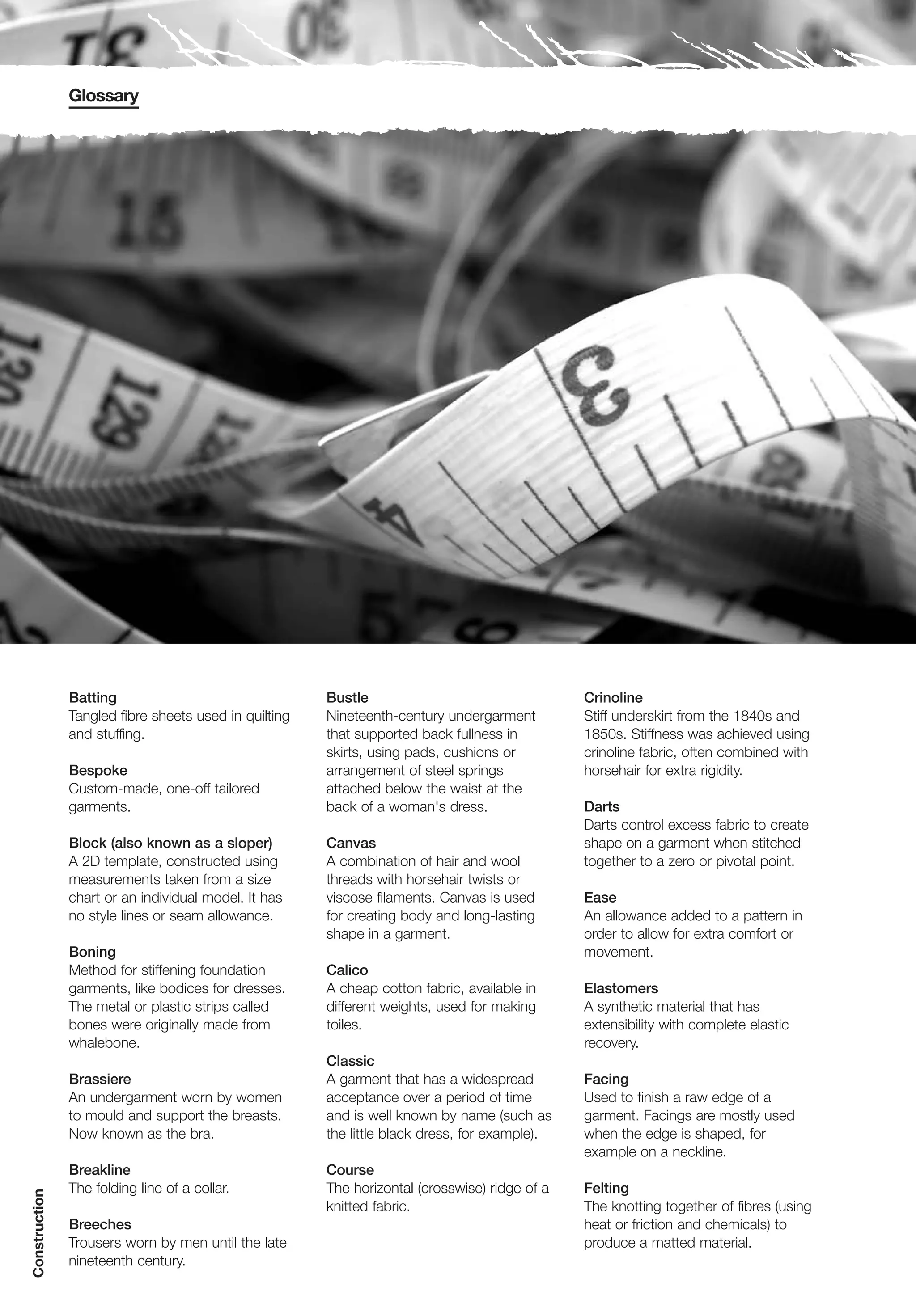 Glossary




               Batting                                 Bustle                                  Crinoline
               Tangled fibre sheets used in quilting   Nineteenth-century undergarment         Stiff underskirt from the 1840s and
               and stuffing.                           that supported back fullness in         1850s. Stiffness was achieved using
                                                       skirts, using pads, cushions or         crinoline fabric, often combined with
               Bespoke                                 arrangement of steel springs            horsehair for extra rigidity.
               Custom-made, one-off tailored           attached below the waist at the
               garments.                               back of a woman's dress.                Darts
                                                                                               Darts control excess fabric to create
               Block (also known as a sloper)          Canvas                                  shape on a garment when stitched
               A 2D template, constructed using        A combination of hair and wool          together to a zero or pivotal point.
               measurements taken from a size          threads with horsehair twists or
               chart or an individual model. It has    viscose filaments. Canvas is used       Ease
               no style lines or seam allowance.       for creating body and long-lasting      An allowance added to a pattern in
                                                       shape in a garment.                     order to allow for extra comfort or
               Boning                                                                          movement.
               Method for stiffening foundation        Calico
               garments, like bodices for dresses.     A cheap cotton fabric, available in     Elastomers
               The metal or plastic strips called      different weights, used for making      A synthetic material that has
               bones were originally made from         toiles.                                 extensibility with complete elastic
               whalebone.                                                                      recovery.
                                                       Classic
               Brassiere                               A garment that has a widespread         Facing
               An undergarment worn by women           acceptance over a period of time        Used to finish a raw edge of a
               to mould and support the breasts.       and is well known by name (such as      garment. Facings are mostly used
               Now known as the bra.                   the little black dress, for example).   when the edge is shaped, for
                                                                                               example on a neckline.
               Breakline                               Course
               The folding line of a collar.           The horizontal (crosswise) ridge of a   Felting
Construction




                                                       knitted fabric.                         The knotting together of fibres (using
               Breeches                                                                        heat or friction and chemicals) to
               Trousers worn by men until the late                                             produce a matted material.
               nineteenth century.
 