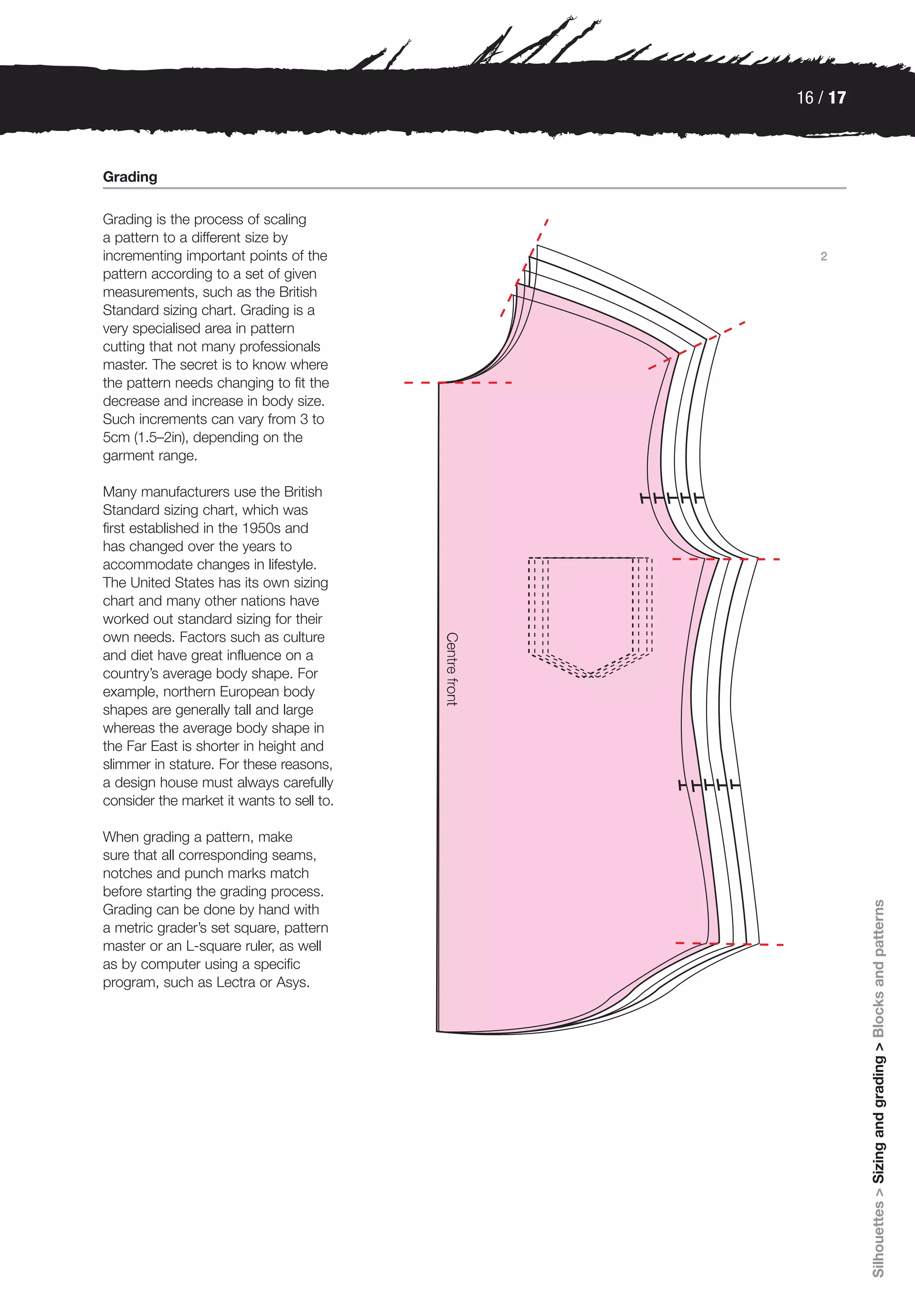 16 / 17



Grading

Grading is the process of scaling
a pattern to a different size by
incrementing important points of the          2
pattern according to a set of given
measurements, such as the British
Standard sizing chart. Grading is a
very specialised area in pattern
cutting that not many professionals
master. The secret is to know where
the pattern needs changing to fit the
decrease and increase in body size.
Such increments can vary from 3 to
5cm (1.5–2in), depending on the
garment range.

Many manufacturers use the British
Standard sizing chart, which was
first established in the 1950s and
has changed over the years to
accommodate changes in lifestyle.
The United States has its own sizing
chart and many other nations have
worked out standard sizing for their
own needs. Factors such as culture
and diet have great influence on a
country’s average body shape. For
example, northern European body
shapes are generally tall and large
whereas the average body shape in
the Far East is shorter in height and
slimmer in stature. For these reasons,
a design house must always carefully
consider the market it wants to sell to.

When grading a pattern, make
sure that all corresponding seams,
notches and punch marks match
before starting the grading process.
                                                     Silhouettes > Sizing and grading > Blocks and patterns

Grading can be done by hand with
a metric grader’s set square, pattern
master or an L-square ruler, as well
as by computer using a specific
program, such as Lectra or Asys.
 
