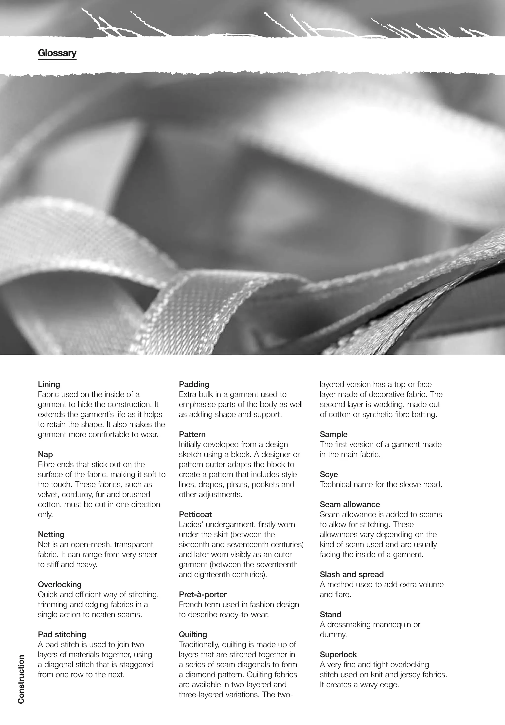 Glossary




               Lining                                     Padding                                 layered version has a top or face
               Fabric used on the inside of a             Extra bulk in a garment used to         layer made of decorative fabric. The
               garment to hide the construction. It       emphasise parts of the body as well     second layer is wadding, made out
               extends the garment’s life as it helps     as adding shape and support.            of cotton or synthetic fibre batting.
               to retain the shape. It also makes the
               garment more comfortable to wear.          Pattern                                 Sample
                                                          Initially developed from a design       The first version of a garment made
               Nap                                        sketch using a block. A designer or     in the main fabric.
               Fibre ends that stick out on the           pattern cutter adapts the block to
               surface of the fabric, making it soft to   create a pattern that includes style    Scye
               the touch. These fabrics, such as          lines, drapes, pleats, pockets and      Technical name for the sleeve head.
               velvet, corduroy, fur and brushed          other adjustments.
               cotton, must be cut in one direction                                               Seam allowance
               only.                                      Petticoat                               Seam allowance is added to seams
                                                          Ladies’ undergarment, firstly worn      to allow for stitching. These
               Netting                                    under the skirt (between the            allowances vary depending on the
               Net is an open-mesh, transparent           sixteenth and seventeenth centuries)    kind of seam used and are usually
               fabric. It can range from very sheer       and later worn visibly as an outer      facing the inside of a garment.
               to stiff and heavy.                        garment (between the seventeenth
                                                          and eighteenth centuries).              Slash and spread
               Overlocking                                                                        A method used to add extra volume
               Quick and efficient way of stitching,      Pret-à-porter                           and flare.
               trimming and edging fabrics in a           French term used in fashion design
               single action to neaten seams.             to describe ready-to-wear.              Stand
                                                                                                  A dressmaking mannequin or
               Pad stitching                              Quilting                                dummy.
               A pad stitch is used to join two           Traditionally, quilting is made up of
               layers of materials together, using        layers that are stitched together in    Superlock
Construction




               a diagonal stitch that is staggered        a series of seam diagonals to form      A very fine and tight overlocking
               from one row to the next.                  a diamond pattern. Quilting fabrics     stitch used on knit and jersey fabrics.
                                                          are available in two-layered and        It creates a wavy edge.
                                                          three-layered variations. The two-
 