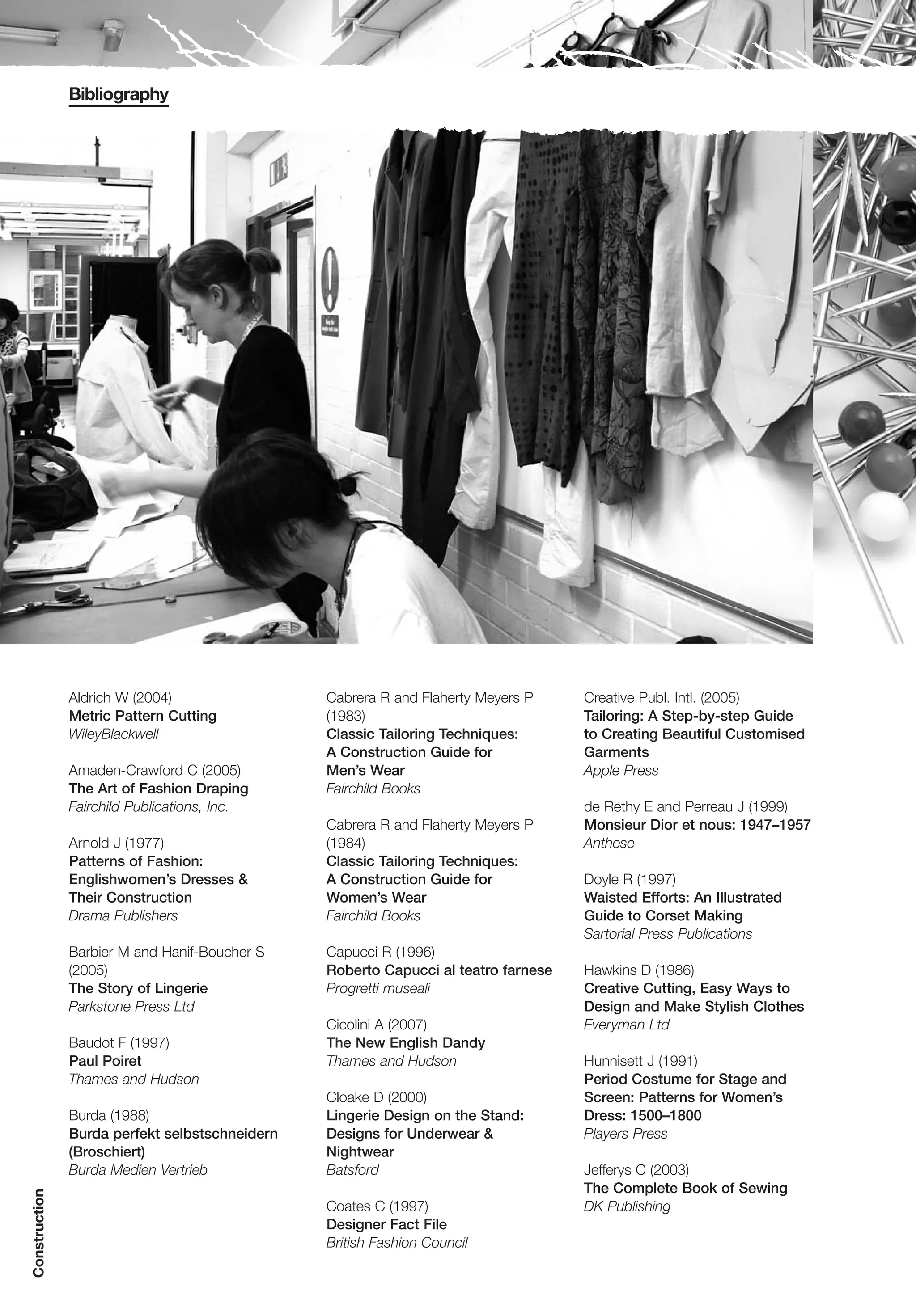 Bibliography




               Aldrich W (2004)                 Cabrera R and Flaherty Meyers P     Creative Publ. Intl. (2005)
               Metric Pattern Cutting           (1983)                              Tailoring: A Step-by-step Guide
               WileyBlackwell                   Classic Tailoring Techniques:       to Creating Beautiful Customised
                                                A Construction Guide for            Garments
               Amaden-Crawford C (2005)         Men’s Wear                          Apple Press
               The Art of Fashion Draping       Fairchild Books
               Fairchild Publications, Inc.                                         de Rethy E and Perreau J (1999)
                                                Cabrera R and Flaherty Meyers P     Monsieur Dior et nous: 1947–1957
               Arnold J (1977)                  (1984)                              Anthese
               Patterns of Fashion:             Classic Tailoring Techniques:
               Englishwomen’s Dresses &         A Construction Guide for            Doyle R (1997)
               Their Construction               Women’s Wear                        Waisted Efforts: An Illustrated
               Drama Publishers                 Fairchild Books                     Guide to Corset Making
                                                                                    Sartorial Press Publications
               Barbier M and Hanif-Boucher S    Capucci R (1996)
               (2005)                           Roberto Capucci al teatro farnese   Hawkins D (1986)
               The Story of Lingerie            Progretti museali                   Creative Cutting, Easy Ways to
               Parkstone Press Ltd                                                  Design and Make Stylish Clothes
                                                Cicolini A (2007)                   Everyman Ltd
               Baudot F (1997)                  The New English Dandy
               Paul Poiret                      Thames and Hudson                   Hunnisett J (1991)
               Thames and Hudson                                                    Period Costume for Stage and
                                                Cloake D (2000)                     Screen: Patterns for Women’s
               Burda (1988)                     Lingerie Design on the Stand:       Dress: 1500–1800
               Burda perfekt selbstschneidern   Designs for Underwear &             Players Press
               (Broschiert)                     Nightwear
               Burda Medien Vertrieb            Batsford                            Jefferys C (2003)
                                                                                    The Complete Book of Sewing
Construction




                                                Coates C (1997)                     DK Publishing
                                                Designer Fact File
                                                British Fashion Council
 