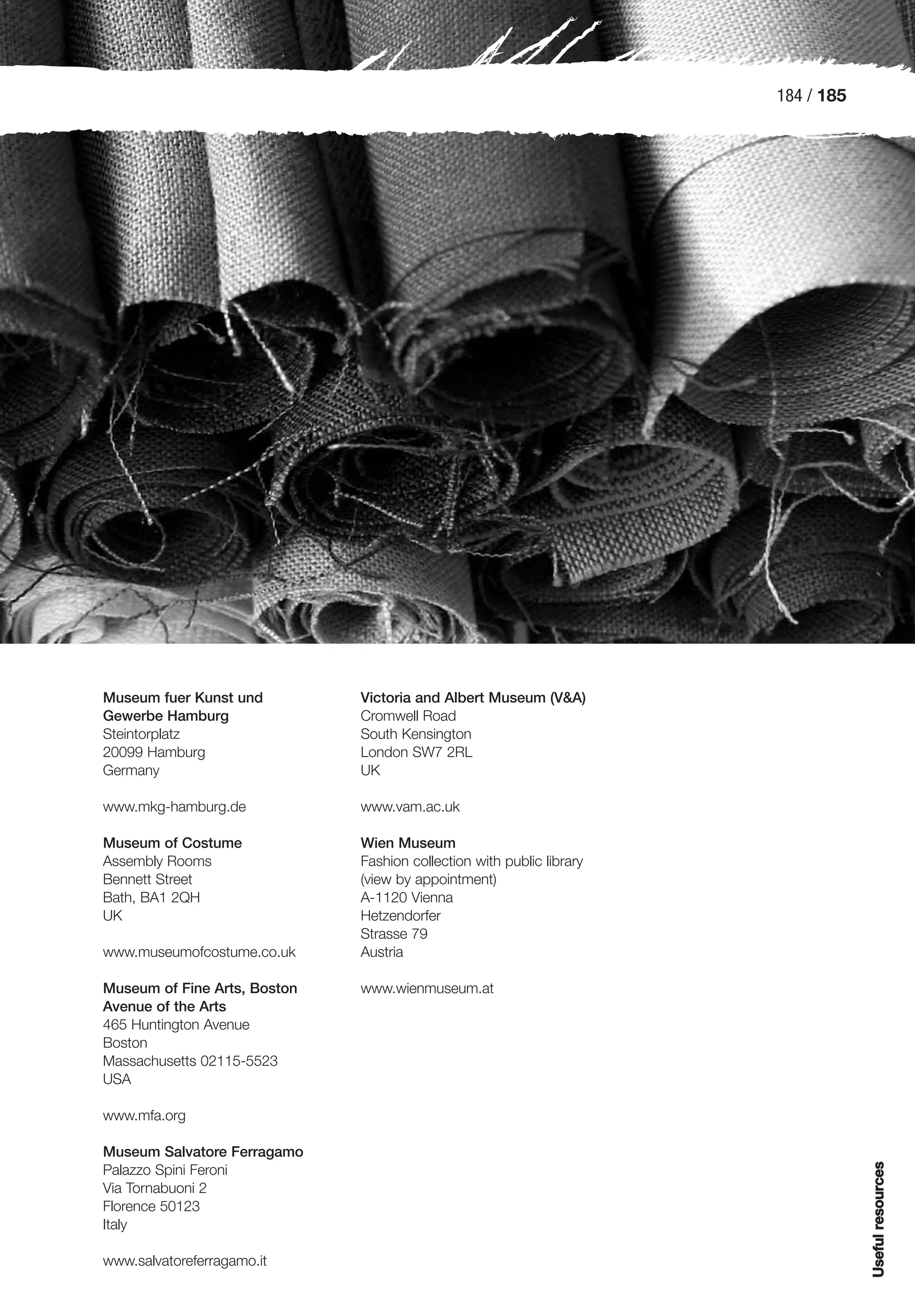 184 / 185




Museum fuer Kunst und         Victoria and Albert Museum (V&A)
Gewerbe Hamburg               Cromwell Road
Steintorplatz                 South Kensington
20099 Hamburg                 London SW7 2RL
Germany                       UK

www.mkg-hamburg.de            www.vam.ac.uk

Museum of Costume             Wien Museum
Assembly Rooms                Fashion collection with public library
Bennett Street                (view by appointment)
Bath, BA1 2QH                 A-1120 Vienna
UK                            Hetzendorfer
                              Strasse 79
www.museumofcostume.co.uk     Austria

Museum of Fine Arts, Boston   www.wienmuseum.at
Avenue of the Arts
465 Huntington Avenue
Boston
Massachusetts 02115-5523
USA

www.mfa.org

Museum Salvatore Ferragamo
                                                                                   Useful resources




Palazzo Spini Feroni
Via Tornabuoni 2
Florence 50123
Italy

www.salvatoreferragamo.it
 