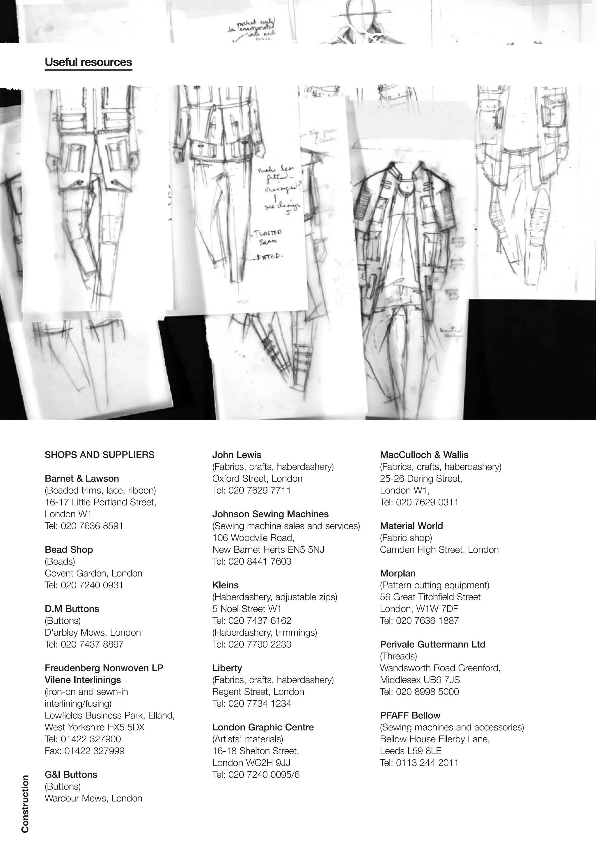 Useful resources




               SHOPS AND SUPPLIERS                John Lewis                            MacCulloch & Wallis
                                                  (Fabrics, crafts, haberdashery)       (Fabrics, crafts, haberdashery)
               Barnet & Lawson                    Oxford Street, London                 25-26 Dering Street,
               (Beaded trims, lace, ribbon)       Tel: 020 7629 7711                    London W1,
               16-17 Little Portland Street,                                            Tel: 020 7629 0311
               London W1                          Johnson Sewing Machines
               Tel: 020 7636 8591                 (Sewing machine sales and services)   Material World
                                                  106 Woodvile Road,                    (Fabric shop)
               Bead Shop                          New Barnet Herts EN5 5NJ              Camden High Street, London
               (Beads)                            Tel: 020 8441 7603
               Covent Garden, London                                                    Morplan
               Tel: 020 7240 0931                 Kleins                                (Pattern cutting equipment)
                                                  (Haberdashery, adjustable zips)       56 Great Titchfield Street
               D.M Buttons                        5 Noel Street W1                      London, W1W 7DF
               (Buttons)                          Tel: 020 7437 6162                    Tel: 020 7636 1887
               D'arbley Mews, London              (Haberdashery, trimmings)
               Tel: 020 7437 8897                 Tel: 020 7790 2233                    Perivale Guttermann Ltd
                                                                                        (Threads)
               Freudenberg Nonwoven LP            Liberty                               Wandsworth Road Greenford,
               Vilene Interlinings                (Fabrics, crafts, haberdashery)       Middlesex UB6 7JS
               (Iron-on and sewn-in               Regent Street, London                 Tel: 020 8998 5000
               interlining/fusing)                Tel: 020 7734 1234
               Lowfields Business Park, Elland,                                         PFAFF Bellow
               West Yorkshire HX5 5DX             London Graphic Centre                 (Sewing machines and accessories)
               Tel: 01422 327900                  (Artists’ materials)                  Bellow House Ellerby Lane,
               Fax: 01422 327999                  16-18 Shelton Street,                 Leeds L59 8LE
                                                  London WC2H 9JJ                       Tel: 0113 244 2011
               G&I Buttons                        Tel: 020 7240 0095/6
Construction




               (Buttons)
               Wardour Mews, London
 