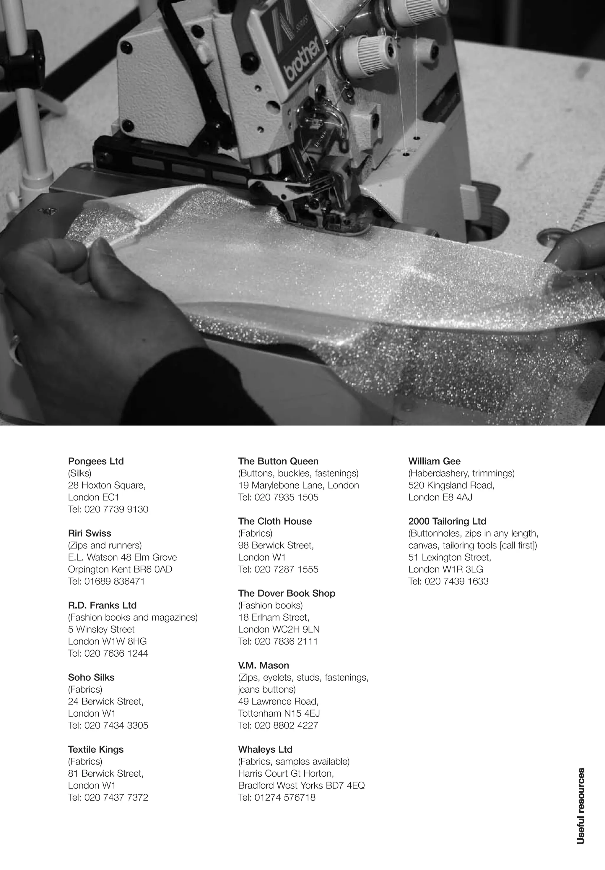 Pongees Ltd                     The Button Queen                     William Gee
(Silks)                         (Buttons, buckles, fastenings)       (Haberdashery, trimmings)
28 Hoxton Square,               19 Marylebone Lane, London           520 Kingsland Road,
London EC1                      Tel: 020 7935 1505                   London E8 4AJ
Tel: 020 7739 9130
                                The Cloth House                      2000 Tailoring Ltd
Riri Swiss                      (Fabrics)                            (Buttonholes, zips in any length,
(Zips and runners)              98 Berwick Street,                   canvas, tailoring tools [call first])
E.L. Watson 48 Elm Grove        London W1                            51 Lexington Street,
Orpington Kent BR6 0AD          Tel: 020 7287 1555                   London W1R 3LG
Tel: 01689 836471                                                    Tel: 020 7439 1633
                                The Dover Book Shop
R.D. Franks Ltd                 (Fashion books)
(Fashion books and magazines)   18 Erlham Street,
5 Winsley Street                London WC2H 9LN
London W1W 8HG                  Tel: 020 7836 2111
Tel: 020 7636 1244
                                V.M. Mason
Soho Silks                      (Zips, eyelets, studs, fastenings,
(Fabrics)                       jeans buttons)
24 Berwick Street,              49 Lawrence Road,
London W1                       Tottenham N15 4EJ
Tel: 020 7434 3305              Tel: 020 8802 4227

Textile Kings                   Whaleys Ltd
(Fabrics)                       (Fabrics, samples available)
                                                                                                             Useful resources




81 Berwick Street,              Harris Court Gt Horton,
London W1                       Bradford West Yorks BD7 4EQ
Tel: 020 7437 7372              Tel: 01274 576718
 