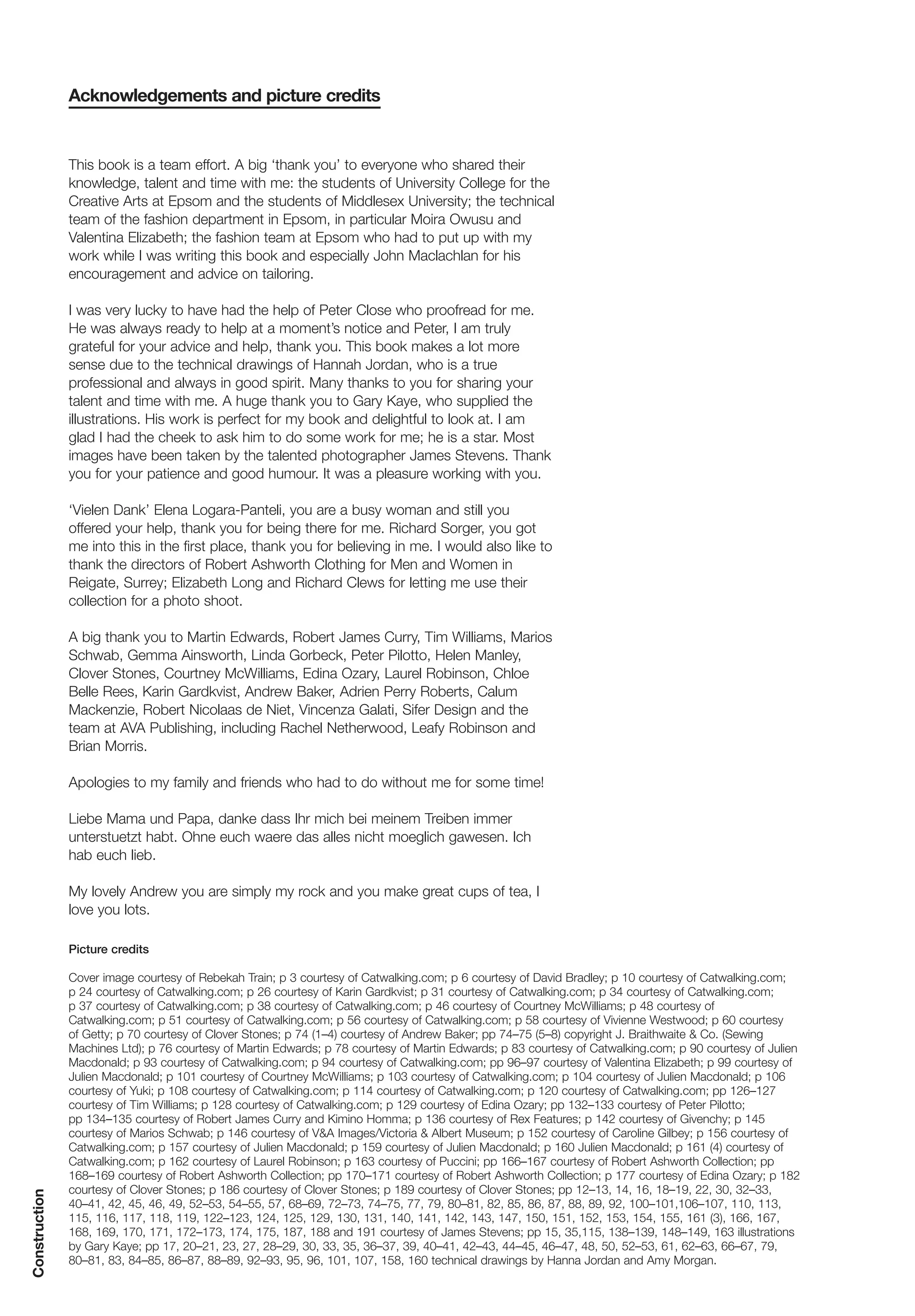 Acknowledgements and picture credits


               This book is a team effort. A big ‘thank you’ to everyone who shared their
               knowledge, talent and time with me: the students of University College for the
               Creative Arts at Epsom and the students of Middlesex University; the technical
               team of the fashion department in Epsom, in particular Moira Owusu and
               Valentina Elizabeth; the fashion team at Epsom who had to put up with my
               work while I was writing this book and especially John Maclachlan for his
               encouragement and advice on tailoring.

               I was very lucky to have had the help of Peter Close who proofread for me.
               He was always ready to help at a moment’s notice and Peter, I am truly
               grateful for your advice and help, thank you. This book makes a lot more
               sense due to the technical drawings of Hannah Jordan, who is a true
               professional and always in good spirit. Many thanks to you for sharing your
               talent and time with me. A huge thank you to Gary Kaye, who supplied the
               illustrations. His work is perfect for my book and delightful to look at. I am
               glad I had the cheek to ask him to do some work for me; he is a star. Most
               images have been taken by the talented photographer James Stevens. Thank
               you for your patience and good humour. It was a pleasure working with you.

               ‘Vielen Dank’ Elena Logara-Panteli, you are a busy woman and still you
               offered your help, thank you for being there for me. Richard Sorger, you got
               me into this in the first place, thank you for believing in me. I would also like to
               thank the directors of Robert Ashworth Clothing for Men and Women in
               Reigate, Surrey; Elizabeth Long and Richard Clews for letting me use their
               collection for a photo shoot.

               A big thank you to Martin Edwards, Robert James Curry, Tim Williams, Marios
               Schwab, Gemma Ainsworth, Linda Gorbeck, Peter Pilotto, Helen Manley,
               Clover Stones, Courtney McWilliams, Edina Ozary, Laurel Robinson, Chloe
               Belle Rees, Karin Gardkvist, Andrew Baker, Adrien Perry Roberts, Calum
               Mackenzie, Robert Nicolaas de Niet, Vincenza Galati, Sifer Design and the
               team at AVA Publishing, including Rachel Netherwood, Leafy Robinson and
               Brian Morris.

               Apologies to my family and friends who had to do without me for some time!

               Liebe Mama und Papa, danke dass Ihr mich bei meinem Treiben immer
               unterstuetzt habt. Ohne euch waere das alles nicht moeglich gawesen. Ich
               hab euch lieb.

               My lovely Andrew you are simply my rock and you make great cups of tea, I
               love you lots.

               Picture credits

               Cover image courtesy of Rebekah Train; p 3 courtesy of Catwalking.com; p 6 courtesy of David Bradley; p 10 courtesy of Catwalking.com;
               p 24 courtesy of Catwalking.com; p 26 courtesy of Karin Gardkvist; p 31 courtesy of Catwalking.com; p 34 courtesy of Catwalking.com;
               p 37 courtesy of Catwalking.com; p 38 courtesy of Catwalking.com; p 46 courtesy of Courtney McWilliams; p 48 courtesy of
               Catwalking.com; p 51 courtesy of Catwalking.com; p 56 courtesy of Catwalking.com; p 58 courtesy of Vivienne Westwood; p 60 courtesy
               of Getty; p 70 courtesy of Clover Stones; p 74 (1–4) courtesy of Andrew Baker; pp 74–75 (5–8) copyright J. Braithwaite & Co. (Sewing
               Machines Ltd); p 76 courtesy of Martin Edwards; p 78 courtesy of Martin Edwards; p 83 courtesy of Catwalking.com; p 90 courtesy of Julien
               Macdonald; p 93 courtesy of Catwalking.com; p 94 courtesy of Catwalking.com; pp 96–97 courtesy of Valentina Elizabeth; p 99 courtesy of
               Julien Macdonald; p 101 courtesy of Courtney McWilliams; p 103 courtesy of Catwalking.com; p 104 courtesy of Julien Macdonald; p 106
               courtesy of Yuki; p 108 courtesy of Catwalking.com; p 114 courtesy of Catwalking.com; p 120 courtesy of Catwalking.com; pp 126–127
               courtesy of Tim Williams; p 128 courtesy of Catwalking.com; p 129 courtesy of Edina Ozary; pp 132–133 courtesy of Peter Pilotto;
               pp 134–135 courtesy of Robert James Curry and Kimino Homma; p 136 courtesy of Rex Features; p 142 courtesy of Givenchy; p 145
               courtesy of Marios Schwab; p 146 courtesy of V&A Images/Victoria & Albert Museum; p 152 courtesy of Caroline Gilbey; p 156 courtesy of
               Catwalking.com; p 157 courtesy of Julien Macdonald; p 159 courtesy of Julien Macdonald; p 160 Julien Macdonald; p 161 (4) courtesy of
               Catwalking.com; p 162 courtesy of Laurel Robinson; p 163 courtesy of Puccini; pp 166–167 courtesy of Robert Ashworth Collection; pp
               168–169 courtesy of Robert Ashworth Collection; pp 170–171 courtesy of Robert Ashworth Collection; p 177 courtesy of Edina Ozary; p 182
               courtesy of Clover Stones; p 186 courtesy of Clover Stones; p 189 courtesy of Clover Stones; pp 12–13, 14, 16, 18–19, 22, 30, 32–33,
Construction




               40–41, 42, 45, 46, 49, 52–53, 54–55, 57, 68–69, 72–73, 74–75, 77, 79, 80–81, 82, 85, 86, 87, 88, 89, 92, 100–101,106–107, 110, 113,
               115, 116, 117, 118, 119, 122–123, 124, 125, 129, 130, 131, 140, 141, 142, 143, 147, 150, 151, 152, 153, 154, 155, 161 (3), 166, 167,
               168, 169, 170, 171, 172–173, 174, 175, 187, 188 and 191 courtesy of James Stevens; pp 15, 35,115, 138–139, 148–149, 163 illustrations
               by Gary Kaye; pp 17, 20–21, 23, 27, 28–29, 30, 33, 35, 36–37, 39, 40–41, 42–43, 44–45, 46–47, 48, 50, 52–53, 61, 62–63, 66–67, 79,
               80–81, 83, 84–85, 86–87, 88–89, 92–93, 95, 96, 101, 107, 158, 160 technical drawings by Hanna Jordan and Amy Morgan.
 