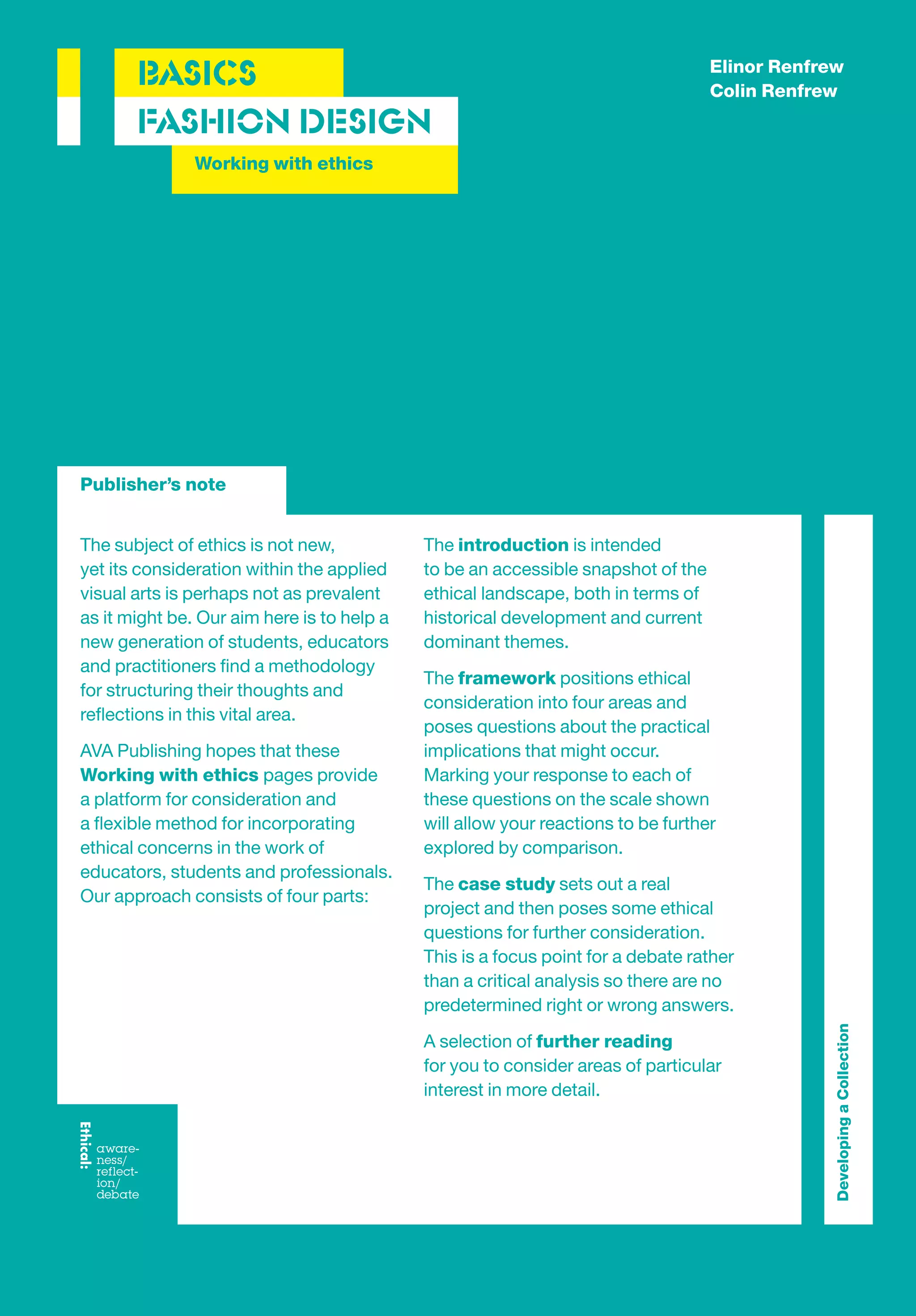 Elinor Renfrew
       BASICS                                                                     Colin Renfrew
       FASHION DESIGN
               Working with ethics




Publisher’s note


The subject of ethics is not new,           The introduction is intended
yet its consideration within the applied    to be an accessible snapshot of the
visual arts is perhaps not as prevalent     ethical landscape, both in terms of
as it might be. Our aim here is to help a   historical development and current
new generation of students, educators       dominant themes.
and practitioners ﬁnd a methodology
                                            The framework positions ethical
for structuring their thoughts and
                                            consideration into four areas and
reﬂections in this vital area.
                                            poses questions about the practical
AVA Publishing hopes that these             implications that might occur.
Working with ethics pages provide           Marking your response to each of
a platform for consideration and            these questions on the scale shown
a ﬂexible method for incorporating          will allow your reactions to be further
ethical concerns in the work of             explored by comparison.
educators, students and professionals.
                                            The case study sets out a real
Our approach consists of four parts:
                                            project and then poses some ethical
                                            questions for further consideration.
                                            This is a focus point for a debate rather
                                            than a critical analysis so there are no
                                            predetermined right or wrong answers.
                                                                                               Developing a Collection




                                            A selection of further reading
                                            for you to consider areas of particular
                                            interest in more detail.
 