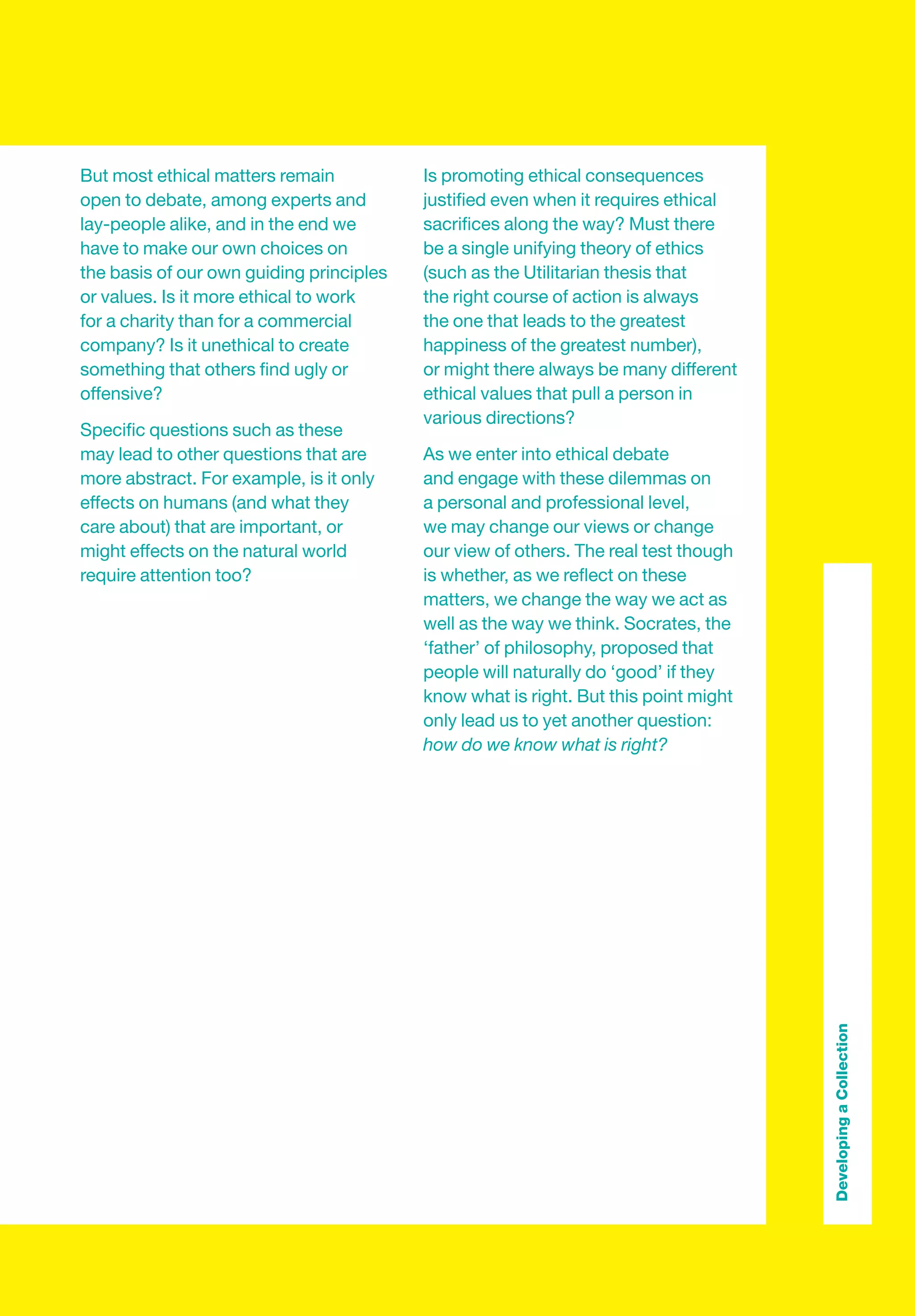 But most ethical matters remain           Is promoting ethical consequences
open to debate, among experts and         justiﬁed even when it requires ethical
lay-people alike, and in the end we       sacriﬁces along the way? Must there
have to make our own choices on           be a single unifying theory of ethics
the basis of our own guiding principles   (such as the Utilitarian thesis that
or values. Is it more ethical to work     the right course of action is always
for a charity than for a commercial       the one that leads to the greatest
company? Is it unethical to create        happiness of the greatest number),
something that others ﬁnd ugly or         or might there always be many different
offensive?                                ethical values that pull a person in
                                          various directions?
Speciﬁc questions such as these
may lead to other questions that are      As we enter into ethical debate
more abstract. For example, is it only    and engage with these dilemmas on
effects on humans (and what they          a personal and professional level,
care about) that are important, or        we may change our views or change
might effects on the natural world        our view of others. The real test though
require attention too?                    is whether, as we reﬂect on these
                                          matters, we change the way we act as
                                          well as the way we think. Socrates, the
                                          ‘father’ of philosophy, proposed that
                                          people will naturally do ‘good’ if they
                                          know what is right. But this point might
                                          only lead us to yet another question:
                                          how do we know what is right?




                                                                                     Developing a Collection
 