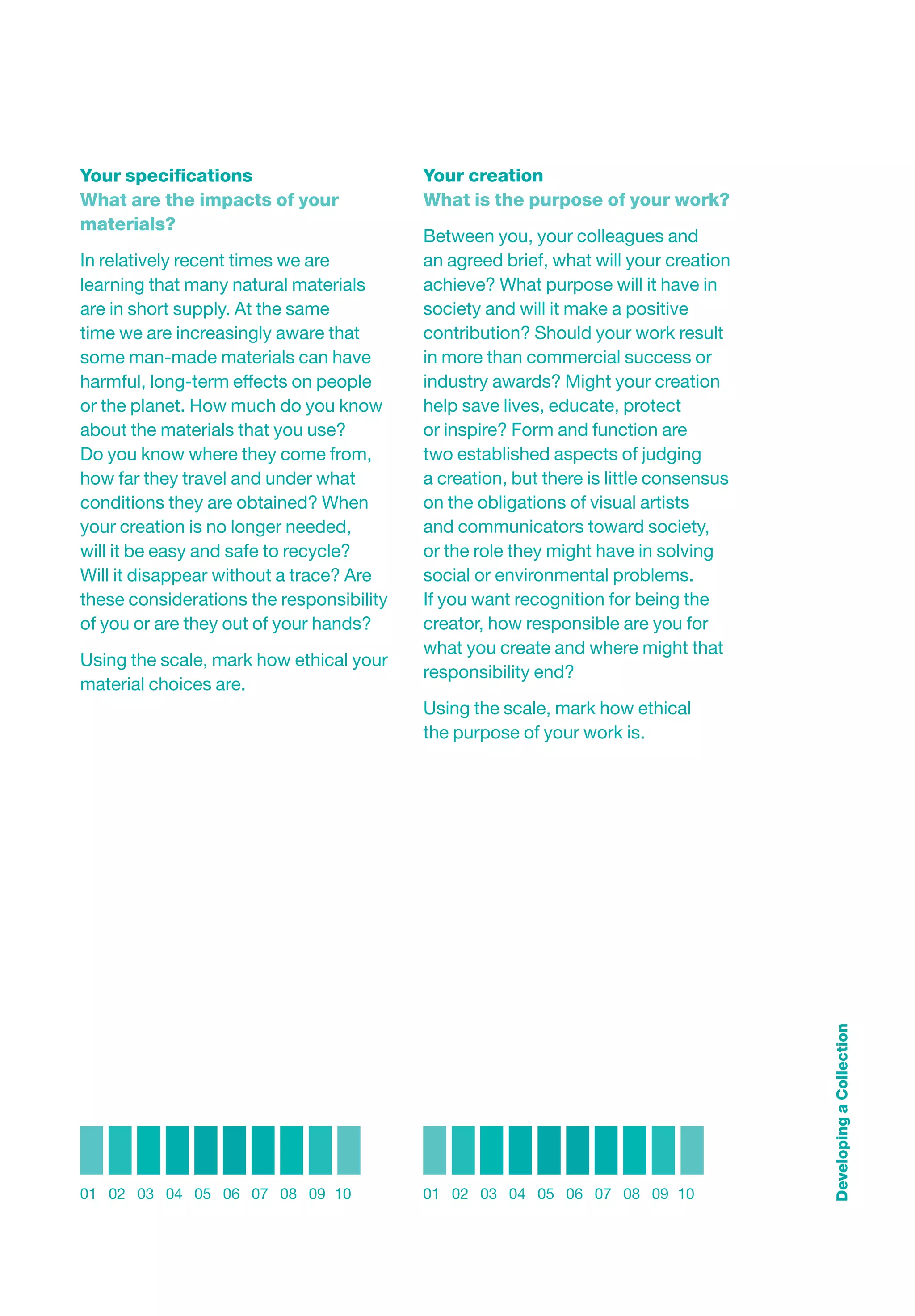 Your speciﬁcations                        Your creation
What are the impacts of your              What is the purpose of your work?
materials?
                                          Between you, your colleagues and
In relatively recent times we are         an agreed brief, what will your creation
learning that many natural materials      achieve? What purpose will it have in
are in short supply. At the same          society and will it make a positive
time we are increasingly aware that       contribution? Should your work result
some man-made materials can have          in more than commercial success or
harmful, long-term effects on people      industry awards? Might your creation
or the planet. How much do you know       help save lives, educate, protect
about the materials that you use?         or inspire? Form and function are
Do you know where they come from,         two established aspects of judging
how far they travel and under what        a creation, but there is little consensus
conditions they are obtained? When        on the obligations of visual artists
your creation is no longer needed,        and communicators toward society,
will it be easy and safe to recycle?      or the role they might have in solving
Will it disappear without a trace? Are    social or environmental problems.
these considerations the responsibility   If you want recognition for being the
of you or are they out of your hands?     creator, how responsible are you for
                                          what you create and where might that
Using the scale, mark how ethical your
                                          responsibility end?
material choices are.
                                          Using the scale, mark how ethical
                                          the purpose of your work is.




                                                                                      Developing a Collection




01 02 03 04 05 06 07 08 09 10             01 02 03 04 05 06 07 08 09 10
 