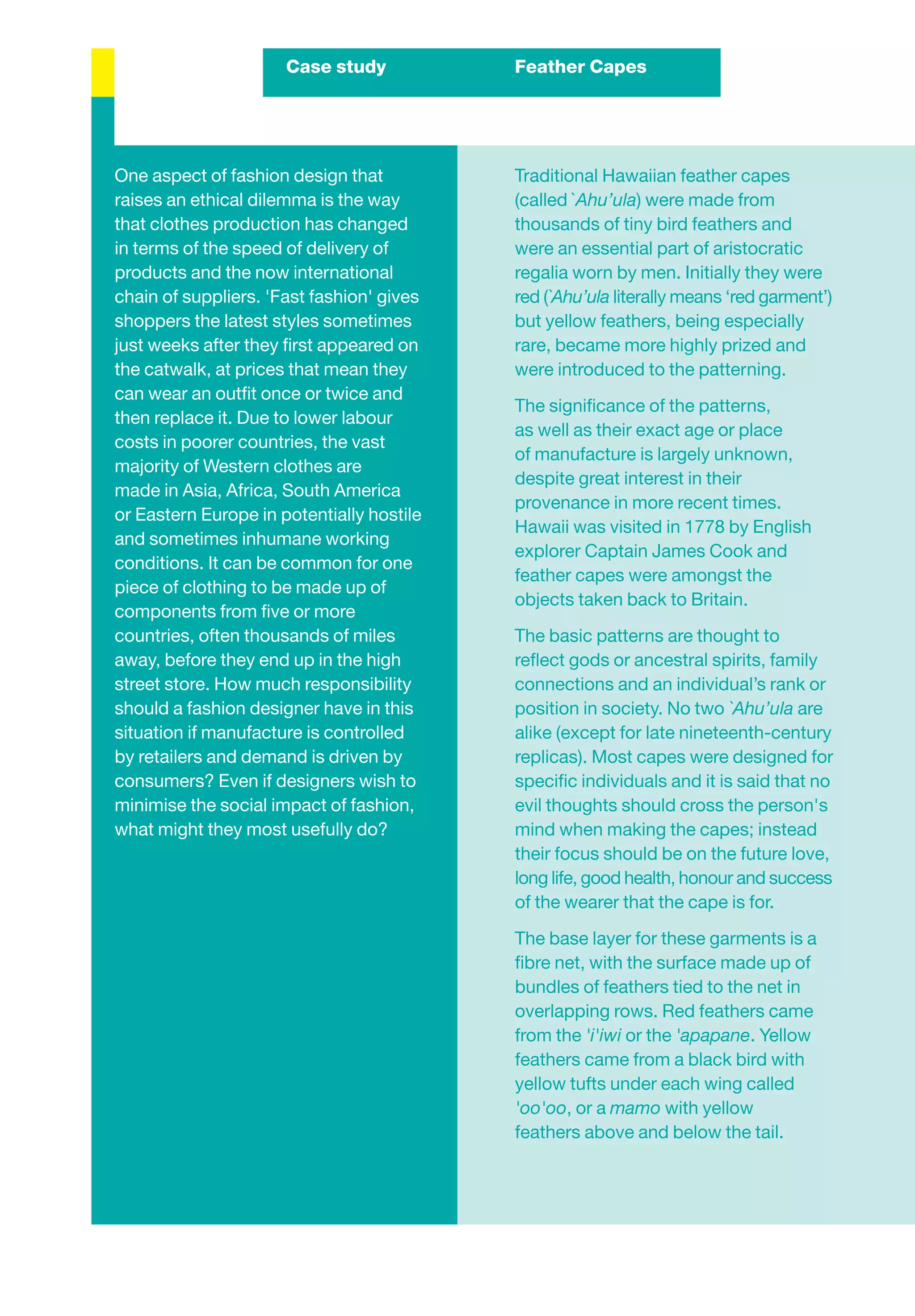 Case study           Feather Capes




One aspect of fashion design that          Traditional Hawaiian feather capes
raises an ethical dilemma is the way       (called `Ahu’ula) were made from
that clothes production has changed        thousands of tiny bird feathers and
in terms of the speed of delivery of       were an essential part of aristocratic
products and the now international         regalia worn by men. Initially they were
chain of suppliers. 'Fast fashion' gives   red (`Ahu’ula literally means ‘red garment’)
shoppers the latest styles sometimes       but yellow feathers, being especially
just weeks after they ﬁrst appeared on     rare, became more highly prized and
the catwalk, at prices that mean they      were introduced to the patterning.
can wear an outﬁt once or twice and
                                           The signiﬁcance of the patterns,
then replace it. Due to lower labour
                                           as well as their exact age or place
costs in poorer countries, the vast
                                           of manufacture is largely unknown,
majority of Western clothes are
                                           despite great interest in their
made in Asia, Africa, South America
                                           provenance in more recent times.
or Eastern Europe in potentially hostile
                                           Hawaii was visited in 1778 by English
and sometimes inhumane working
                                           explorer Captain James Cook and
conditions. It can be common for one
                                           feather capes were amongst the
piece of clothing to be made up of
                                           objects taken back to Britain.
components from ﬁve or more
countries, often thousands of miles        The basic patterns are thought to
away, before they end up in the high       reﬂect gods or ancestral spirits, family
street store. How much responsibility      connections and an individual’s rank or
should a fashion designer have in this     position in society. No two `Ahu’ula are
situation if manufacture is controlled     alike (except for late nineteenth-century
by retailers and demand is driven by       replicas). Most capes were designed for
consumers? Even if designers wish to       speciﬁc individuals and it is said that no
minimise the social impact of fashion,     evil thoughts should cross the person's
what might they most usefully do?          mind when making the capes; instead
                                           their focus should be on the future love,
                                           long life, good health, honour and success
                                           of the wearer that the cape is for.

                                           The base layer for these garments is a
                                           ﬁbre net, with the surface made up of
                                           bundles of feathers tied to the net in
                                           overlapping rows. Red feathers came
                                           from the 'i'iwi or the 'apapane. Yellow
                                           feathers came from a black bird with
                                           yellow tufts under each wing called
                                           'oo'oo, or a mamo with yellow
                                           feathers above and below the tail.
 