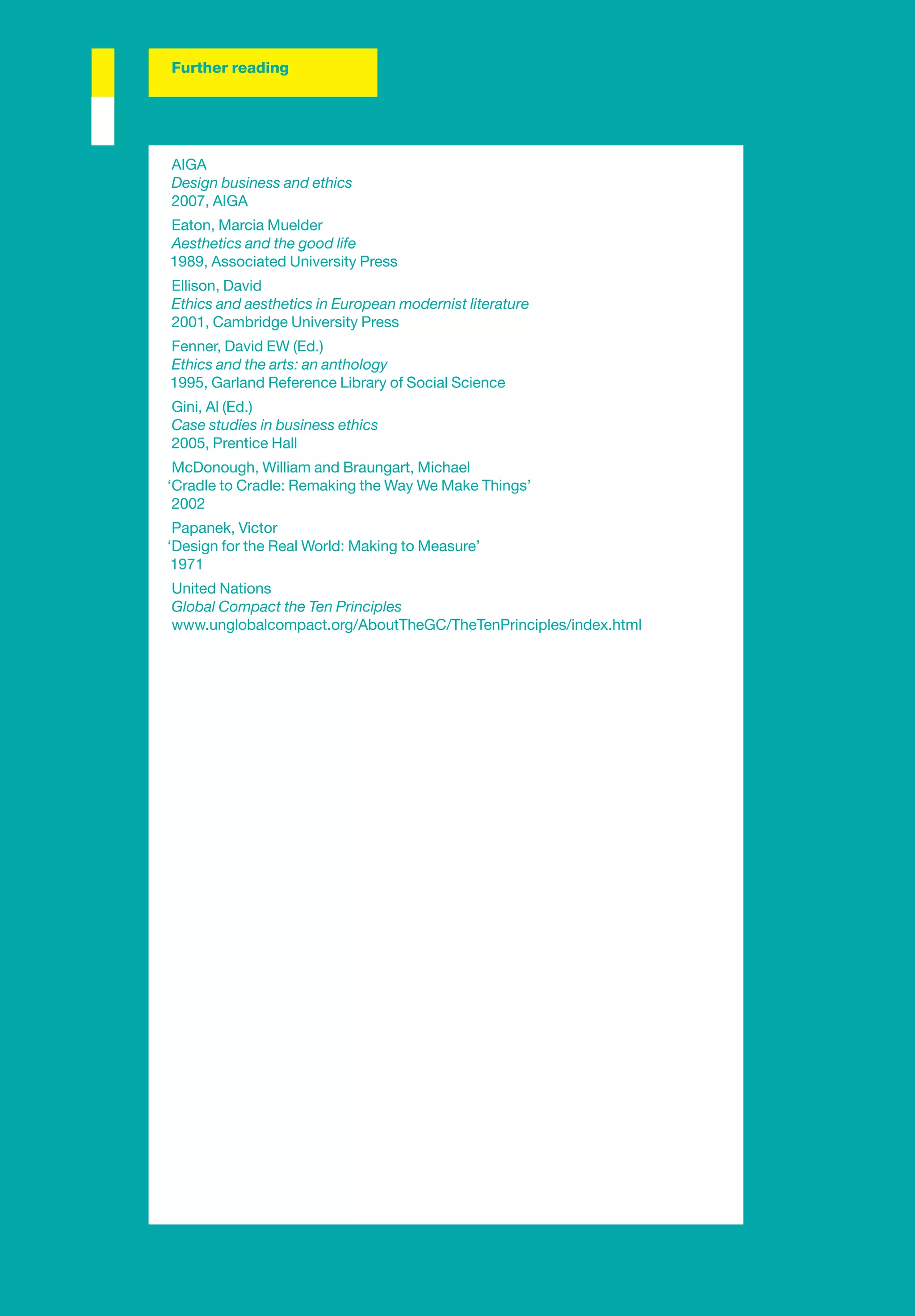 Further reading




AIGA
Design business and ethics
2007, AIGA
Eaton, Marcia Muelder
Aesthetics and the good life
1989, Associated University Press
Ellison, David
Ethics and aesthetics in European modernist literature
2001, Cambridge University Press
Fenner, David EW (Ed.)
Ethics and the arts: an anthology
1995, Garland Reference Library of Social Science
Gini, Al (Ed.)
Case studies in business ethics
2005, Prentice Hall
 McDonough, William and Braungart, Michael
‘Cradle to Cradle: Remaking the Way We Make Things’
 2002
 Papanek, Victor
‘Design for the Real World: Making to Measure’
 1971
United Nations
Global Compact the Ten Principles
www.unglobalcompact.org/AboutTheGC/TheTenPrinciples/index.html
 