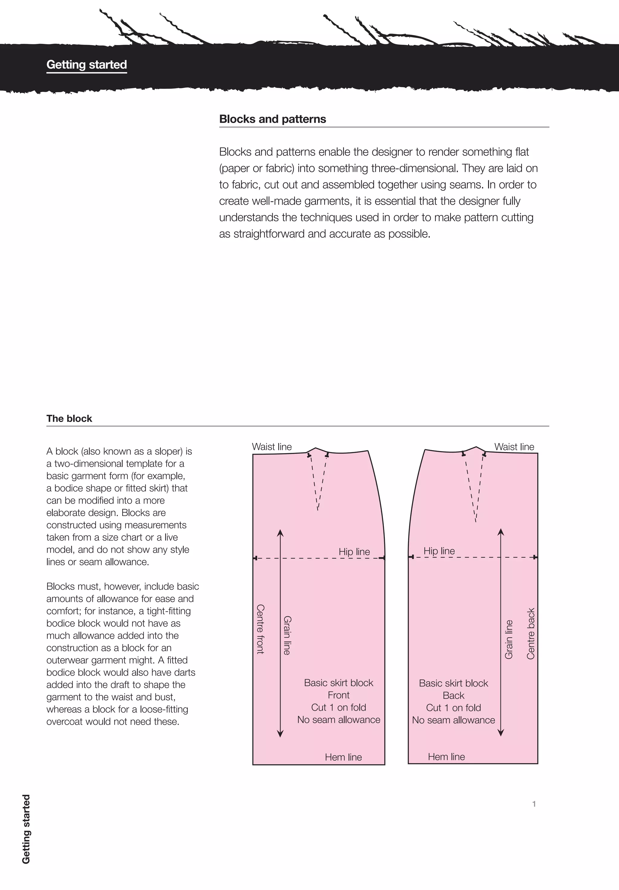 Getting started



                                                           Blocks and patterns

                                                           Blocks and patterns enable the designer to render something flat
                                                           (paper or fabric) into something three-dimensional. They are laid on
                                                           to fabric, cut out and assembled together using seams. In order to
                                                           create well-made garments, it is essential that the designer fully
                                                           understands the techniques used in order to make pattern cutting
                                                           as straightforward and accurate as possible.




                  The block


                  A block (also known as a sloper) is
                  a two-dimensional template for a
                  basic garment form (for example,
                  a bodice shape or fitted skirt) that
                  can be modified into a more
                  elaborate design. Blocks are
                  constructed using measurements
                  taken from a size chart or a live
                  model, and do not show any style
                  lines or seam allowance.

                  Blocks must, however, include basic
                  amounts of allowance for ease and
                  comfort; for instance, a tight-fitting
                  bodice block would not have as
                  much allowance added into the
                  construction as a block for an
                  outerwear garment might. A fitted
                  bodice block would also have darts
                  added into the draft to shape the
                  garment to the waist and bust,
                  whereas a block for a loose-fitting
                  overcoat would not need these.
Getting started




                                                                                                                             1
 