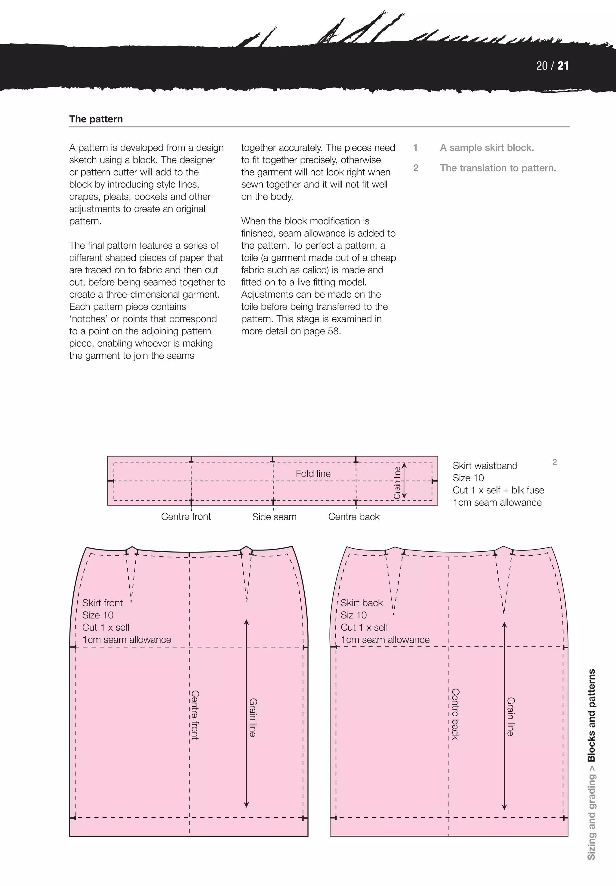 20 / 21



The pattern

A pattern is developed from a design     together accurately. The pieces need     1   A sample skirt block.
sketch using a block. The designer       to fit together precisely, otherwise
or pattern cutter will add to the        the garment will not look right when     2   The translation to pattern.
block by introducing style lines,        sewn together and it will not fit well
drapes, pleats, pockets and other        on the body.
adjustments to create an original
pattern.                                 When the block modification is
                                         finished, seam allowance is added to
The final pattern features a series of   the pattern. To perfect a pattern, a
different shaped pieces of paper that    toile (a garment made out of a cheap
are traced on to fabric and then cut     fabric such as calico) is made and
out, before being seamed together to     fitted on to a live fitting model.
create a three-dimensional garment.      Adjustments can be made on the
Each pattern piece contains              toile before being transferred to the
‘notches’ or points that correspond      pattern. This stage is examined in
to a point on the adjoining pattern      more detail on page 58.
piece, enabling whoever is making
the garment to join the seams




                                                                                                                 2




                                                                                                                        Sizing and grading > Blocks and patterns
 