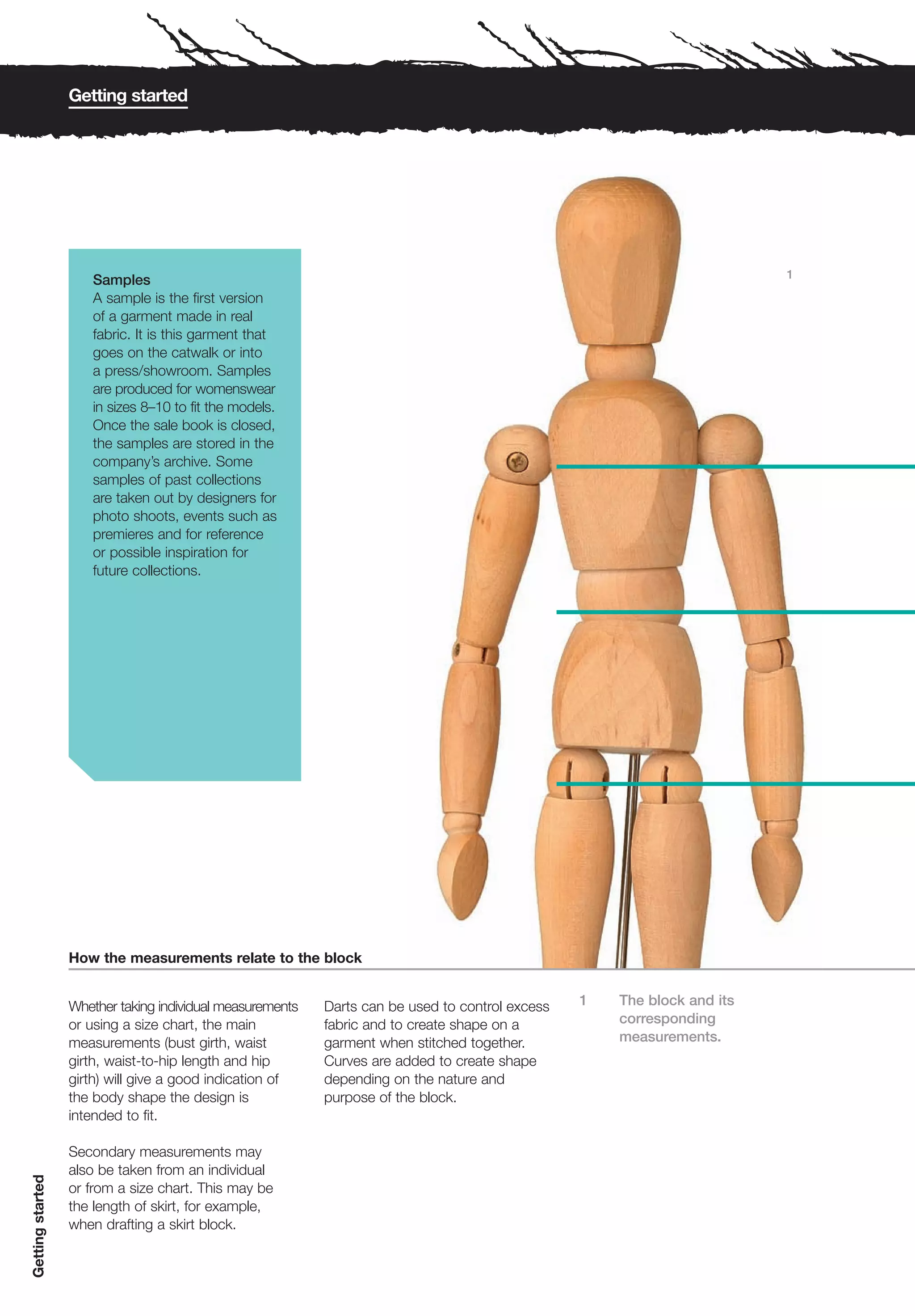 Getting started




                                                                                                                         1
                      Samples
                      A sample is the first version
                      of a garment made in real
                      fabric. It is this garment that
                      goes on the catwalk or into
                      a press/showroom. Samples
                      are produced for womenswear
                      in sizes 8–10 to fit the models.
                      Once the sale book is closed,
                      the samples are stored in the
                      company’s archive. Some
                      samples of past collections
                      are taken out by designers for
                      photo shoots, events such as
                      premieres and for reference
                      or possible inspiration for
                      future collections.




                  How the measurements relate to the block


                  Whether taking individual measurements   Darts can be used to control excess   1   The block and its
                  or using a size chart, the main          fabric and to create shape on a           corresponding
                  measurements (bust girth, waist          garment when stitched together.           measurements.
                  girth, waist-to-hip length and hip       Curves are added to create shape
                  girth) will give a good indication of    depending on the nature and
                  the body shape the design is             purpose of the block.
                  intended to fit.

                  Secondary measurements may
                  also be taken from an individual
Getting started




                  or from a size chart. This may be
                  the length of skirt, for example,
                  when drafting a skirt block.
 