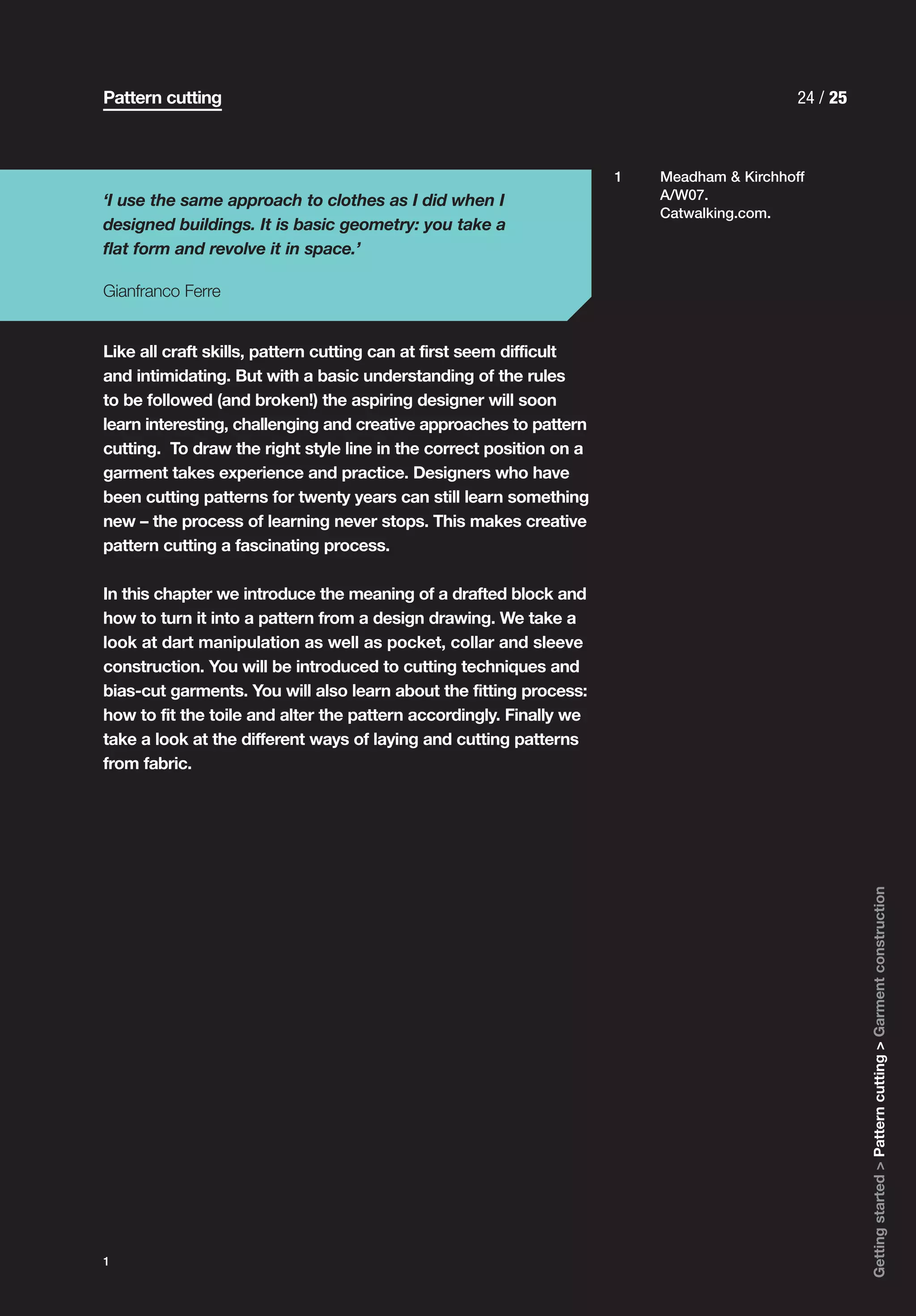 Pattern cutting                                                                            24 / 25



                                                                     1   Meadham & Kirchhoff
‘I use the same approach to clothes as I did when I                      A/W07.
                                                                         Catwalking.com.
designed buildings. It is basic geometry: you take a
flat form and revolve it in space.’

Gianfranco Ferre


Like all craft skills, pattern cutting can at first seem difficult
and intimidating. But with a basic understanding of the rules
to be followed (and broken!) the aspiring designer will soon
learn interesting, challenging and creative approaches to pattern
cutting. To draw the right style line in the correct position on a
garment takes experience and practice. Designers who have
been cutting patterns for twenty years can still learn something
new – the process of learning never stops. This makes creative
pattern cutting a fascinating process.

In this chapter we introduce the meaning of a drafted block and
how to turn it into a pattern from a design drawing. We take a
look at dart manipulation as well as pocket, collar and sleeve
construction. You will be introduced to cutting techniques and
bias-cut garments. You will also learn about the fitting process:
how to fit the toile and alter the pattern accordingly. Finally we
take a look at the different ways of laying and cutting patterns
from fabric.




                                                                                                     Getting started > Pattern cutting > Garment construction




1
 